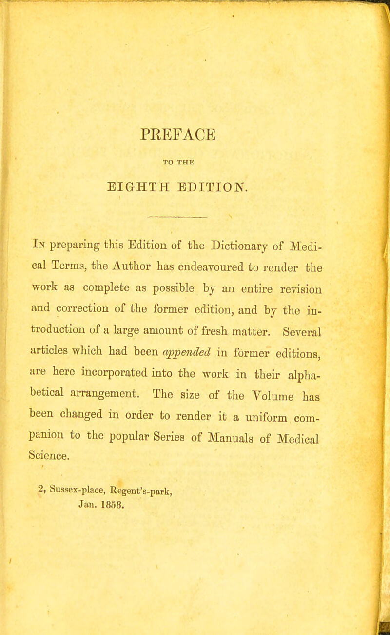 PREFACE TO THE EIGHTH EDITION. Iw preparing this Edition of the Dictionary of Medi- cal Terms, the Author has endeavoured to render the work as complete as possible by an entire revision and correction of the former edition, and by the in- troduction of a large amount of fresh matter. Several articles which had been appended in former editions, are here incorporated into the work in their alpha- betical arrangement. The size of the Volume has been changed in order to render it a uniform com- panion to the popular Series of Manuals of Medical Science. 2, Sussex-place, Regent's-park, Jan. 1858.