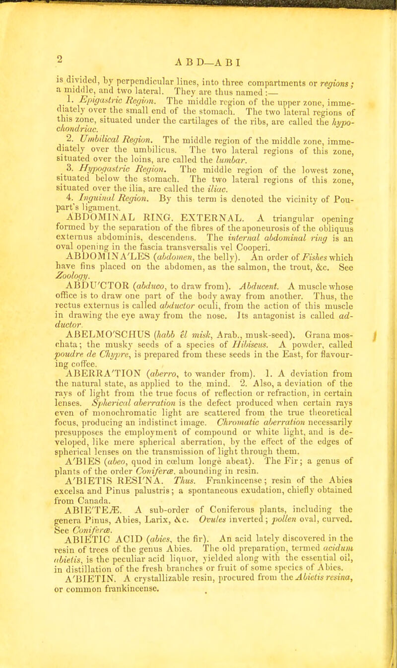 is divicletl, hy perpendicular lines, into three compartments or regions: a middle, and two lateral. They are thus named : 1. Epigastric Region. The middle region of the upper zone, imme- diately over the small end of the stomach. The two lateral regions of this zone, situated under the cartilages of the ribs, are called the hypo- cliondriac. 2. Umbilical Regiun. The middle region of the middle zone, imme- diately over the umbilicus. The two lateral regions of this zone, situated over the loins, are called the lumbar. 3. Hi/pogasiric Region. The middle region of the lowest zone, situated below the stomach. The two lateral regions of this zone, situated over the ilia, are called the iliac. 4. ^ Inguinal Region. By this term is denoted the vicinity of Pou- part's ligament. ABDOMINAL RING. EXTERNAL. A triangular opening formed by the separation of the fibres of the aponeurosis of the obliquus exteinus abdominis, descendeiis. The internal abdominal ring is an oval opening in the fascia transversalis vel Cooperi. ABDOMINA'LES {abdomen, the belly). An order of 7?is/,es which have fins placed on the abdomen, as the salmon, the trout, &c. See Zoology. ABDU'CTOR {abduco, to draw from). Abducent. A muscle whose office is to draw one part of the body away from another. Thus, the rectus exteinus is called abductor oculi, from the action of this muscle in drawing the eye away from the nose. Its antagonist is called ad- ductor. ABELMO'SCHUS (haljb el misk, Arab., musk-seed). Grana mos- ehata; the musky seeds of a species of I-Jibisciis. A powder, called poudre de Chijpre, is prepared from these seeds in the East, for flavour- ing coffee. ABERRA'TION (aberro, to wander from). 1. A deviation from the natural state, as applied to the mind. 2. Also, a deviation of the rays of light from the true focus of reflection or refraction, in certain lenses. Spherical aberration is the defect produced when certain rays even of monochromatic light are scattered from the true tlieoretical focus, producing an indistinct image. Chromatic aberration necessarily presupposes the employment of compound or white light, and is de- veloped, like mere spherical aberration, by the effect of the edges of spherical lenses on the transmission of light through them. A'BIES (abeo, quod in coelum longe abeat). The Fir; a genus of plants of the order Coniferce. abounding in resin. A'BIETIS RESI'NA. Thus. Frankincense; resin of the Abies excelsa and Pinus palustris; a spontaneous exudation, chiefly obtained from Canada. ABIE'TEjE. a sub-order of Coniferous plants, including the genera Pinus, Abies, Larix, iSiC. Ovules inverted; pollen oval, curved. See Coniferce. ABIETIC ACID (aUes, the fir). An acid lately discovered in the resin of trees of the genus Abies. The old preparation, termed aciduni iibieiis, is the peculiar acid liquor, yielded nlong with the essential oil, in distillation of the fresh branches or fruit of some species of Abies. A'BIETIN. A crystallizable resin, procured from ilxa Abietis rcsina, or common frankincense.