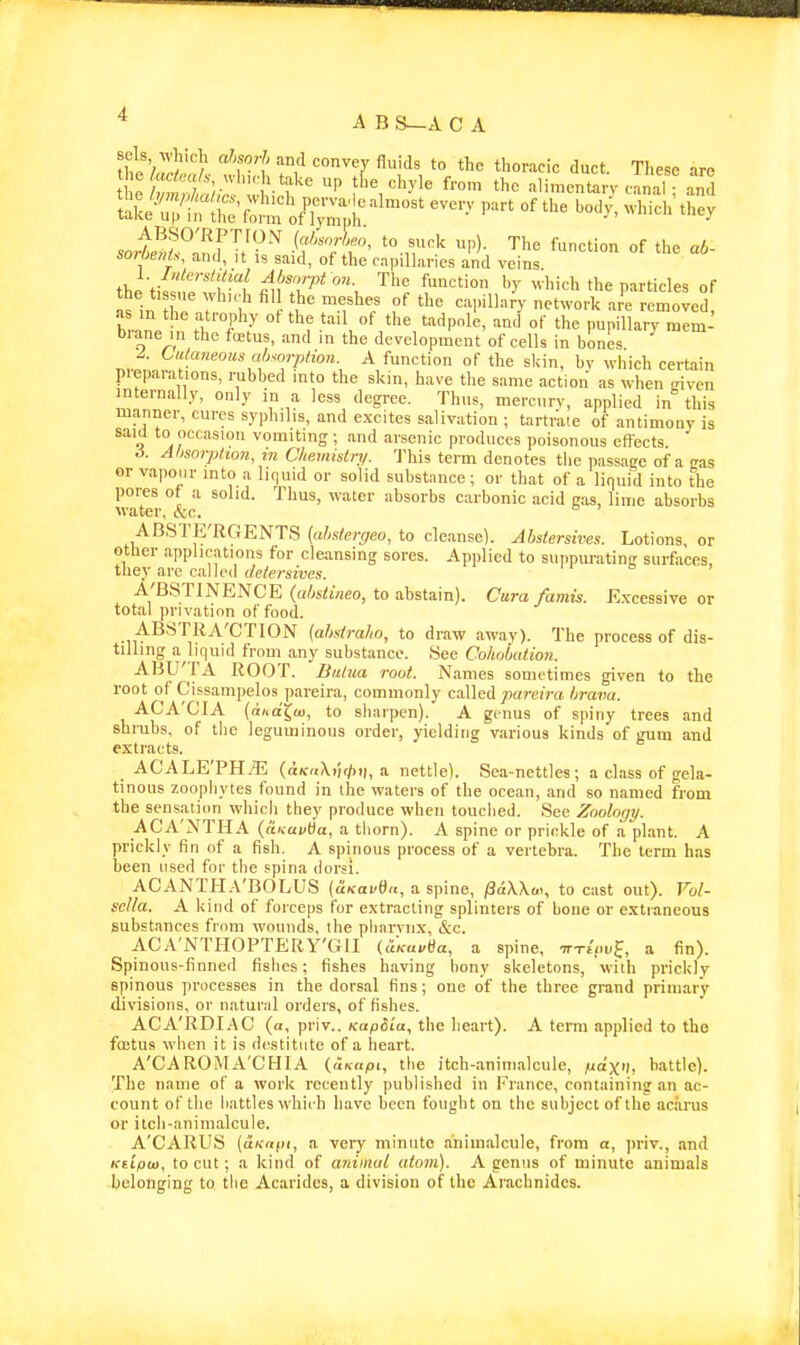 * A B S—A C A tit'/?^!''/ '^^•^y '^''^^ t'^e tl^o-'-'^cic duct. These are P fl '-'f'^' ^ f'-o' t'-'^ aliraentarv canal Tnd soioe/iU, and, it is said, of the capillaries and veins the tif^'nrff-/ fu:Z^* ''\ '^H hich the particles of in Z 7 . t'^ •^'''•'•■•y removed, as in the atrophy ot the tail of the tadpole, and of the pupillary mem- brane in the fictus, and in the development of cells in bones Cutaneous ab^orptioH A function of the slcin, by ^yhich certain pieparations, rubbed into the skin, have the same action as Nvhen -riven internally, only in a less degree. Thus, mercury, applied in this manner, cures syphilis, and e.xeites salivation ; tartrate of antimony is saul to occasion vomiting; and arsenic produces poisonous effects .i. Ahsorphoii, in Cliemistrj/. 'J'his term denotes tlie passage of a eas or vapour into a liquid or solid substance; or that of a liquid into the pores ot a solid. Thus, \vater absorbs carbonic acid gas, lime absorbs \vater, &c. ABSTE'RGENTS (ahsiergeo, to cleanse). Abstersives. Lotions or other applications for cleansing sores. Applied to suppurating surfaces they are called (/efcrsrora. A'BSTINENCE (afoCuifio, to abstain). Cura famis. K.xcessive or total privation of food. AB8TRA'CTI0N (ahstraho, to draw away). The process of dis- tilling a liquid from any substance. See Cohobation. ABU'fA ROOT. Biilua rout. Names sometimes given to the root of Cissampelos pareira, commonly called paj-eme brava. ACA'CIA (di^dX^u), to sharpen). A genus of spiny trees and shrubs, of the leguminous order, yielding various kinds of gum and extracts. ACALE'PH.^ («/f<<\i)(/)i|, a nettle). Sea-nettles; a class of gela- tinous zoophytes found in the waters of the ocean, and so named from the sensation which they produce when touched. See Zoology. ACA'NTHA (aiv-ai/da, a thorn). A spine or prickle of a plant. A prickly fin of a fish. A spinous process of a vertebra. The term has been used for the spina dorsi, ACANTHA'BOLUS (uKavSa, a spine, /SaWai, to cast out). Vol- sclla. A kind of forceps for e.\tracting splinters of bone or extraneous substances frnni wounds, the pharynx, &c. ACA'NTHOPTERY'GII (aKai/tJa, a spine, TTTfouf, a fin). Spinous-finned fishes; fishes having bony skeletons, with prickly spinous processes in the dorsal fins; one of the three grand primary divisions, or natural orders, of fishes. ACA'RDIAC (a, priv.. KapSia, the lieart). A term applied to the foetus when it is destitute of a heart. A'CAROMA'CHIA (uKapt, the itch-.aninialcule, /mdx'l, battle). The name of a work recently published in France, containing an ac- count of the battles which have been fought on the subject of the acarus or itcli-animalcule. A'CARUS {aKrtfii, a very minute animalcule, from a, ])riv., and Ktipui, to cut; a kind of aniimil atom). A genus of minute animals belonging to the Acarides, a division of the Arachnides.