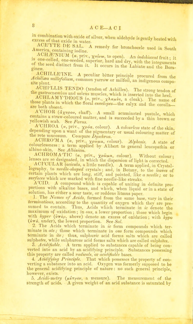 ^^rSnS^lf ^t^r^''^''^ '''''''''' iBgently heated with A«eH!:3arnfng'i^J^e.^ '^'^ ''^'^'^''^'^^^ ^ ^outh is on^^^ln '^^^^ ^-i Pr'' ?P«'- ^ '&Aisce«< fruit; it IS one-celled one-seeded, superior, hard and dry, with the intejruments of^the seed distmct from it. It oceurs in the Lahiat.. and ll^Bo^a- /(i,7/i^^/?'.?r^- ^ peculiar bitter principle procured from the ^te ptt.' ^''^ i'ldigenous eompo ACHI'LLLS TENDO (tendon of Achilles). The strong tendon of Arm Tm V'^'i?/ T?J'r ^'•^'^ *e heel. ACHLAMY'DEOUS («, priv., xAcm^-v, a cloak). The name of those plants in which the floral envelopes—the calyx and the corolla- are both absent, A'CHOR (dxvpou, chaff), A small acuminated pustule, which contains a straw-coloured matter, and is succeeded by a thin browner yellowish scab. Sec Favus. A'CHROA («, priv., xpoa. colour). A eohmrless state of the skin depending upon a want of the pigmentary or usual colouring matter of the rete mucosuin. Compare Di/schroa. ACHRO'MA (a, priv., X(M«, colour). Alphosis. A state of colourlessness : a teim applied by Alibert to general leuconathia or albmo-skm. See Albinism. ACHROMA'TIC (a, priv., xP^/u«, colour). Without colour; lenses are so designated, in which the dispersion of light is corrected. ACI CULAR (acicula, a little needle). A term applied, in Crystal- lography, to needle-shaped crystals; and, in Botany, to the leaves of certain plants which are long, stiff, and pointed, I'ike a ?;m«e ,• or to sur/aces which are marked witli fine needle-like streaks. A'CID. A compound which is capable of uniting in delinite pro- portions with alkaline bases, and which, when liquid or in a state of solution, has either a sour taste, or reddens litmus paper. 1. The Names of Acids, foiined from the same base, vary in their terminations, according to the quantity of o.xygen which they are pre- sumed to contain, thus. Acids which terminate in ic denote the ma.\imum of o.xidation ; in mis, a lower proportion ; those which begin with hyper (uirsf), above) denote an excess of oxidation; with hypo (uTTo. nnder), the lowest proportion. Sec Sal. 2. The Acids which terminate in ic form compounds which ter- minate in ate; those which terminate in oiis form compounds which terminate in ite; thus, sulphun'c acid forms salts which are called sulpho^es, while sulphurous acid forms salts which are called suljdute. 3. Acidifiahle. A term applied to substances capable of being con- verted into an acid by an acidifying principle. Substances possessing this pro])erty are called radicals, or acidifiahle bases. 4. Acidifying Principle. That which jiossesscs the property of con- verting a substance into an acid. Oxygen was formerly su|)|ioscil to be the general acidifying principle of nature: no such general principle, however, exists. 5. Acidi-mctry {fxi-riwv, a measure). Tlie measurement of the strength of acids. A given ^vcight of an acid substauce is saturated by