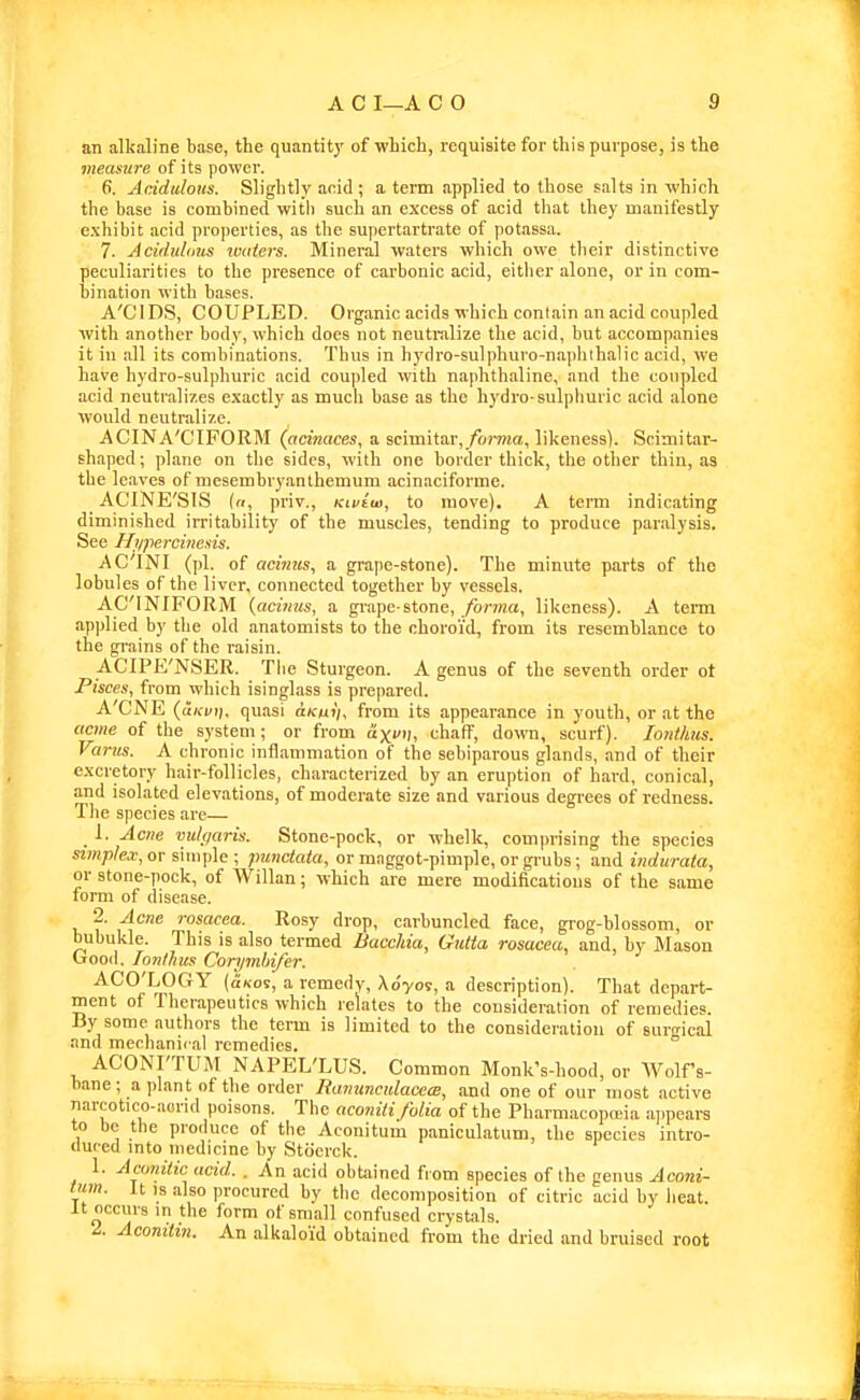 an alkaline base, the quantity of wLich, requisite for this purpose, is the measure of its power. 6. AdduloHs. Slightly acid ; a term applied to those salts in which the base is combined with such an excess of acid that they manifestly exhibit acid properties, as the supertartrate of potassa. 7. Aciduldus lotiiers. Mineral waters which owe their distinctive peculiarities to the presence of carbonic acid, either alone, or in com- bination with bases. A'CIDS, COUPLED. Organic acids which contain an acid coupled with another body, which does not neutralize the acid, but accompanies it in all its combinations. Thus in hydro-sulphuro-na])hihalic acid, we have hydro-sulphuric acid coupled with naphthaline, and the conpled acid neutralizes exactly as much base as the hydro-sulphuric acid alone would neutralize. ACINA'CIFORM (acinaces, a. scimitar,/o»TOa, likeness). Scimitar- shaped ; plane on the sides, with one border thick, the other thin, as the leaves of mesembryanthemum acinaciforme. ACINE'SIS («, priv., Kivim, to move). A term indicating diminished irritability of the muscles, tending to produce paralysis. See Hi/percinesis. ACINI (pi. of acimis^ a grape-stone). The minute parts of the lobules of the liver, connected together by vessels. AC'INIFORM {acinus, a grape-stone, /brma, likeness). A term applied by tlie old anatomists to the choroid, from its resemblance to the grains of the raisin. ACIPE'NSER. The Sturgeon. A genus of the seventh order ot Pisces, from which isinglass is prepared. A'CNE {uKvn. quasi uKuii, from its appearance in youth, or at the acme of the system; or from axvi), chaff, down, scurf). lonthus. Varus. A chronic inflammation of the sebiparous glands, and of their excretory hair-follicles, characterized by an eruption of hard, conical, and isolated elevations, of moderate size and various degrees of redness. The species are— 1. Ac7ie vulqaris. Stone-pock, or whelk, comiirising the species simplex, or simple ; punctata, or mnggot-pimple, or grubs; and indurata, or stone-pock, of Willan; which are mere modifications of the same form of disease. 2. Acne rosacea. Rosy drop, carbuncled face, grog-blossom, or bubukle. This is also termed BaccMa, Gutta rosacea, and, by Mason Orooil. lonHies Corymhifer. ACO'LOGY (oKos, a remedy, Xo'yo9, a description). That depart- ment of Therapeutics which relates to the consideration of remedies. By some authors the term is limited to the consideration of surgical and mechanical remedies. ACONI'TUM NAPEL'LUS. Common Monk's-hood, or Wolf's- bane; a plant of the order Ranuncidacece, and one of our most active narcotico-aorid poisons. Tlie aconiti folia of the Pharmacopaiia aj.pears to be the produce of the Aconitum paniculatum, the species intro- duced into medicine by Stocrck. 1. Aeonitic acid. . An acid obtained from species of the genus Aconi- tum. It IS also procured by the decomposition of citric acid by heat. It occurs in the form of small confused crystals. 2. Acomttn. An alkaloid obtained from the dried and bruised root