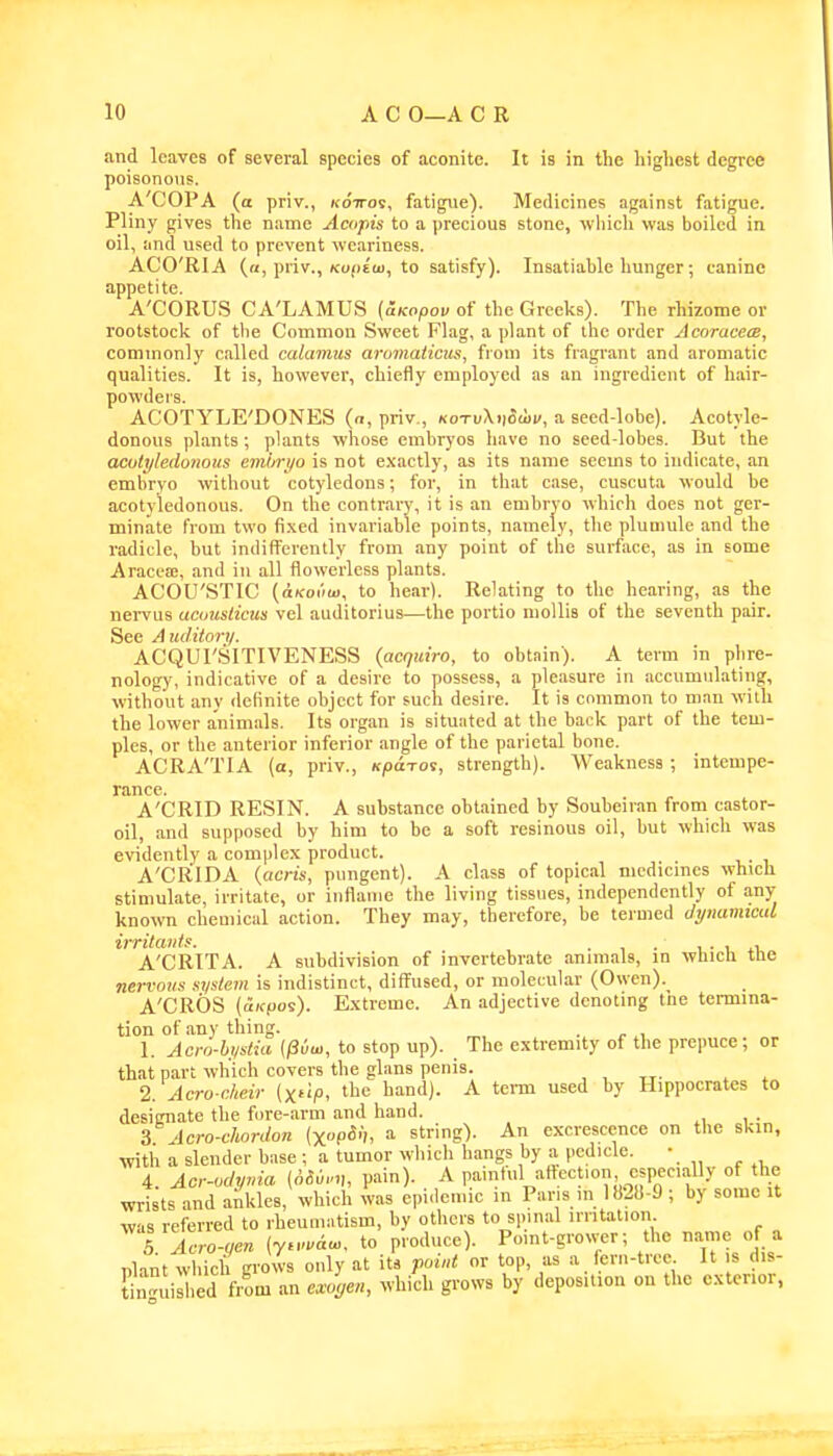and leaves of several species of aconite. It is in the highest degree poisonous. A'COPA (a priv., kottov, fatigue). Medicines against fatigue. Pliny gives the name Acupis to a precious stone, wliich was boiled in oil, and used to prevent weariness. ACO'RIA («, priv., Ko(jEU), to satisfy). Insatiable hunger; canine appetite. A'CORUS CA'LAMUS {SiKopov of the Greeks). The rhizome or rootstock of the Common Sweet Flag, a plant of the order Acorucece, commonly called calamus aromaiicus, from its fragrant and aromatic qualities. It is, however, chiefly employed as an ingredient of hair- powders. ACOTYLE'DONES («, priv., kotvXvowv, a seed-lobe). Acotyle- donous plants ; plants whose embryos have no seed-lobes. But the acotyledonous emiyri/o is not e.xactly, as its name seems to indicate, an embryo without cotyledons; for, in that case, cuscuta would be acotyledonous. On the contrary, it is an embryo which does not ger- minate from two fi.\ed invariable points, namely, the plumule and the radicle, but indifferently from any point of the surface, as in some Aracea;, and in all flowerlcss plants. ACOU'STIC (oKoMui, to hear). Relating to the hearing, as the nervus aamslicm vel auditorius—the portio mollis of the seventh pair. See Auditory. ACQUI'SITIVENESS {acqairo, to obtain). A term in phre- nology, indicative of a desire to possess, a pleasure in accumulating, without any delinite object for such desire. It is common to man with the lower animals. Its organ is situated at the back part of the tem- ples, or the anterior inferior angle of the parietal bone. ACRA'TIA (a, priv., Kpcnoi, strength). Weakness ; intempe- rance. A'CRID RESIN. A substance obtained by Soubeiran from castor- oil, and supposed by him to be a soft resinous oil, but which was evidently a complex product. A'CRIDA {acris, pungent). A class of topical medicines which stimulate, irritate, or inflame the living tissues, independently of any- known chemical action. They may, therefore, be termed dynamtad irritants. . , . , ■ i .1 A'CRITA. A subdivision of invertebrate animals, in whicli tUe nervous system is indistinct, diffused, or molecular (Owen). A'CROS (aiffios). E.xtreme. An adjective denoting the tennina- tion of any thing. . 1. Acm-bystia (^vui, to stop up). The extremity of the prepuce; or that part which covers the glans penis. , , ^r- . . 2. Acro-clieir (x^ip, the hand). A term used by Hippocrates to designate the fore-arm and liand. . 3 Acro-chordon (xp5'), ^ string). An excrescence on the skin, with a slender base ; a tumor which hangs by a pedicle. • 4. Acr-odynia {6Su,.,u pain). A painful attection especially of the wrists and ankles, which was epi.lemic m Paris in 182))-9 ; by some it was referred to rheumatism, by others to spinal irritation t Zo-yen (y.-.au,. to produce). Point-grower; the na-ne of a nlant which grows only at its point or top, as a fern-tree It s dis- t^n°uis ed from an e^^n, which grows by deposition on the exterior,