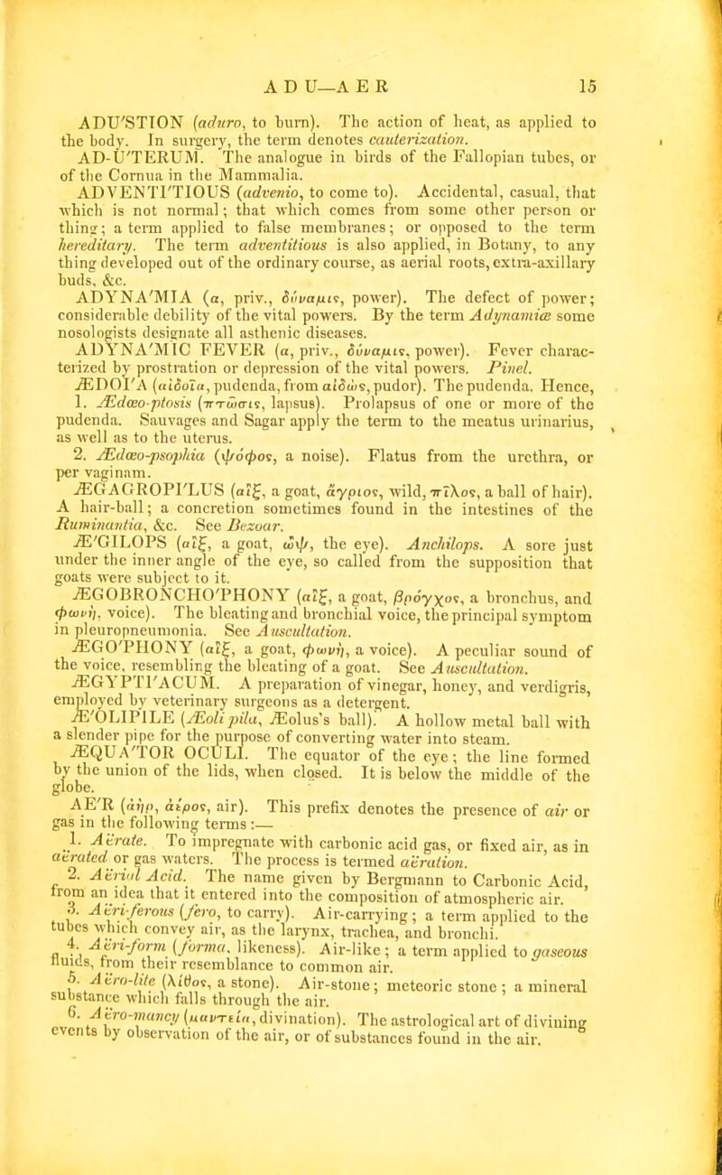 ADU'STTON {adnro, to bum). The action of heat, as applied to the body. In surgery, the term denotes cauterizatioii. AD-U'TERUlM. 'The analogue in birds of the Fallopian tubes, or of tlie Comua in the Mammalia. ADVENTI'TIOUS (advenio, to come to). Accidental, casual, that ■which is not nonnal; that which comes from some other person or thintr; a term applied to false membranes; or opposed to the term Jierediiari/. The term advenfilious is also applied, in Botany, to any thing developed out of the ordinary course, as aerial roots, extiu-a-xillary buds, &c. ADYNA'MIA (a, priv., Svvafiii, power). The defect of power; considerable debility of the vital powers. By the term AdynamicB some nosologists designate all asthenic diseases. ADYNA'MIC FEVER (a, priv., ^uta^uit, power). Fever charac- terized by prostration or depression of the vital powers. Pinel. jEDOI'A (niSoia, pudenda, from a(5u'is,pudor). The pudenda. Hence, 1. Aidceo-ptosis (TrTwo-is, lapsus). Prolapsus of one or more of the pudenda. Sauvages and Sagar apply the term to the meatus urinarius, as well as to the utenis. 2. JEdceo-psop/iia {\l/6<poi, a noise). Flatus from the urethra, or per vaginam. jEGAGROPI'LUS (aif, a goat, aypiov, wild, ttIXo?, a ball of hair). A hair-ball; a concretion sometimes found in the intestines of the Ruminaiiiia, &c. See Bezour. jE'GILOPS (alf, a goat, co\p, the eye). Anchilops. A sore just under the inner angle of the eye, so called from the supposition that goats were subject to it. jEGOBRONCHO'PHONY {at^, a goat, Ppoyxot, a bronchus, and (fiwvii. voice). The bleating and bronchial voice, the principal symptom in pleuropneumonia. See Ausctdtalion. jEGO'PHONY (atj, a goat, (pwvii, a voice). A peculiar sound of the voice, resembling the bleating of a goat. See A asctdtation. iEGYPTl'ACUM. A preparation of vinegar, honey, and verdigris, employed by veterinary surgeons as a detergent. .ffi'OLIP'lLE (JEoliijila, jEolus's ball).' A hollow metal ball with a slender pipe for the purpose of converting water into steam. .ffiQUA'TOR OCULI. The equator of the eye; the line fonned by the union of the lids, when closed. It is below the middle of the globe. AE'R (fu',,!, <it>os, air). This prefix denotes the presence of air or gas in the following terms :— _1. Atraie. To impregnate with carbonic acid gas, or fixed air, as in atrated or gas waters. The process is termed aeration. 2. Atriid Acid. The name given by Bergmann to Carbonic Acid, trom an idea that it entered into the composition of atmospheric air. A. Atn/erous {/ero, to carry). Air-can-ying; a term applied to the tubes which convey air, as the larynx, trachea, and bronchi. 4 Am-/oj-m (Jorma. likeness). Air-like; a term applied to gaseous nuids, trom their resemblance to common air. 5. Acro-lile (Xi'dos, a stone). Air-stone ; meteoric stone ; a mineral substance which falls through the air. G. Atro-muvci/ (navTtia, divination). The astrological art of diviuing events by observation of the air, or of substances found in the air.