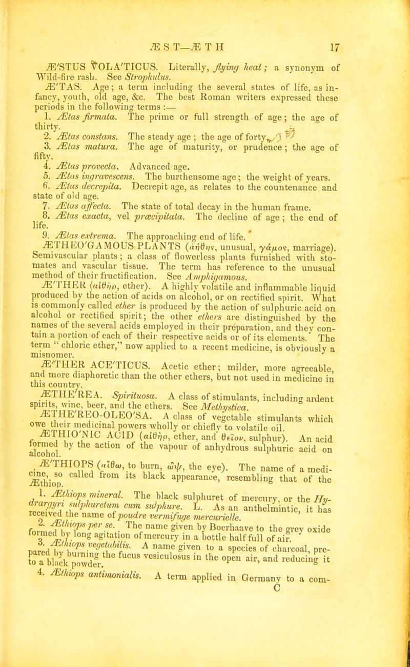 jE'STUS 'i^'OLA'TICUS. UtevsAly, flying heat; a synonym of Wild-fire rash. See Stroplmlas. jE'TAS. Age; a term including the several states of life, as in- fancy, youth, old age, &c. The best Roman writers expressed these periods in the following terms :— 1. JEtas firmala. The prime or full strength of age; the age of thirty. ^ 2. ^las constans. The steady age ; the age of forty^,/ ! 3. JEtas matura. The age of maturity, or prudence; the age of fifty. 4. yEtos provecta. Advanced age. 5. jEtas ingravp.scens. The burthensome age; the weight of years, fi. /Etas decrepita. Decrepit age, as relates to the countenance and state of old age. 7. JEtus affeda. The state of total decay in the human frame. 8. JEtas exacta, vel prcBcipitata. The decline of age; the end of life. 9. jEtas e:ctrema. The approaching end of life. ' jETHEO'GAMOUS plants (,hie,„, mmsual, ya^os, marriage). Semivascular plants ; a class of flowerless plants furnished with sto- mates and vascular tissue. The term has reference to the unusual method of their fructification. See Amphiyamous. jE'THEIt {aWlip, ether). A highly volatile and inflammable liquid produced by the action of acids on alcohol, or on rectified spirit. What is commonly called ether is produced by the action of sulphuric acid on alcohol or rectified spirit; the other ethers are distinguished by the names of the several acids employed in their preparation, and they con- tain a portion of each of their respective acids or of its elements. The term  chloric ether, now applied to a recent medicine, is obviously a misnomer. ^'TIIER ACE'TICUS. Acetic ether; milder, more agreeable and more diaphoretic than the other ethers, but not used in medicine in this country. jETHE'REA. Spirituosa. A class of stimulants, including ardent spirits, wme, beer, and the ethers. See Methyslica ^THE'REO-OLEO'SA. A class of vegetable stimulants which ^Li'T powers wholly or chiefly to volatile oil ^THIO NIC ACID (aItf,',o, ether, and 6tlov. sulphur). An acid akhol ^ °^ ''^y'lrous sulphuric acid on .^'THIOPS (r,;eu,, to burn the eye). The name of a medi- jEthiop appearance, resembling that of the 1. Mtldops mineral. The black sulphuret of mercury, or the Hv- vZ7Z\u ^ '''7 f '''f''''- anthelmintic, it h^s received the name of poudre vermi/uqe vurcuriclle fnf^.Tl'T T.- Siven by Boerhaave to the gi-ey oxide foimed bv long agitation of mercury in a bottle half full of air nar;Hhvt'^'I- ^ -T ^'^ '° =■ ^P'^'^'^^ °f charcoal, pre- Ta bt p3 vesiculosus in the open air, and reducing it 4. /Ethiops antimonialis. A term applied in Germany to a com- C