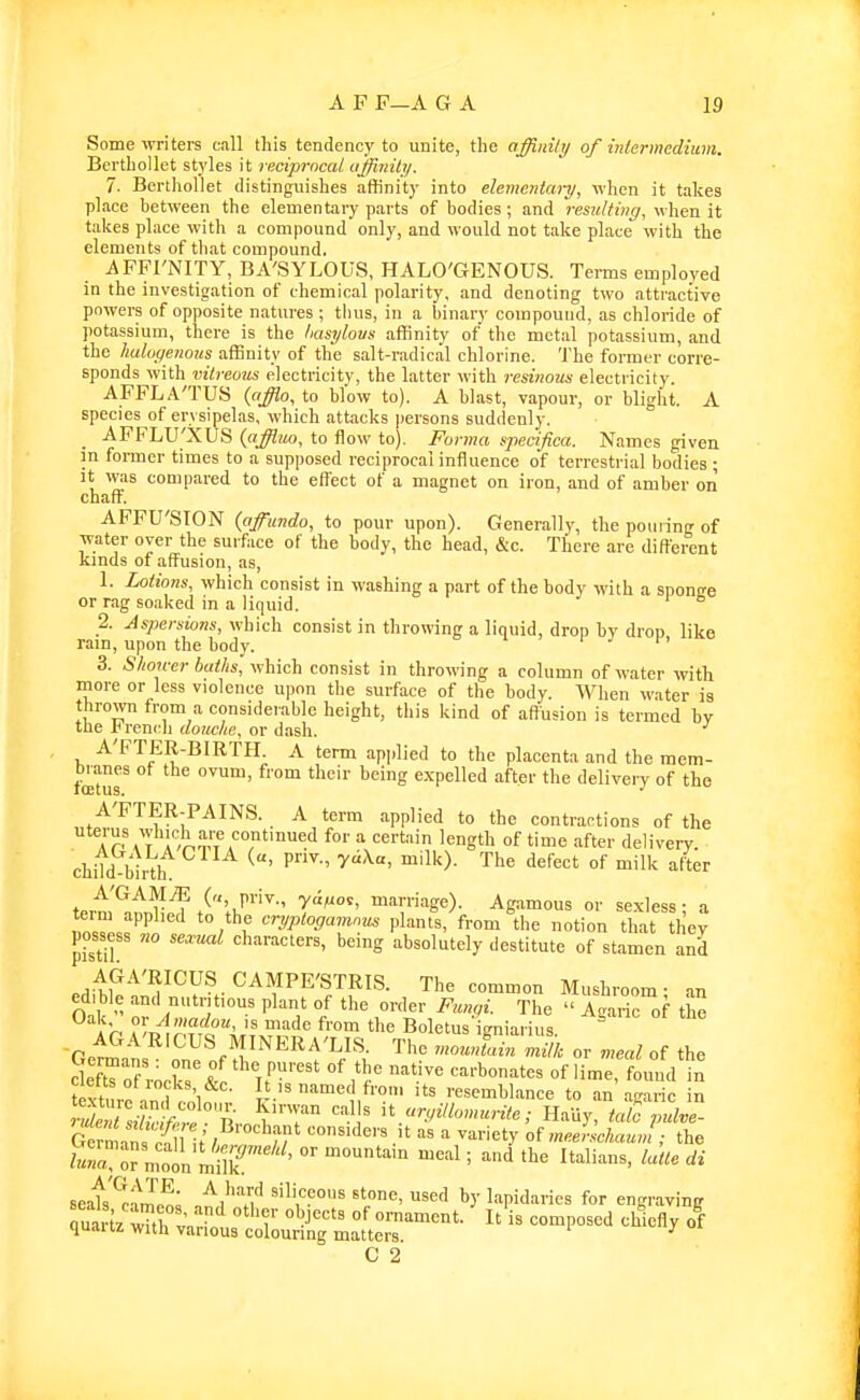 Some ivriters call this tendency to unite, the affinity of inlermedimn. BertboUet stj'les it reciprocal ujfinily. 7. Berthollet distinguishes affinity into elementary^ vhcn it takes place between the elementary parts of bodies; and resulting, when it tal<es place with a compound only, and would not take place with the elements of that compound. AFPI'NITY, BA'SYLOUS, HALO'GENOUS. Tei-ms employed in the investigation of chemical polarity, and denoting two attractive powers of opposite natures ; thus, in a binary compound, as chloride of potassium, there is the tiasylovs affinity of the metal potassium, and the haluyenous affinity of the salt-radical chlorine. The former corre- sponds with vitreous electricity, the latter with resinous electricity. AFFLA'TUS (afflo, to blow to). A blast, vapour, or blight. A species of erysipelas, which attacks persons suddenly. _ AFFLU'XUS (affiuo, to flow to). Forma specifica. Names given m former times to a supposed reciprocal influence of terrestrial bodies ; It was compared to the effect of a magnet on iron, and of amber on chaff. AFFU'SION (affiundo, to pour upon). Generally, the pouring of water over the surface of the body, the head, &c. There are different Kinds of affusion, as, 1. Lotions, which consist in washing a part of the body -with a spontre or rag soaked in a liquid. ° 2. Aspersions, which consist in throwing a liquid, drop by drop like rain, upon the body. 3. Shon-cr baths, which consist in throwing a column of water with more or less violence upon the surface of the body. When water is thrown from a considerable height, this kind of aftusion is termed by the l^ rcnch douche, or dash. A'FTER-BIRTH. A term applied to the placenta and the mem- tour '^^^^ expelled after the delivery of the A'PTER-PAINS. A term applied to the contractions of the uterus wdiich are continued for a certain length of time after delivery, child l^inh ^^^^^^ -'Ik after A'GAM^ («, ri-iv., yri/jos, marriage). Agamous or sexless - a term applied to the cryptogainnv^ plants, from the notion that they pos^sess no seccual characters, being absolutely destitute of stamen and .d^p-^'^^y^-^^'^P^'^^IS- The common Mushroom- an edible and nutritious plant of the order Funqi. The  Agaric of the Ih n?;?^;? f™' Soletusigniarius. ^ Sof rocks t carbonates of lime, found in te'turf-indTnl .t.'^ '^med f'-o. Us resemblance to an agaric in r^M^Ur} n ^'T ''m' ^^.ryillomurite; HaUy, tofc Gern at c^n;/ ^^-^'y of mejrlchaunl; the seats'^ra J..; ^I'^Vi'' '''','=P°»s used by lapidaries for engravinff ^S^rtrvi-l'lutrit™^^^^ '^^'^'y C 2