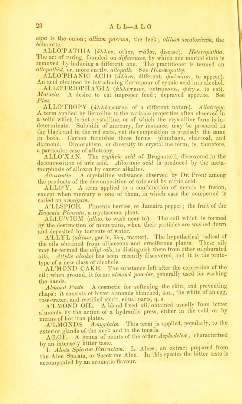 cepa is the onion; allium porrum, the leek; allium ascalonicum, the echalotte. ALLO'PATHIA (a\Ao9, other, iraSot, disease). IleieropatJiia. The art of curing, founded on differences, by which one morbid state is removed by inducing a different one. Tlie practitioner is termed an allopalhist. or, more curtly, allopnth. See llimMopiithii. ALLO'PHANIC ACID (aXAos, different, ijxuuufjLat, to appear). An acid obtained by introducing the vapour of cyanic acid into alcohol. ALLO'TRIOPHA'GIA (aXXorpLoi, extraneous, <j>dyui. to eat). Malucia. A desire to eat improper food; depraved appetite. See Pica. ALLO'TROPY (nXXoT^ioTros, of a different nature). Allatropy. A term applied by Berzelius to the variable properties often observed m a solid which is not crystalline, or of which the crystalline form is in- determinate. Sulpliide of mercury, for instance, may be procured in the black and in the red state, yet its composition is precisely tbe same in both. Carbon furnishes three forms—plumbago, charcoal, and diamond. Dimorphism, or diversity in crystalline form, is, tlierefore, a particular case of allotropy. ALLO'XAN. The erylhric acid of Brugnatelli, discovered in the decomposition of uric acid. Alloaanic acid is produced by the meta- moi-phosis of alloxan by caustic alkalies. Alluaantiii. A crystalline substance observed by Dr. Prout among the products of the decomposition of uric acid by nitric acid. ALLO'Y. A term applied to a combination of metals by fusion, except when mercury is one of them, in which case the compound is called an amalgam. A'LLSPICE. Pimento berries, or Jamaica pepper; the fi-uit of the Etiqenia Piiuenia, a myrtaccous plant. ALLU'VIUM [alluo, to wash near to). The soil which is formed by the destruction of mountains, when their particles are washed down and de|)Osited by torrents of water. A'LLYL {allium, garlic, ii\v, matter). The hypothetical radical of the oils obtained from alliaceous and cruciferous plants. Tbcse oils may be termed the allj/l nils, to distinguish them from other sulphurated oils. Alli/lic alcohol lias been recently discovered, and it is the proto- type of a new class of alcohols. AL'MOND CAKE. The substance left after the expression of the oil; when ground, it forms almond powder, generally used for washing the hands. Almond Paste. A cosmetic for softening the skin, and preventing chaps : it consists of bitter almonds blanched, 4oz., the white of an egg, rose-water, and rectified spirit, equal parts, q. s. A'LMOND OIL. A bland fixed oil, obtained usually from bitter almonds by the action of a hydraulic press, either in the cold or by means of hot iron plates. A'LMONDS. Am;/(jdalm. This term is applied, popularly, to tbe exterior glands of the neck and to the tonsils. A'LOE. A genus of plaati of the order AspJiodelece; charactenzed by an intensely bitter taste. ] Alo'a SpicatcB Exlruclum. L. Aloes; an extract prci>ai-cd from the Aloe Spicata, or Socotrinc Aloe. In this species the bitter taste is accompanied by an aromatic flavour.