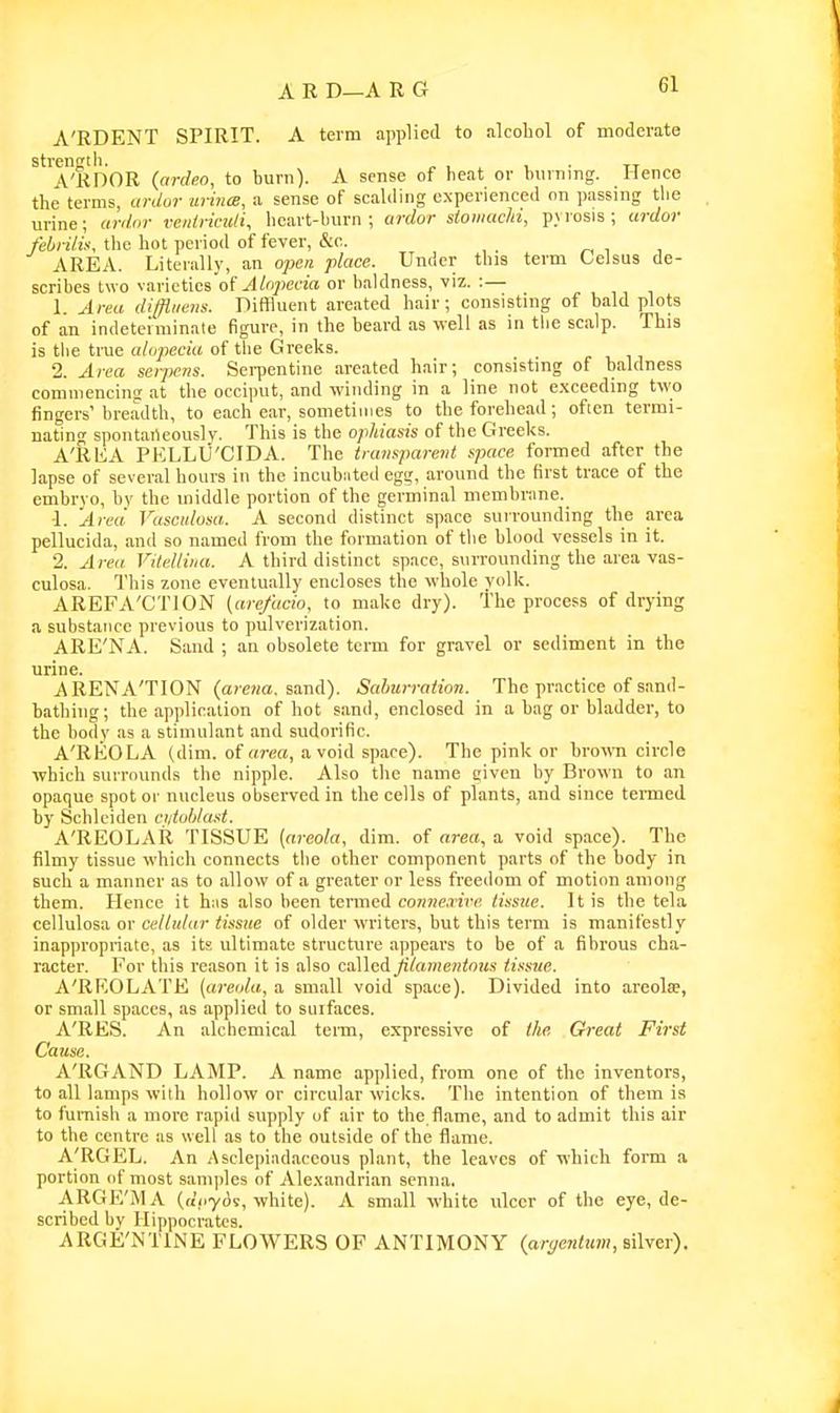 A'RDENT SPIRIT. A term applied to alcoliol of moderate strenstli. „ , , , ■ tt A'KDOR (ardeo, to burn). A sense of heat or burning. Hence the terms, cu-do7- uriiue, a sense of scalding experienced on passing the urine; ardar veidricuH, heart-burn; ardor siowachi, pyrosis; ardor febrilis, the hot period of fever, &c. , , AREA. Literally, an ojoere place. Under this term Oelsus de- scribes two varieties of .4%)e(TO or baldness, viz. :— 1. Area difliiens. Diffluent areated hair; consisting of bald plots of an indeteiniinale figure, in the beard as well as in the scalp. This is the true alopecia of tlie Greeks. 2. Area serpens. Sei-pentine areated hair; consisting of baldness commencins at the occiput, and winding in a line not exceeding two fingers'breadth, to each ear, sometimes to the forehead; often termi- nating spontarteously. This is the ophiasis of the Greeks. A'RKA PELLU'CIDA. The transparent space formed after the lapse of several hours in the incubiited egg, around the first trace of the embrvo, by the middle portion of the germinal membrime. 1. Area Vasculosa. A second distinct space surrounding the area pellucida, and so named from the formation of the blood vessels in it. 2. Area. Vitellina. A third distinct space, surrounding the area vas- culosa. This zone eventually encloses the whole yolk. AREFA'CTION (are/ucio, to make dry). The process of drying a substance previous to pulverization. ARE'NA. Sand ; an obsolete term for gravel or sediment in the urine. A REN A'TION (arewa. sand). Salmrration. The practice of sand- bathing; the application of hot sand, enclosed in a bag or bladder, to the body as a stimulant and sudorific. A'REOLA (dim. of area, avoid space). The pink or brown circle which surrounds the nipple. Also the name given by Brown to an opaque spot or nucleus observed in the cells of plants, and since termed by Schlciden ci/toblast. A'REOLAR TISSUE {areola, dim. of area, a void space). The filmy tissue which connects tlie other component parts of the body in Buch a manner as to allow of a greater or less freedom of motion among them. Hence it hns also been termed conne.rire tissue. It is the tela cellulosa or ct'//;//((r <iss!(e of older writers, but this term is manifestly inappropriate, as its ultimate structure appears to be of a fibrous cha- racter. For this reason it is also called filamentous tissue. A'RKOLATE (areola, a small void space). Divided into areolae, or small spaces, as applied to surfaces. A'RES. An alchemical teim, expressive of the Great First Cause. A'RGAND LAMP. A name applied, from one of the inventors, to all lamps with hollow or circular wicks. The intention of them is to furnish a more rapid supply of air to the flame, and to admit this air to the centre as well as to the outside of the flame. A'RGEL. An Asclepiadaceous plant, the leaves of which form a portion <if most samples of Ale-xandrian senna. ARGE'MA (ftVyds, white). A small white ulcer of the eye, de- scribed by Hippocrates. ARGE'NTINE FLOWERS OF ANTIMONY (argentum, sWy^v).