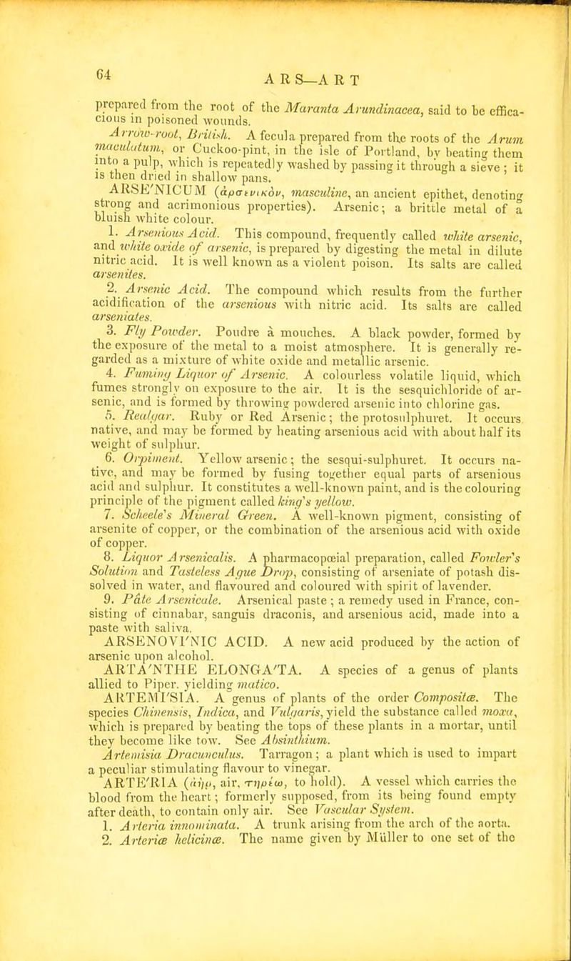 prepared from the root of the Maranta Amnclinacea, said to he effica- cious m poisoned womuls. Ai row-rout, British. A focula prepared from the roots of the Armii m(cuUdum, or Cuckoo-pint, in the isle of Portland, hv beating tliem into a pulp, which is repeatedly washed by passing it throujrh a sieve ; it IS then dried in shallow pans. ARSE'NIC'UM (apatviKov, ?)insc;iKHe, an ancient epithet, denoting strong and acrimonious properties). Arsenic; a britile metal of a bluish white colour. 1. Aiyeuioux Acid. This compound, frequently called white arsenic, white oxide of arsenic, is prepared by digesting the metal in dilute nitric acid. It is well known as a violent poison. Its salts are called arsenites. 2. Arsenic Acid. The compound which results from the further acidification of the arseiiioiis with nitric acid. Its s.ilfs are called arseniates. 3. Ft;/ Powder. Poudre a monches. A black powder, formed by the exposure of the metal to a moist atmosphere. It is generally re- garded as a mixture of white oxide and metallic arsenic. 4. FumiiH) Liquor of Arsenic. A colourless volatile liquid, which fumes strongly on exposure to the air. It is the sesquichloride of ar- senic, and is formed by throwing powdered arsenic into chlorine gas. 5. Reakiar. Ruby or Red Arsenic; the protosulphuret. It occurs native, and may be formed by heating arsenious acid with about half its weight of sulphur. 6. Oi-piment. Yellow arsenic; the sesqui-sulphuret. It occurs na- tive, and may be formed by fusing to;,'ether equal parts of arsenious acid .and sulpliur. It constitutes a well-known paint, and is the colouring principle of the pigment called king's yellow. 7. Scheele's Mineral Green. A well-known pigment, consisting of arsenite of copper, or the combination of the arsenious acid with oxide of copper. 8. Liquor Arsenicalis. A pharmacopoeial preparation, called i^07rZer'« Solution and Tasteless Ague Drop, consisting of arseniate of potash dis- solved in water, and flavoured and coloured with spirit of lavender. 9. Pate A rsenicale. Arsenical paste ; a remedy used in France, con- sisting of cinnabar, sanguis draconis, and arsenious acid, made into a paste with saliva. AR.SENOVI'NIC ACID. A new acid produced by the action of arsenic upon alcohol. ARTA'NTHE ELONGA'TA. A species of a genus of plants allied to Piper, yieldin? matico. AKTEMI'SIA. A Vnus of plants of the order Co)n;ios!te. The species Chinensis, Indica, and 7'^;(/yarts, yield the substance called moxa, which is prepared by beating the tops of these plants in a mortar, until they become like tow. Sec Ahsinthium. Artemisia Draciivcul.us. Tarragon; a plant which is used to impart a peculiar stimulating flavour to vinegar. ARTE'RIA ('ii'/(>, air. Ti]piui, to hold). A vessel which carries the blood from the heart; formerly supposed, from its being found empty after death, to contain only air. See Vascular Si/sfein. 1. Arteria innoiiiinata. A trunk arising from the arch of the aorta. 2. Arteria hcliciiia. The name given by Miiller to one set of the