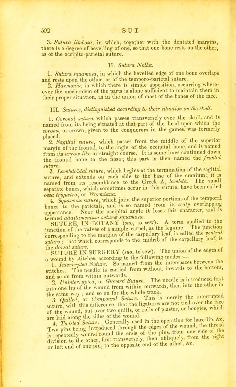 3. Sutura limhosa, in which, together with the dcntated margins, there is a degree of bevelling of one, so that one bone rests on the other, as of the occipito-parietal suture. II. Sutura Noiha. 1. Sutura squamosa, in which the bevelled edge of one bone overlaps and rests upon the other, as of the temporo-parietal suture. 2. Harmonia, in which there is simple apposition, occurring where- ever the mechanism of the parts is alone sufficient to maintain them in their proper situation, as in the union of most of the bones of the face. III. Sutures, distinguished according to their situation on the skull. 1. Coronal sK^are, which passes transversely over the skull, and is named from its being situated at that part of the head upon which the corona, or crown, given to the conquerors in the games, was formerly placed. 2. Sagittal suture, which passes from the middle of the superior margin of the frontal, to the angle of the occipital bone, and is named from its arrow-lilce or straight course. It is sometimes continued down the frontal bone to the nose; this part is then named the frontal 3. Lambdoidal suture, which begins at the termination of the sagittal suture, and extends on each side to the base of the cranium; it is named from its resemblance to the Greek A, lamUa. The srnall separate bones, which sometimes occur in this suture, have been called ossa triquetra, or Wormiana. . r i i 4 Squamous suture, which joins the superior portions ot the temporal bones to the parietals, and is so named from its scaly overlapping appearance. Near the occipital angle it loses this character, and is tetmed arlditame7dum sutures squamos(S. SUTURE IN BOTANY (sao, to sew). A term applied to the iunction of the valves of a simple carpel, as the legume. The junction corresponding to the margins of the carpellary leaf is cailed the ventral suture ; that which corresponds to the midrib of the carpellary leat, is the dorsal suture. , „, . ^ ^i. j SUTURE IN SURGERY (suo, to sew). The union of the edges ot a wound by stitches, according to the following modes:— 1 Interrupted Suture. So named from the interspaces between the stitches. The needle is carried from without, inwards to the bottom, and so on from within outwards. „ . • » j a r,.^* 2 Uninterrupted, or Glovers' Suture. The needle is introduced first into one lip of the wound from within outwards, then into the other in the same way ; and so on for the whole track. , . ^ ^ j 3 Sw! or Compound SiUure. This is merely the mterrupted suture with this difference, that the ligatures are not tied over the face of the'Jound, but over two quills, or rolls of plaster, or bougies, which 11-p Inid alonff the sides of the wound. i- t , 4 r,„^ ris«/«re. Generallv used in the operation for hare-hp, kc Two 5n being introduced through the edges of the -ound, the tWad isTepeatedly ^^^und round the ends of the pins from one s.de of the division to L other, first transversely, then ohliquely, from the right or left end of one pin, to the opposite end of the othoi, c^c.