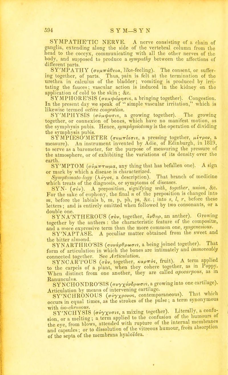 SYMPATHE'TIC NERVE. A nerve consistine of a clmin of ganglia, extending along the side of the vertebral colutnn from the head to the coccyx, communicating with all the othfr nerves of the body, and supposed to produce a sympathy between the affections of different parts. SY'MPATHY {(xvfiTraifia, like-feeling). The consent, or suffer- ing together, of parts. Thus, pain is felt at tlie termination of the urethra in calculus of the bladder; vomiting is produced by irri- tating the fauces; vascular action is induced in the kidney on the application of cold to the skin ; &c. SYMPHORE'SIS ((7uu</)o'/ji|o-is, a bringing together). Congestion. In the present day we speak of  simple vascular irritation, which is likewise termed active congestion. SY'MPHYSIS (aiixtpuai'i, a growing together). The growing together, or connexion of bones, which have no manifest motion, as the sympliysis pubis. Hence, symphysiotomy is the operation of dividing the symphysis pubis. SYMPIESO'METER (a-ujuTn'tern, a pressing together, tiirpov, a measure). An instrument invented by Adie, of Edinburgh, in 1819, to serve as a barometer, for the purpose of measuring the ])ressure of the atmosphere, or of exhibiting the variations of its density over the earth. SY'MPTOM (<ru/nrx(u/ua, any thing that has befallen one). A sign or mark by which a disease is characterized. Symptomato logy (\d70s, a description). That branch of medicine which treats of the diagnosis, or symptoms of diseases. SYN- {cruv). A preposition, signifying with, together, union, kc. For the sake of euphony, the final n of the preposition is changed into m, before the labials b, m, p, ph, ps, &c.; into s, I, r, before these letters ; and is entirely omitted when followed by two consonants, or a double one. SYNA'NTHEROUS {avv, together, avQnp, an anther). Growmg together by the anthers : the characteristic feature of the compositffl, and a more expressive term than the more common one, syngcnesious. SY'NAPTASE. A peculiar matter obtained from the sweet and the bitter almond. SYNARTHRO'SIS {avvapQpuxji^, a being joined together), lhat form of articulation in which the bones are intimately and immoveably connected together. 'Aee Articulation. SYNCAR'POUS ((Till/, together, /capiros, fruit). A term applied to the carpels of a plant, when they cohere together, as m Poppy. Wheu distinct from one another, they are called apocarpous, as in Ranunculus. . . ^-i \ SYNCHONDRO'SIS {>TvyxovSpu>aii, a growragmto one cartilage). Articulation by means of intervening cartilage. SY'NCHRONOUS (o-uyxP'''. contemporaneous), lhat wlucn occurs in equal times, as the strokes of the pulse; a term synonymous •with iso-chrtiiious. , ^ t u f„ SY'NCHYSIS (auyxua-Li, a mixing together). Literally, a conlu- Bion or a melting; a term applied to the confusion of the humours ot the eye from Idows, attended with rupture of the internal membi-anes and capsules; or to dissolution of the vitreous humour, from absorption of the septa of the membrana hyaloi'dea.
