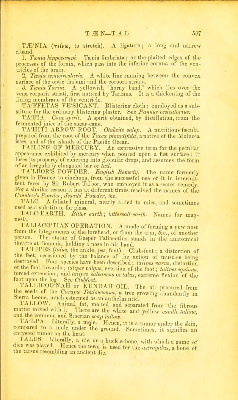 Tj??'NIA (rdmo, to stretch). A ligature; a long and narrow riband. 1. Tcsnia hippocampi. Ta;nia fimbriata; or the plaited edges of the processes of the fornix, which pass into the inferior cornua of the ven- tricles of the brain. 2. TcBnia seiiiicircularis. A white line running between the convex surface of the optic thalami nnd the corpora striata. 3. TcB7iia Tariiii. A yellowish 'homy band,' which lies over the vena corporis striati, first noticed by Tarinus. It is a thickening of the lining membrane of the ventrii:le. TA'FFETAS VE'SICANT. Blistering cloth ; employed as a sub- stitute for the ordinary blistering plaster. See Pamius vesicatorius. TA'FIA. Cane spirit. A spirit obtained, by distillation, from the fermented juice of the sugar-cane. TA'Hiti ARROW-ROOT. Otaheite salep. A nutritious facula, prepared from the root of the Tacca pinnalifida, a native of the Molucca isles, and of the islands of the Pacific Ocean. TAILING OF MERCURY. An ex-pressivc term for the peculiar appearance exhibited by mercury when poured upon a fl.ft surface : it loses its property of cohering into globular drops, and assumes the form of an irregularly elongated bar or tail. TA^LBOR'S POWDER. Englisli Remedy. The name formerly given in France to cinchona, from the successful use of it in inteimit- tcnt fever by Sir Robert Talbor, who employed it as a secret remedy. For a similar reason it has at different times received the names of the Countess's Potfc/ei\ Jesuits' Poivder, &c. TALC. A foliated mineral, nearly allied to mica, and sometimes used as a substitute for glass. TALC-EARTH. Bitter earth; bittersalt-earth. Names for mag- nesia. TALIACO'TI AN OPERATION. A mode of forming a new nose from the integuments of the forehead, or from the arm, &c., of another person. The statue of Gasper Taliacotius stands in the anatomical theatre at Bononia. holding a nose in his hand. TA'LIPES Qalits, the ankle, pes, foot). Club-foot; a distortion of the feet, occasioned by the balance of the action of muscles being destroyed. Four species have been described ; talipes varus, distortion of the foot inwards; talipes valgus, eversion of the foot; talipes equinus, forced extension ; and talipes calcaneus or talus, extreme flexion of the foot upon the leg. See Clubfoot. TALLICOO'NAH or KUNDAH OIL. The oil procured from the seeds of the Carapa Toulouconna, a tree growing abundantly in bierra Leone, much esteemed as an anthelmintic. TALLOW. Animal fat, melted and separated from the fibrous matter mixed with it, There are the white and yellow candle tallow, and the common and Siberian soap tallow. TA'LPA. Literally, a m^le. Hence, it is a tumor under the skin, compared to a mole under the gi-ound. Sometimes, it signifies an encysted tumor on the head. TALUS. Literally, a die or a huckle-bone, with which a game of dice was played. Hence the term is used for the astragalus, a bone of the tarsus resembling an ancient die.
