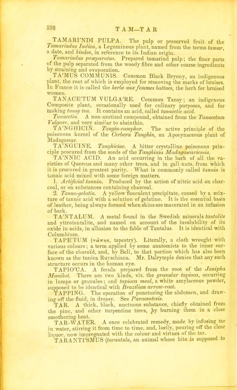 TAMARI'NDI PULPA. The pulp or preserved fruit of the Taniarindus Lidica, a Leguminous plant, named from the terms iamar, a date, and hindee, in reference to its Indian origin. Tamarmdiis praparahis. Prepared tamarind pulp; the finer parts of the pulp separated from the woody fibre and other coarse ingredients by straining and evaporation. TA'MUS COMMUNIS. Common Black Bryony, an indigenous plant, the root of which is employed for removing the marks of bruises. In Fiance it is called the herbe auxfemines battues, the herb for bruised women. TANACE'TUM VULGA'RE. Common Tansy; an indigenous Composite plant, occasionally used for culinary purposes, and for making ta7isi/ tea. It contains an acid, called tanacetic acid. Taiiacetin. A non-azotized compound, obtained from the Tanacetum Vidgare, and very similar to absinthin. TA'NGHICIN. Tangin-camplior. The active princii)le of the poisonous kernel of the Cerbera Tanghin, an Apocynaceous plant of Madagascar. TA'jN'GUINE. TangMcine. A bitter crystalline poisonous prin- ciple procured from the seeds of the Tangliinia Madaqascariensis. TA'NNIC ACID. An acid occurring in the bark of all the va- rieties of Quercus and many other trees, and in gall-nuts, from which it is procured in greatest purity. What is commonly called tannin is tannic acid mixed with some foreign matters. 1. Ariijkial tannin. Produced by the action of nitric acid on char- coal, or on substances containing charcoal. 2. Tanno-gelatin. A yellow flocculent precipitate, caused by a mix- ture of tannic acid with a solution of gelatine. It is the essential basis of leather, being always formed when skins are macerated in an infusion of bark. TA'NTALUM. A metal found in the Swedish minerals lantalile and yttrotantalite, and named on account of the insolubility of its oxide in acids, in allusion to the fable of Tantalus. It is ideutical with Columbium. TAPE'TUM (TttiTTis, tapestry). Literally, a cloth wrought with various colours; a term applied by some anatomists to the inner sur- face of the choroid, and, by Bell, to that portion which has also been known as the tunica Ruyschiana. Mr. Dalrymple denies that any such structure occurs in the human eye. TAPIO'CA. A fecula prepared from the root of the Janipjia Manihnt. There are two kinds, viz. the granular tapioca, occurring in lumps or granules; and tapioca meal, a white amylaceous powder, supposed to be identical with Brazilian arrow-root. TAPPING. The operation of puncturing the abdomen, and draw- ing off the fluid, in dropsy. See Paracentesis. tar. a thick, black, unctuous substance, chiefly obtained from the pine, and other turpentine trees, ^y burning them in a close smothering heat. TAR-WATER. A once celebrated remedy, made by infusmg tar in water, stirring it from time to time, and, lastly, pouring off the clear liquor, now impregnated with the colour and virtues of the tar. TARANTl'SMUS {tarantula, an animal whose bite is supposed to