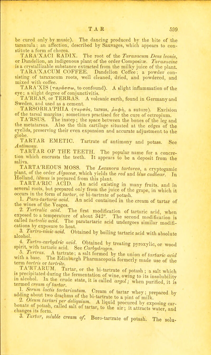 be cured only by music). The dancing produced by the bite of the tarantula; an affection, described by Sauvages, which appears to con- stitute a form of chorea. TARA'XACl RADIX. The root of the Taraxacum Dens leonis, or Dandelion, an indigenous plant of the order ComposilEe. Taramicine is a crvstallizable substance e.xtracted from the milky juice of the plant. TARA'XACUM COFFEE. Dandelion Coffee; a powder con- sisting of taraxacum roots, well cleaned, dried, and powdered, and mixed with coffee. TARA'XIS (TO(ia(rira>, to confound). A slight inflammation of the eye; a slight degree of conjunctivitis. TA'RRAS, or TERRA'S. A volcanic earth, found in Germany and Sweden, and used as a cement. TARSORRA'PHIA (Tufio-ds, tarsus, pntpli, a suture). Excision of the tarsal margins ; sometimes practised for the cure of ectropium. TA'RSUS. The instep; the space between the bones of the leg and the metatarsus. Also the thin cartilage situated at the edges of the eyelids, preserving their even expansion and accurate adjustment to the globe. TARTAR EMETIC. Tartrate of antimony and potass. See Antimony. TARTAR OP THE TEETH. The popular name for a concre- tion which encrusts the teeth. It appeals to be a deposit from the sali va. TARTA'REOUS MOSS. The Lecanora tartarca, a cryptogamic plant, of the order Algacece, which yields the red and blue cudbear. In Holland, litmus is prepared from this plant. TARTA'RIC ACID. An acid existing in many fruits, and in several roots, but prepared only from the juice of the grape, in which it occurs in the form of tartar, or bi-tartrate of potash. 1. Para-tartaric acid. An acid contained in the cream of tartar of the wines of the Vosges. 2. Tartralic acid. The first modification of tartaric arid when exposed to a temperature of about 342°. The second modification is caWeA tartrelic acid. The paratartaric acid undergoes similar modifi- cations by exposure to heat. 3. Tartro-vinic acid. Obtained by boiling tartaric acid with absolute alcoQol. 1. Tartrccarhndric acid. Obtained by treating pyroxylic, or wood spirit, with tartaric acid. See Carhydrogen , wooa wifb rZiZ' '^li'^,'^' t '-^l^ onartaric acid with a base. The Edinburgh Pharmaoopceia formerly made use of the term tartris or tartnte. ■ TA'R.-r ARUM. Tartar, or the bi-tartrate of potash ; a salt which InT'fn 1 Jr^ fermentation of wine, owing to i ts insolubilitv n alcohol. In the crude state, it is called argol; when purified it is termea cream nf tartar. pu.i.ivu, n, jo 1 Seriwi lactis taiiarizattim. Cream of tartar whey nrenared bv adding about two drachms of the bi-tartrate to a pinl of milk ^ 2. Ole,an tartan per dehyuium. A liquid procured by exposing cai- chantesltrfolS: ''''' ^ '^^ '^-'^ -ter^ ^nd 3. Tartar, soluble cream of. Boro-tartrate of potash. The solu-