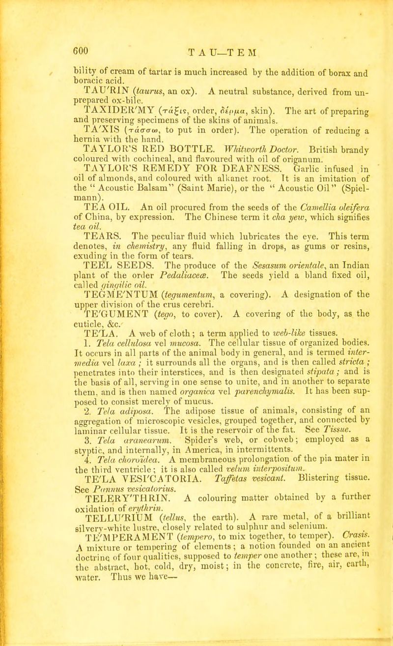 bility of cream of tartar is much increased by the addition of borax and boracic acid. TAU'RIN (taurus, an ox). A neutral substance, derived from un- prepared ox-bilc. TAXIDER'MY ( Tti^is, order, (iinfia, skin). The art of preparing and preserving specimens of the skins of animals. TA'XIS ( TciaCTU), to put in order). The operation of reducing a hernia with the band. TAYLOR'S RED BOTTLE. Whitworth Doctor. British brandy coloured with cochineal, and flavoured with oil of origanum. TAYLOR'S REMEDY FOR DEAFNESS. Garlic infused in oil of almonds, and coloured with alkanet root. Tt is an imitation of the  Acoustic Balsam (Saint Marie), or the  Acoustic Oil (Spiel- mann). TEA OIL. An oil procured from the seeds of the Camellia oleifera of China, by expression. The Chinese term it clia yew, which signifies tea oil. TEARS. The peculiar fluid which lubricates the eye. This term denotes, in cliemistry, any fluid falling in drops, as gums or resins, exuding in the form of tears. TEEL SEEDS. The produce of the Sesasum orientale., an Indian plant of the order Pedaliacem. The seeds yield a bland fixed oil, called jiintiilic oil. TEGME'NTUM (teguinentum., a covering). A designation of the upper division of the crus cerebri. TE'GUMENT (tego, to cover). A covering of the body, as the cuticle, &c. TE'LA. A web of cloth ; a term applied to web-like tissues. 1. Tela celhdosa vel mucosa. The cellular tissue of organized bodies. It occurs in all parts nf the animal body in general, and is termed inter- media vel luxa ; it surrounds all the organs, and is then called striata ; penetrates into their interstices, and is then designated stipata; and is the basis of all, serving in one sense to unite, and in another to separate them, and is then named organica vel parenchymalis. It has been sup- posed to consist merely of mucus. 2. Te/a adiposa. The adipose tissue of animals, consisting of an aggregation of microscopic vesicles, grouped together, and connected by laminar cellular tissue. It is the reservoir of the fat. See Tissue. 3. Tela aranearnm. Spider's web, or cobweb; employed as a styptic, and internally, in America, in intermittents. 4. Tela choro'idea. A membraneous prolongation of the pia mater in the third ventricle; it is also called veltim interpositum. TE'LA VESrCATORIA. Taffetas vesicant. Blistering tissue. See Piimms vesicatorius. TELERY'THRIN. A colouring matter obtained by a further oxidation of erv</'™;. TELLU'RIUM (telbts. the earth). A rare metal, of a brilliant silvery-white lustre, closely related to sulphur and selenium. TE'MPERAMENT {tempera, to mix together, to temper). Crasis. A mixture or tempering of elements; a notion founded on an ancient doctrine of four qualities, supposed to temper one another ; these are, in the abstract, hot, cold, dry, moist; in the concrete, fire, air, cartli, water. Thus we have—