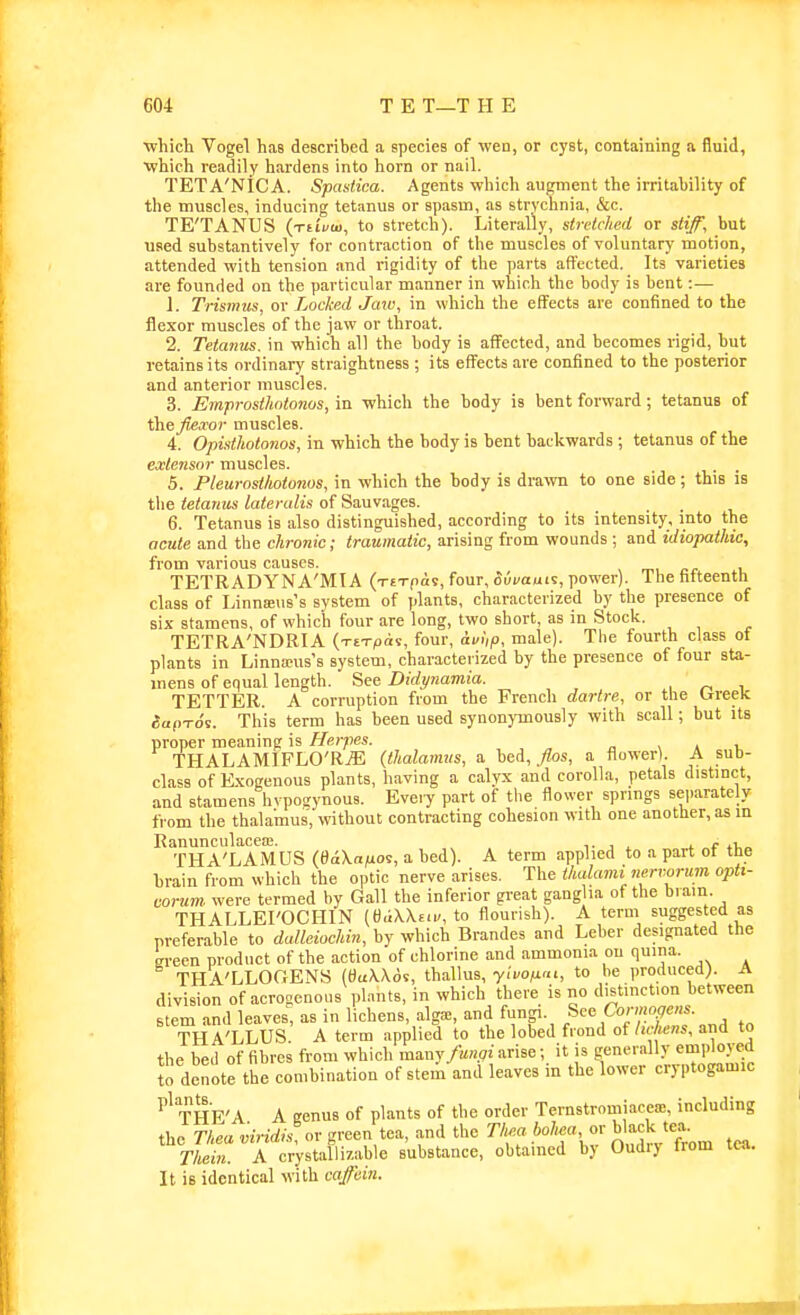 ■which Vogel has described a species of weo, or cyst, containing a fluid, ■which readily hardens into horn or nail. TETA'NICA. Spastica. Agents which augment the irritability of the muscles, inducing tetanus or spasm, as strychnia, &c. TE'TANUS (xftVop, to stretch). Literally, stretched or stiff, but used substantively for contraction of the muscles of voluntary motion, attended with tension and rigidity of the parts affected. Its varieties are founded on the particular manner in which the body is bent :— 1. Trismus, or Locked Jaxo, in which the effects are confined to the flexor muscles of the jaw or throat. 2. Tetanus, in which all the body is affected, and becomes rigid, hut retains its ordinary straightness ; its effects are confined to the posterior and anterior muscles. 3. Emprosthntonos, in which the body is bent forward; tetanus of ihejiexor muscles. 4. Opistholojios, in which the body is bent backwards ; tetanus of the extensor muscles. . . 5. Pleurostliotonos, in which the body is drawn to one side; this is the tetanus lateralis of Sauvages. 6. Tetanus is also distinguished, according to its intensity, into the acute and the chronic; traumatic, arising from wounds ; and idiopathic, from various causes. TETRADYNA'MIA (x£Tfia9, four, 5ui/auis, power). 1 he htteenth class of Linna;us's system of plants, characterized by the presence of six stamens, of which four are long, two short, as in Stock. TETRA'NDRIA {-rt-rpii, four, avup, male). The fourth class of plants in Linna?us's system, characterized by the presence of four sta- mens of equal length. See Didynamia. TETTER. A corruption from the French dartre, or the trreek aap-ro's. This term has been used synonymously with scall; but its proper meaning is Herpes. , a i, THALAMIFLO'RjE (thalamus, a bed, _^os, a flower). A sub- class of E.xogenous plants, having a calyx and corolla, petals distinct, and stamens hvpogynous. Eve.y part of the flower springs separately from the thalamus, without contracting cohesion with one another, as in Ranunculacea;. , ^ t f THA'LAMUS (eaVaju', a bed). A term applied to a part ot the brain from which the optic nerve arises. The thalami nervorum opti- corum. were termed by Gall the inferior great ganglia of the brain THALLEI'OCHIN (d«X\£<r, to flourish). A term suggested as preferable to dulleiochin, by which Brandos and Leber designated the ffi-een product of the action of chlorine and ammonia on quina. THA'LLOCxENS (SuWds, thallus, yivo^m, to be produced). A division of acroaenoiis plants, in which there is no distinction between stem and leaves, as in lichens, alga=, and funp. ^^'^ Cormo.gens THA'LLUS. A term applied to the lobed frond of hcliens, and to the bed of fibres from which manyarise; it is generally employed to denote the combination of stem and leaves in the lower cryptogamic THE'A A genus of plants of the order Ternstromiacea!, including the Thea viridi^ov green tea, and the Th.a bohea or black tea. Thein. A crystallizable substance, obtained by Oudiy from tea. It is identical with caffein.