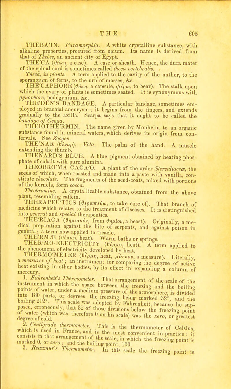 THEBA'IN. Paramorphia. A white crystalline substance, with alkaline properties, procured from opium. Its name is derived from that of Thebes, an ancient city of Egypt. THE'CA (tft'iKi), a case). A case or sheath. Hence, the dura mater of the spinal cord is sometimes called theca verlehralis. Theca, in plants. A term applied to the cavity of the anther, to the sporangium of ferns, to the urn of mosses, &c. THE'CAPHORE a capsule, <^sVw, to bear). The stalk upon ■which the ovary of plants is sometimes seated. It is synonymous with ^^jiojo/iore, podogynium, &c. THE'DEN'S BANDAGE. A particular bandage, sometimes em- ployed in brachial aneurysm ; it begins from the fingers, and extends gradually to the axilla. Scarpa says that it ought to be called the bandiige of Genqa. THEIOTHE'RMIN. The name given by Monheim to an organic substance found in mineral waters, which derives its origin from con- ferva! s. See Zongen. THE'NAR (tiivat>). Vola. The palm of the hand. A muscle extending the thumb. THENARD'S BLUE. A blue pigment obtained by heating phos- phate of cobalt with pure alumina. THEOBRO'iVIA CACA'O. A plant of the order StercMacem, the seeds of which, when roasted and made into a paste with vanilla, con- stitute chocolate. The fragments of the seed-coats, mixed with portions of the kernels, form cocoa. Tlieobromme. A crystallizable substance, obtained from the above plant, resembling caffein. THERAPEU'TICS (etpa-ntim, to take care of). That branch of medicine which relates to the treatment of diseases. It is distinguished into general and special therapeutics. THE'RIACA (tf>)p<aKos, from «>)ptoj/, a beast). Originally, a me- dical preparation against the bite of serpents, and against poison in general; a term now apjilied to treacle. SSS,?,?^^ C^t'c'?. heat). Warm baths or springs. THER'MO-ELECTRICITY (t).',„^„, heat). A\erm applied to the phenomena of electricity developed bv heat THERMO'METER (6^^^.,, heat, mUo.,'a measure). Literally s^measurero/heal; an instrument for comparing the degree of active heat existing m other bodies, by its effect in expanding a column of mercury. ' ° ■^uiu ui ] Fahrenheit's Thermometer. That arrangement of the scale of the instiTiment m which the space between the freezing and the boil ne fnt'o iaO?nr7'  T ' r r'''^ the atmosphere, is divided bo linl yi'? 'T''- *e freezing being marked 32=, and the boiling 212 . This scale was adopted by Fahrenheit, because he sup- posed erroneously, that 3-2 of those divisions below the freezing po nt <fc'-momefer. This is the thermometer of Celsius which 18 used in France, and is the most convenient in practice H maXd 0° or ''■•™°*?™?\<'f. the scale, in which the freezing o ut maiked 0, or zero ; and the boiling point 100 3. Reaumur's Thermometer. In this scale the freezing point is