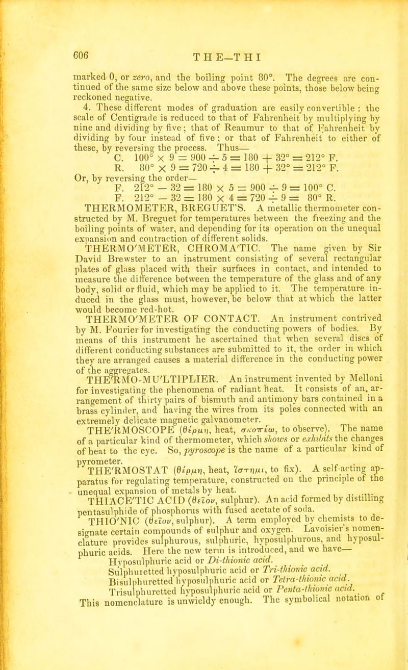 marked 0, or zero, and the boiling point 80°. The degrees are con- tinued of the same size below and above these points, those below being reckoned negative. 4. These different modes of graduation are easily convertible : the scale of Centigrade is reduced to that of Fahrenheit by multiplying by nine and dividing by five; that of Reaumur to that of Fahrenheit by dividing by four instead of five ; or that of Fahrenheit to either of these, by reversing the process. Thus— C. 100° X 9 = 900 — 5 = 180 4- 32'' = 212° F. R. 80° X 9 = 720 -f- 4 = 180 + 32° = 212° P. Or, by reversing the order— F. 212° — 32 = 180 X 5 = 900 — 9 = 100° C. F. 212° - 32 = 180 X 4 = 720 — 9= 80° R. THERMOMETER, BREGUET'S. A metallic thermometer con- structed by M. Breguet for temperatures between the freezing and the boiling points of water, and depending for its operation on the unequal expansiim and contraction of different solids. THERMO'METER, CHROMA'TIC. The name given by Sir David Brewster to an instrument consisting of several rectangular plates of glass placed with their surfaces in contact, and intended to measure the difference between the temperature of the glass and of any body, solid or fluid, which may be applied to it. The temperature in- duced in the glass must, however, be below that at which the latter would become red-hot. THERMO'METER OF CONTACT. An instrument contrived by M. Fourier for investigating the conducting powers of bodies. By means of this instrument be ascertained that when several discs of different conducting substances are submitted to it, the order in which they are arranged causes a material difi'erence in the conducting power of the aggregates. THE^RMO-MU'LTIPLIER. An instrument invented by Melloni for investigating the phenomena of radiant heat. It consists of an. ar- rangement of thirty pairs of bismuth and antimony bars contained in a brass cylinder, and having the wires from its poles connected with an extremely delicate magnetic galvanometer. THE'RMOSCOPE (t)t>iui;, heat, aKo-wiw, to observe). The name of a particular kind of thermometer, which shows or eMnts the changes of heat to the eye. So, pyroscope is the name of a particular kind of pyrometer. THE'RMOSTAT (etp^x.i, heat, Uri^fxi, to fix). A self actrag ap- paratus for regulating temiierature, constructed on tlic principle of the - unequal expansion of metals by heat. THIACE'TIC ACID (OtToi/, sulphur). An acid formed by distillrag pentasulphide of phosphorus with fused acetate of soda. THIO'NIC (Ottow, sulphur). A term employed by chemists to de- signate certain compounds of sulphur and oxygen. Lavoisier's nomen- clature provides sulphurous, sulphuric, hyposulphurous, and hyposul- phuric acids. Here the new term is introduced, and we have— Hyposulphuric acid or Di-ihkmic acid. Siilphuictted liyposulpliuric acid or Tri-thionic acid. Bisulphuretted'hyposulphuric acid or Telra-ihionic acid. Trisulphurctted liyposulphuric acid or Pciita-lhiumc acid. This nomenclature is unwieldy enough. The symbolical notation ot