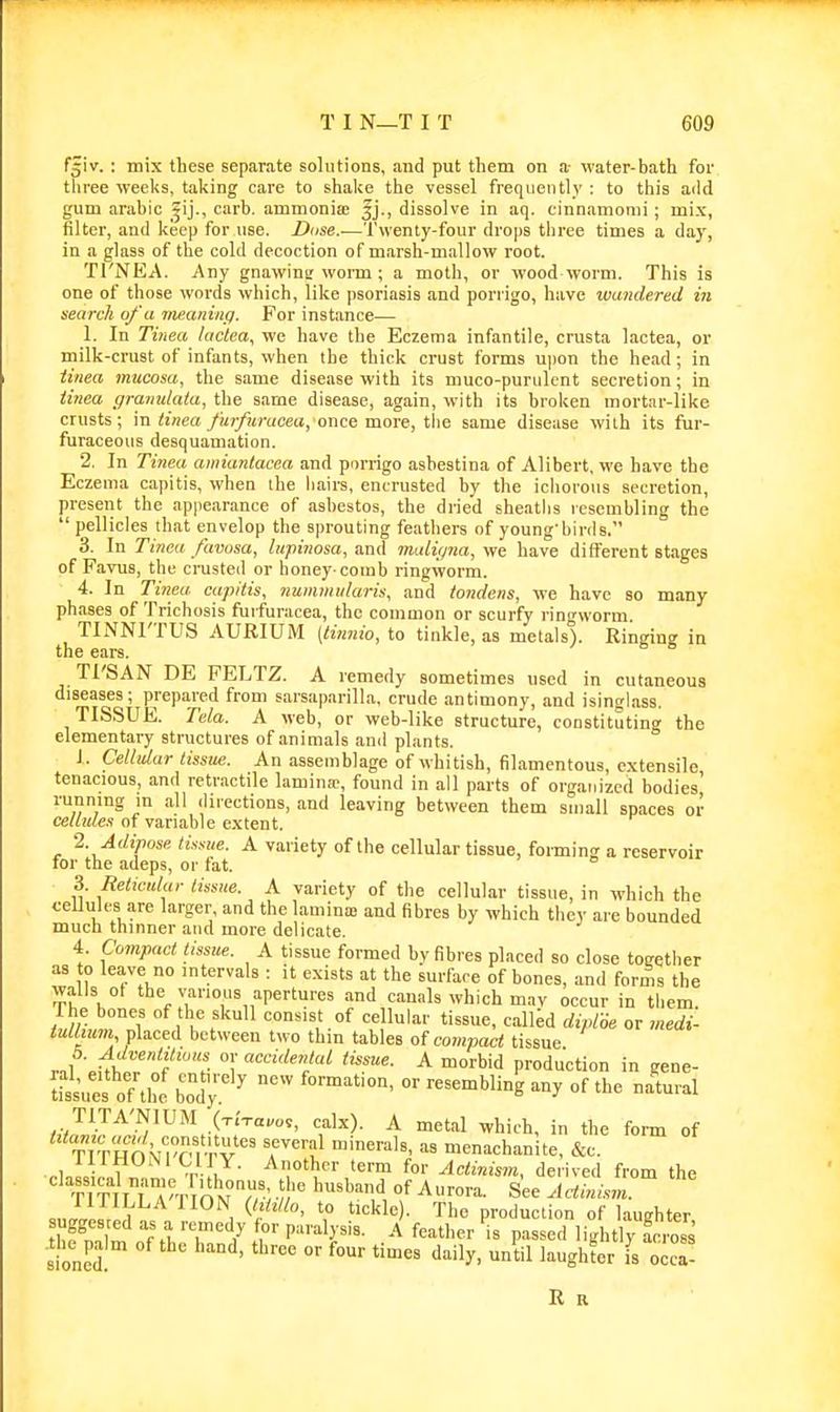 f^iv. : mix these separate solutions, and put them on a- M'ater-bath foi- three weeks, taking care to shake the vessel frequently : to tiiis add gum arable carb. ammonia; fj., dissolve in aq. cinnanionii ; mix, filter, and keep for use. Duse.-—'J'wenty-four drops three times a day, in a glass of the cold decoction of marsh-mallow root. Tl'NEA. Any gnawinir worm; a moth, or wood worm. This is one of those words which, like psoriasis and poriigo, have wandered in search of a taeaning. For instance— 1. In Tinea lactea^ we have the Eczema infantile, crusta lactea, or milk-crust of infants, when the thick crust forms ujion the head; in tinea mucosa, the same disease with its niuco-puriilcnt secretion; in iitiea graimlaia, the same disease, again, with its broken mortar-like crusts; m tinea y«i/?M-(icea,once more, the same disease with its fur- furaceous desquamation. 2. In Tine.a amiantacea and porrigo asbestina of Alibert, we have the Eczema capitis, when ihe hairs, encrusted by the iciiorous secretion, present the appearance of asbestos, the dried sheaths resembling the pellicles that envelop the sprouting feathers of young'binls. 3. In Tinea favosa, lupinosa, and malir/na, we have different stages of Favus, the crusted or honey comb ringworm. 4. In Tinea capitis, nummularis, and tondens, we have so many phases of Triehosis fuifuracea, the common or scurfy rino-worm TINNl'TUS AURIUM (timiio, to tinkle, as metals). Ringing in the ears. Tl'SAN DE PELTZ. A remedy sometimes used in cutaneous diseases; prepared from sarsaparilla, crude antimony, and isinglass. TISSUE. Tela. A web, or web-like structure, constituting the elementary structures of animals and plants. 1. Cellular tissue. An assemblage of whitish, filamentous, extensile tenacious, and retractile laminae, found in all parts of organized bodies' running in all directions, and leaving between them small spaces or ce/litle.s of variable extent. 2. Adipose A variety of the cellular tissue, forming a reservoir for the adeps, or fat. 3. Reticdar tissue. A variety of the cellular tissue, in which the c-eUules are larger and the lamina) and fibres by which they are bounded much thinner and more delicate. 4. Compact tissue. A tissue formed by fibres placed so close together as to leave no intervals : it exists at the surface of bones, and forms the walls ot the various apertures and canals which mav occur in them, rhe bones of the skull consist of cellular tissue, called dipi6e or medi- tullmm yXactd. between two thin tables <>i compact tissue r.\A f '''t °1' A morbid production in gene- ies o7tw' bod';:^ ^^^ *e na'tural TITA'NIUM (-r.Va„o,, calx). A metal which, in the form of T^'thovrm-r^'' r'^'?! menachanite, &c. ,.ln 1„1 „ T fi ^r?' ^tinism, derived from the classical name ithonus the husband of Aurora. See Aainism. suXoJrid ^1 ^The production of laughter, ugges ed as a remedy for paralysis. A feather is passed lightly foross sloned °' '^^ ^^^y^ 'il ^'^ghter fs occa- R a