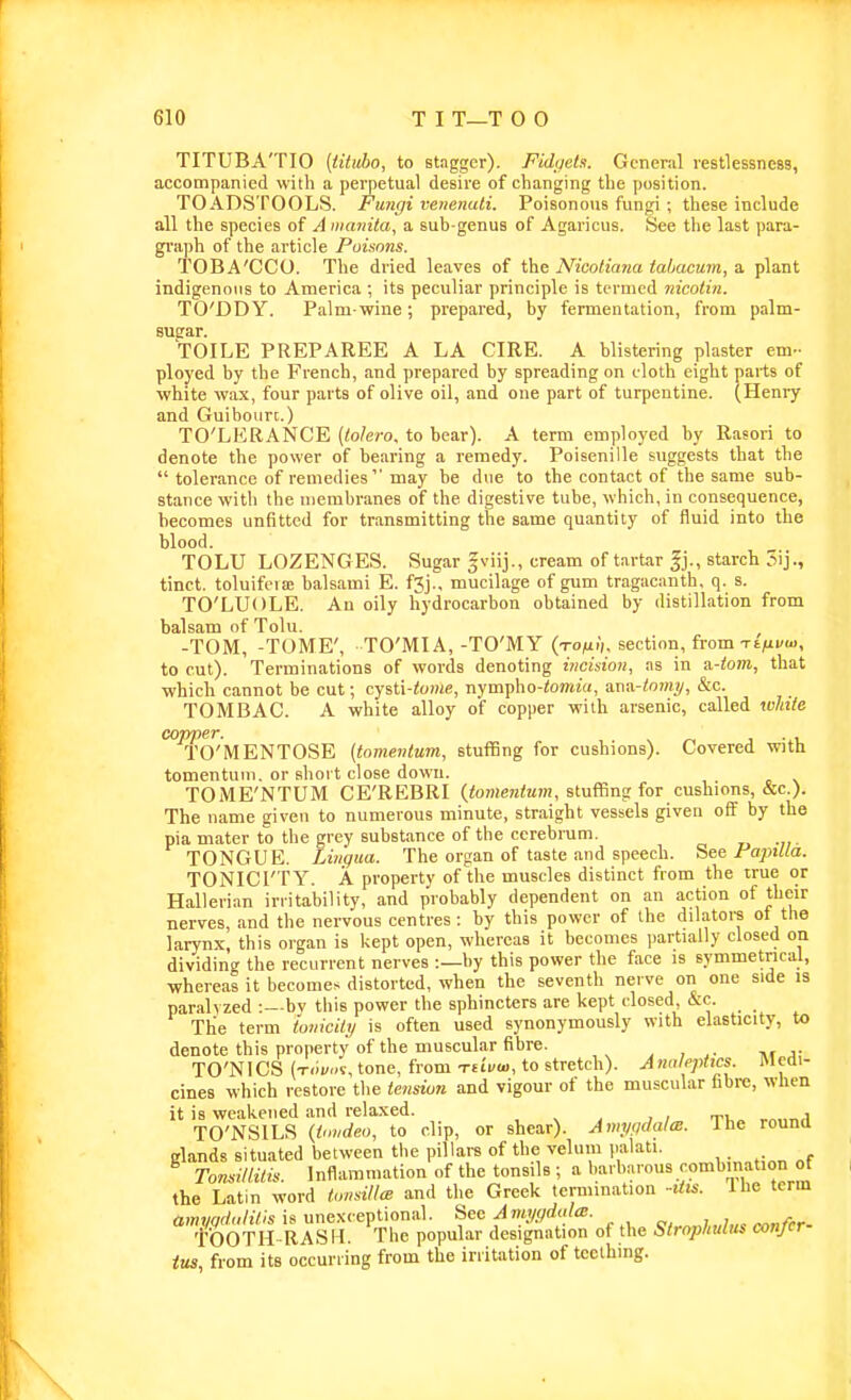 TITUBA'TIO [titiibo, to stagger). Fidgets. General restlessness, accompanied with a perpetual desire of changing the position. TOADSTOOLS. Fungi venenati. Poisonoiis fungi ; these include all the species of A nianila, a sub genus of Agaricus. See tlie last para- graph of the article Puisnns. TOBA'CCO. The dried leaves of the Nicotiana tabacum, a plant indigenous to America ; its peculiar principle is termed iiicotin. TO'DDY. Palm-wine; prepared, by fermentation, from palm- sugrar. TOILE PREPAREE A LA CIRE. A blistering plaster em- ployed by the French, and prepared by spreading on cloth eight parts of white wax, four parts of olive oil, and one part of turpentine. (Henry and Guibourc.) TO'LERANCE (tolero. to bear). A term employed by Rasori to denote the power of bearing a remedy. Poisenille suggests that the  tolerance of remedies may be due to the contact of the same sub- stance with the membranes of the digestive tube, which, in consequence, becomes unfitted for transmitting the same quantity of fluid into the blood. TOLU LOZENGES. Sugar gviij., cream of tartar starch tinct. toluifcia; balsami E. f3j., mucilage of gum tragacanth, q. s. TO'LUOLE. An oily hydrocarbon obtained by distillation from balsam of Tolu. , -TOM, -TOME', TO'MIA,-TO'MY (xoMi), section, from Tt/ii/ui, to cut). Terminations of words denoting iticision, as in a-tom, that which cannot be cut; cysti-to»ie, nympho-iomiu, anix-tmnp, &c. TOMBAC. A white alloy of copper with arsenic, called white CQ'TYnST TO'MENTOSE {tomentum, stuffing for cushions). Covered with tomentuui. or short close down. TOME'NTUM CE'REBRI (iomentem, stuflBng for cushions, &c.). The name given to numerous minute, straight vessels given off by the pia mater to the grey substance of the cerebrum. TONGUE. Lingua. The organ of taste and speech. See PopiUa. TONICI'TY. A property of the muscles distinct from the true or Hallerian irritability, and probably dependent on an action of their nerves, and the nervous centres: by this power of the dilatoi-s of the larynx, this organ is liept open, whereas it becomes partially closed on dividing the recurrent nerves :—by this power the face is symmetrical, whereas it becomes distorted, when the seventh nerve on one side is parah zed -.—bv this power the sphincters are kept closed &c. The term ioniciti/ is often used synonymously with elasticity, to denote this property of the muscular fibre. j , a- TO'NICS (x.ii/.-5, tone, from -rdua,, to stretch). Anoleptxcs. Medi- cines which restore tlie tensiun and vigour of the muscular fibre, when it is weakened and relaxed. , TO'NSILS {Omdeo, to clip, or shear). Ami/gdalm. Ihe round glands situated between the pillars of the velum palati. TomdtUlis. Inflammation of the tonsils ; a barbarous combination of the Latin word lomiUcE and the Greek termination -Uis. The term ^S-^A^L '^'^he'Jopil^^.J^^lSi- of the StropMus confer- ius, from its occurring from the irritation of teething.