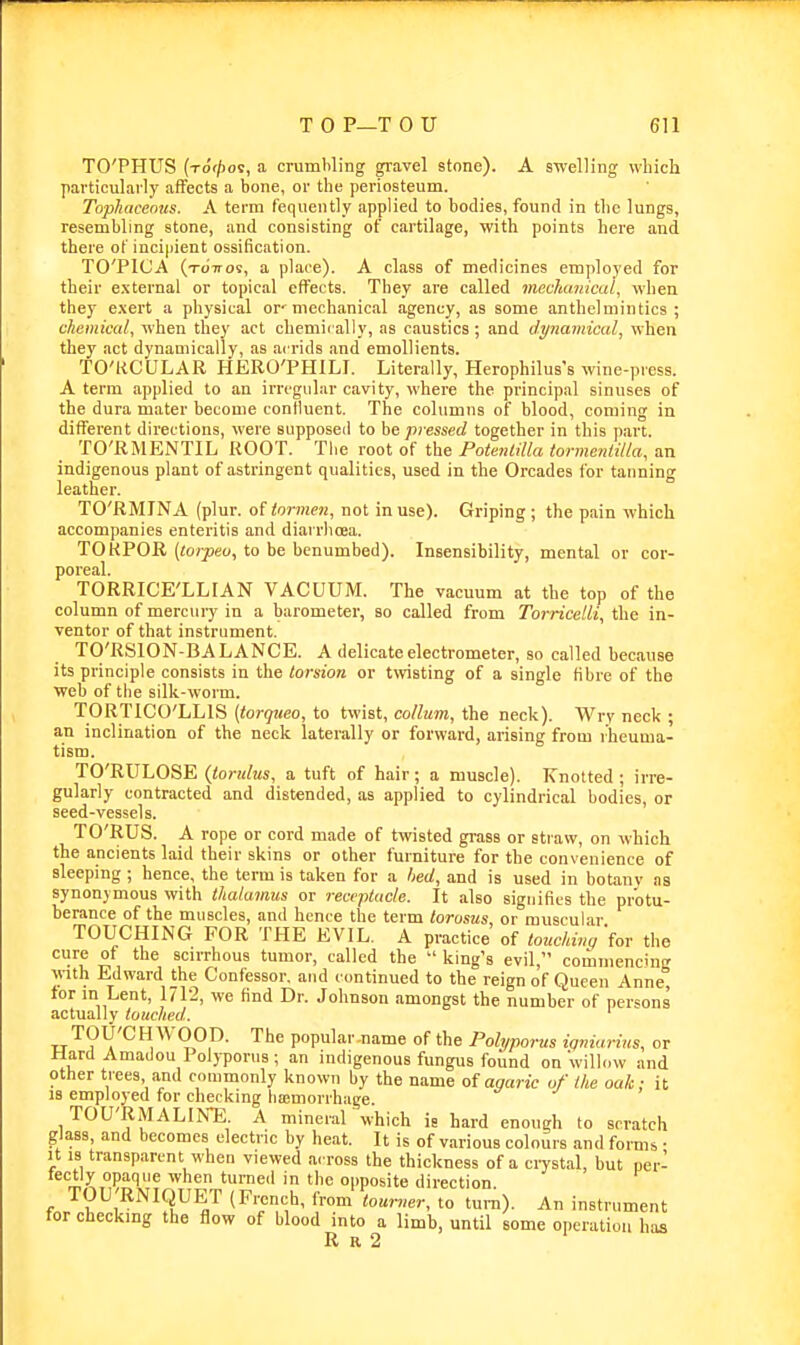 TO'PHTJS (xo'f/ioc, a crumbling gravel stone). A swelling which particularly affects a bone, or the periosteum. Tophaceous. A term fequently applied to bodies, found in the lungs, resembling stone, and consisting of cartilage, with points here and there of incipient ossification. TO'PlCA (tottos, a place). A class of medicines employed for their external or topical effects. They are called mccfiimical, when they e.\ert a physical or'mechanical agency, as some anthelmintics; chemical, when they act chemically, as caustics; and dynamical, when they act dynamically, as acrids and emollients. TO'ttCULAR HERO'PHILI. Literally, Herophilus's wine-press. A term applied to an irrcgiihir cavity, where the principal sinuses of the dura mater become confluent. The columns of blood, coming in different directions, were supposed to ht pt essed together in this part. TO'RMENTIL ROOT. vooi o( the PotenLilla tormejililla, an indigenous plant of astringent qualities, used in the Orcades for tanning leather. TO'RMINA (plur. of tnrmen, not in use). Griping ; the pain which accompanies enteritis and diarrlicea. TOKPOR (torpeo, to be benumbed). Insensibility, mental or cor- poreal. TORRICE'LLIAN VACUUM. The vacuum at the top of the column of mercury in a barometer, so called from Torricelli, the in- ventor of that instrument. TO'RSION-BA LANCE. A delicate electrometer, so called because its principle consists in the torsion or twisting of a single fibre of the welj of the silk-worm. TORTlCO'hUS (torqueo, to twist, cortum, the neck). Wryneck; an inclination of the neck laterally or forward, arising from rheuma- tism. TO'RULOSE (tondus, a tuft of hair; a muscle). Knotted ; irre- gularly contracted and distended, as applied to cylindrical bodies, or seed-vessels. TO'RUS. A rope or cord made of twisted grass or straw, on which the ancients laid their skins or other furniture for the convenience of sleeping ; hence, the term is taken for a hed, and is used in botanv ns synonymous with thalamus or receptacle. It also signifies the protu- berance of the muscles, and hence the term torosus or muscular TOUCHING FOR THE EVIL. A practice of touchiv^'fov the cure of the scirrhous tumor, called the  king's evil, commencing ^ylth Edward the Confessor, and continued to the reign of Queen Anne tor in Lent, IJIS, we find Dr. Johnson amongst the number of persons actually touched. TOU'CH WOOD. The popular-name of the Polyporus tgniarins, or Hard Amadou Polyporus; an indigenous fungus found on 'willow and other trees and commonly known by the name of agaric of the oak; it 18 employed for checking liajmorrhage. TOU'RMALIKE. A mineral which is hard enough to scratch glass, and becomes electric by heat. It is of various colours and forms • It 13 transparent when viewed across the thickness of a ciTstal, but per- fectly opaque when turned in the opposite direction. TOU'RNIQUET {French, from tourner, to turn). An instrument for checking the flow of blood into a limb, until some operation has R R 2