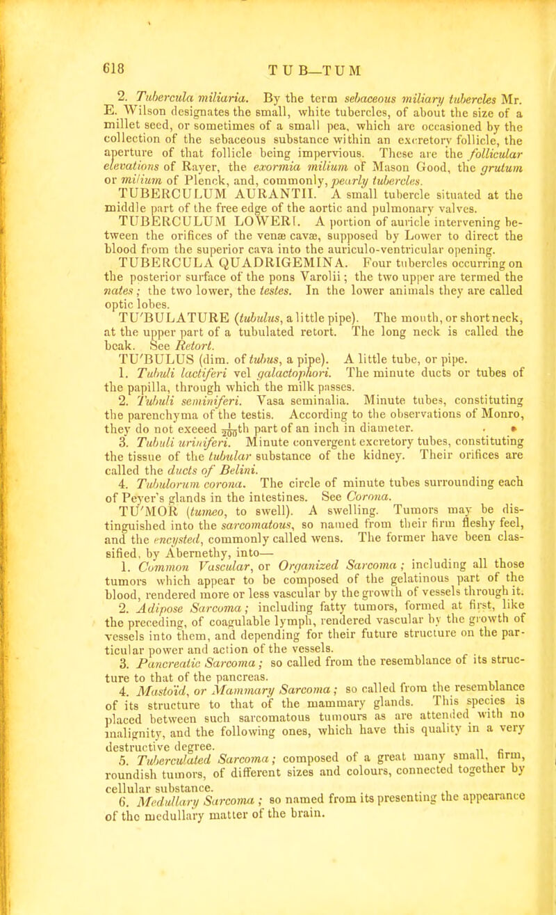 2. Tuhercula miliaria. By the term sebaceous miliary iuhercles Mr. E. Wilson designates the email, white tubercles, of about the size of a millet seed, or sometimes of a small pea, which arc occasioned by the collection of the sebaceous substance within an excretory follicle, the aperture of that follicle being impervious. These aie the follicular elevations of Rayer, the exormia milium of Mason Good, the grutum or milium of Plenck, and, commonly,/jeaW^ tubercles. TUBERCUF.UM AURANTII. A small tubercle situated at the middle part of the free edge of the aortic and pulmonary valves. TUBERCULUM LOWERl. A portion of auricle intervening be- tween the orifices of the venas cavse, supposed by Lower to direct the blood from the superior cava into the auriculo-ventricular opening. TUBERCULA QUADRIGEMINA. Four tubercles occurringon the posterior surface of the pons Varolii; the two upper are termed the nates; the two lower, the testes. In the lower animals they are called optic lobes. TU'BULATURE {tubuhis, a. ]\tt\e pipe). The mouth, or shortneck, at the upper part of a tubulated retort. The long neck is called the beak. See Retort. TU'BULUS (dim. of tiilms, a pipe). A little tube, or pipe. 1. Tulmli lactiferi vel qalactophori. The minute ducts or tubes of the papilla, through which the milk passes. 2. 1'ulmli seminiferi. Vasa seminalia. Minute tubes, constituting the parenchyma of the testis. According to the observations of Monro, they do not exceed jjijth part of an inch in diameter. . • 3. Titbiili uriiiiferi. Minute convergent excretory tubes, constituting the tissue of the tubular substance of the kidney. Their orifices are called the ducts of Belini. 4. Tubulorum, corona. The circle of minute tubes surrounding each of Peyer's glands in the intestines. See Corona. TU'MOR {tumeo, to swell). A swelling. Tumors may be dis- tinguished into the sarcomatous, so nauied from their firm fleshy feel, and the mcysted, commonly called wens. The former have been clas- sified, by Abernethy, into—• 1. Common Vascular, or Organized Sarcoma ; including all those tumors which appear to be composed of the gelatinous part of the blood, rendered more or less vascular by the growth of vessels through it. 2. Adipose Sarcoma; including fatty tumors, formed at first, like the preceding, of coagulable lymph, rendered vascular by the growth of vessels into them, and depending for their future structure on the par- ticular power and action of the vessels. 3. Pancreatic Sarcoma; so called from the resemblance of its struc- ture to that of the pancreas. 4. Mastoid, or Mammary Sarcoma; so called irora the resemblance of its structure to that of the mammary glands. This species is placed between such sarcomatous tumours as are attemied with no malignity, and the following ones, which have this quality in a very destructive degree. 5 Tidierculated Sarcoma; composed of a great many small, tirm, roundish tumors, of different sizes and colours, connected together by cellular substance. . . . 6. Medullar,, Sarcoma ; so named from its presenting the appearance of the medullary matter of the brain.