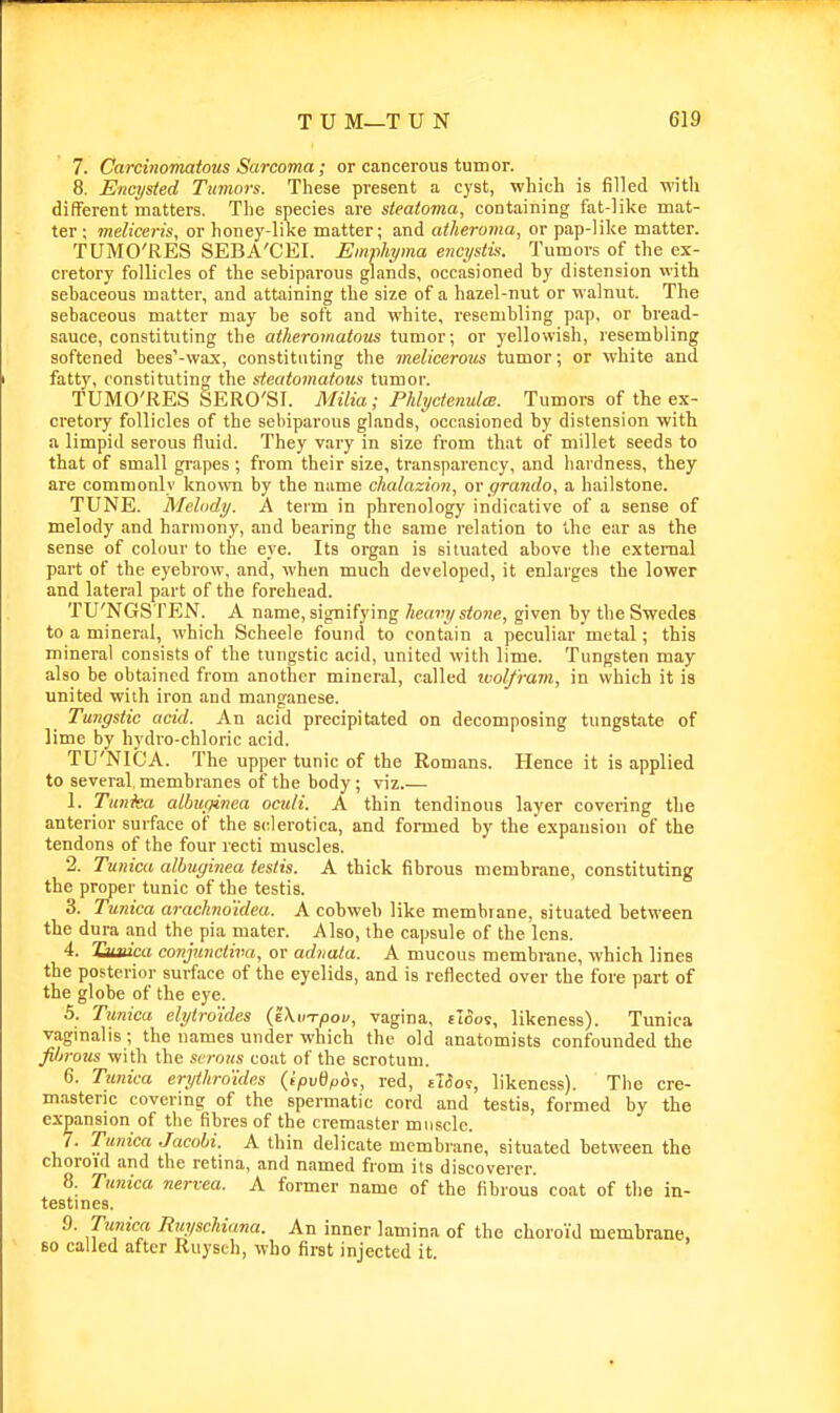7. Carcinomatous Sarcoma; or cancerous tumor. 8. Encysted Tumors. These present a cyst, which is filled with different matters. The species are steatoma, containing fat-like mat- ter; meliceris, or honey-like matter; and atheroma, or pap-like matter. TUMO'RES SEBA'CEI. Emphyma encystk. Tumors of the ex- cretory follicles of the sebiparous glands, occasioned by distension with sebaceous matter, and attaining the size of a hazel-nut or walnut. The sebaceous matter may be soft and white, resembling pap, or bread- siiuce, constituting the atheromatous tumor; or yellowish, resembling softened bees'-wax, constituting the melicerous tumor; or white and fatty, constituting the steatomatous tumor. TUMO'RES SERO'SI. Milia; Phlyctenules. Tumors of the ex- cretory follicles of the sebiparous glands, occasioned by distension with a limpid serous fluid. They v.ary in size from that of millet seeds to that of small grapes ; from their size, transparency, and hardness, they are commonly known by the name chalazia?!, or grando, a hailstone. TUNE. Melody. A term in phrenology indicative of a sense of melody and harmony, and bearing the same relation to the ear as the sense of colour to the eye. Its organ is situated above the external part of the eyebrow, and, when much developed, it enlarges the lower and lateral part of the forehead. TU'NGSTEN. A name, signifying heavy stone, given by the Swedes to a mineral, which Scheele found to contain a peculiar metal; this mineral consists of the tungstic acid, united with lime. Tungsten may also be obtained from another mineral, called ivolfram, in which it is united with iron and manganese. Tungstic acid. An acid precipitated on decomposing tungstate of lime by hydro-chloric acid. TU'NICA. The upper tunic of the Romans. Hence it is applied to several, membranes of the body; viz.— 1. Tunka albupinea oculi. A thin tendinous layer covering the anterior surface of the sclerotica, and formed by the expansion of the tendons of the four recti muscles. 2. Tunica alhiginea testis. A thick fibrous membrane, constituting the proper tunic of the testis. 3. Tunica arachno'idea. A cobweb like membrane, situated between the dura and the pia mater. Also, the capsule of the lens. 4. Tiivica conjunctiva, or adnata. A mucous membrane, which lines the posterior surface of the eyelids, and is reflected over the fore part of the globe of the eye. 5. Tunica elytrdides (JXinpou, vagina, tloos, likeness). Tunica vaginalis; the names under which the old anatomists confounded the filirous with the serous coat of the scrotum. 6. Tunica erythroides {ipvdf>6i, red, etSoi, likeness). The cre- masteric covering of the spermatic cord and testis, formed by the expansion of the fibres of the cremaster muscle. 7. Tunica Jacohi. A thin delicate membrane, situated between the choroid and the retina, and named from its discoverer. 8. Tunica nervea. A former name of the fibrous coat of the in- testines. 9. Tunica Ruyschiana. An inner lamina of the choroid membrane, BO called after Ruysch, who first injected it.