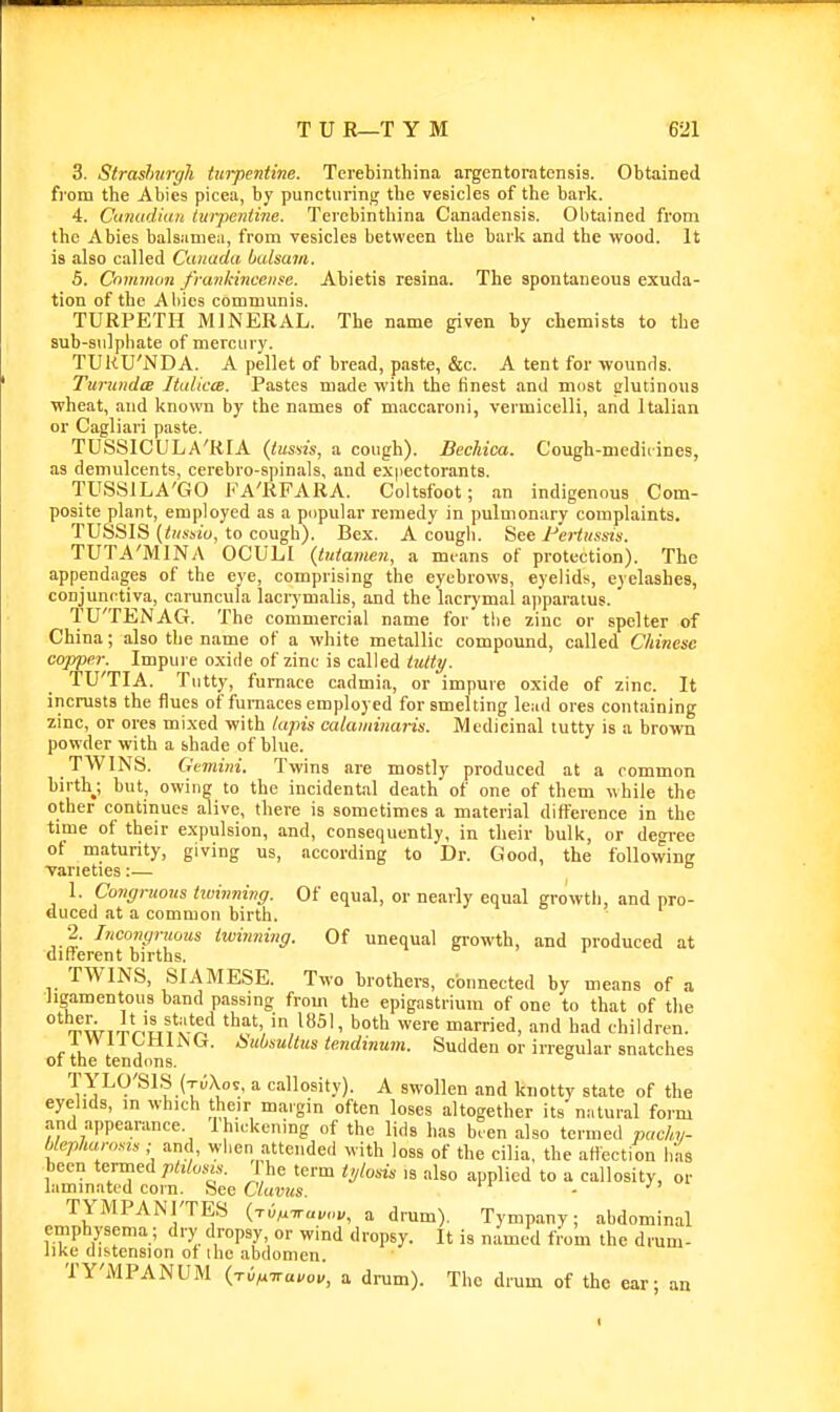 3. Straslmrgh turpentine. Tcrebinthina argentoratensis. Obtained from the Abies picea, by puncturing the vesicles of the bark. 4. Cuiiudiait tm-peiitine. Terebinthina Canadensis. Obtained from the Abies balsumea, from vesicles between the bark and the wood. It is also called Canada balsam. 5. CnmiiKin /rankinceiife. Abietis resina. The spontaneous exuda- tion of the Allies communis. TURPETH MINERAL. The name given by chemists to the sub-snlphate of mercury. TUkU'NDA. A pellet of bread, paste, &c. A tent for wounds. Turunda ItalictB. Pastes made with the tinest and most clutinons wheat, and known by the names of maccaroni, vermicelli, and Italian or Cagliari paste. TUSSICULA'RFA {tussis, a cough). Bechica. C'ough-medii ines, as demulcents, cerebro-spinals, and expectorants. TUSSILA'GO FA'RFARA. Coltsfoot; an indigenous Com- posite plant, employed as a popular remedy in pulmonary complaints. TUSSIS {tusbiu, to cough). Bex. A cough. See I^eiiussis. TUTA'MINA OCULI (tutamen, a means of protection). The appendages of the eye, comprising the eyebrows, eyelids, eyelashes, conjunctiva, earuncula laciymalis, and the lacrymal ajiparatus. TU'TENAG. The commercial name for the zinc or spelter of China; also the name of a white metallic compound, called Chinese copper. Impure oxide of zinc is called tattp. TU'TIA. Tntty, furnace cadmia, or impure oxide of zinc. It incrusts the flues of furnaces employed for smelting le:id ores containing zinc, or ores mixed with /apis calaminaris. Medicinal tutty is a brown powder with a shade of blue. TWINS. Gemini. Twins are mostly produced at a common birth; but, owiii? to the incidental death of one of them while the other continues alive, there is sometimes a material difference in the time of their expulsion, and, consequently, in their bulk, or deTee of maturity, giving us, according to Dr. Good, the following varieties:— 1. Congruous tivinning. Of equal, or nearly equal growth, and pro- duced at a common birth. •2. Incongruous twinning. Of unequal growth, and produced at different births. TWINS, SIAMESE. Two brothers, connected by means of a ligamentous band passing from the epigastrium of one to that of the ° T^WTTr'u'. v'^** that in 1851, both were married, and had children. 1 WilCUirsCf. iiu/jsullus tendinum. Sudden or irregular snatches 01 the tendons. T YLO'SIS (tuXos. a callosity). A swollen and knotty state of the eyelids, in which their margin often loses altogether its niitural form and appearance. Ihickening of the lids has b.en also termed pachv- blephanms ; and, when attended with loss of the cilia, the affection has been termed i he term tylosis is also applied to a callosity, or laminated corn. See C'/utos. - ' TYMPANl'TES {-rdtx-wuvov. a drum). Tympany; abdominal emphysema; dry dropsy or wind dropsy. It is named from the drum- like distension of ihe abdomen. TY'MPANUM {rOfx-Kavov, a drum). The drum of the car; an f