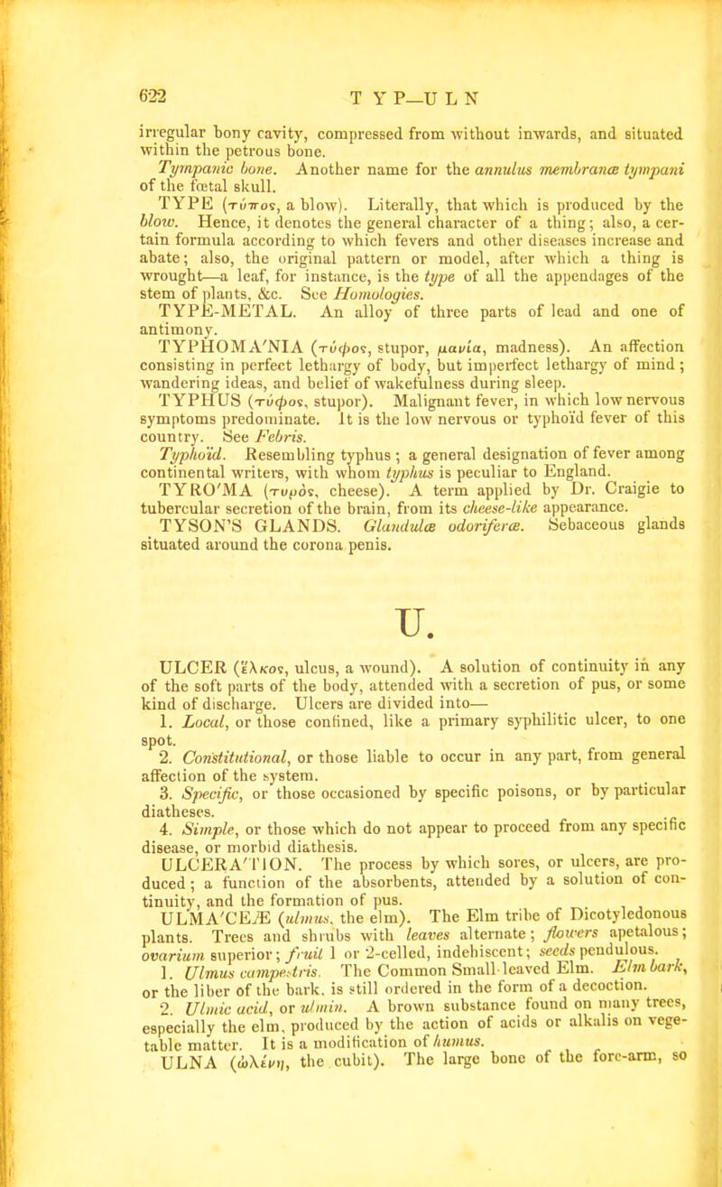 irregular bony cavity, compressed from without inwards, and situated witliin tlie petrous bone. Tympanic bone. Anotlier name for the annulus membrancB tympani of the fcKtal slfull. TYPE (tuttos, a blow). Literally, that whicli is produced by the blow. Hence, it denotes the general character of a thing; aUo, a cer- tain formula according to which fevers and other dise:ises increase and abate; also, the original pattern or model, after which a thing is wrought—a leaf, for instance, is the type of all the appendages of the stem of plants, &c. See Humologies. TYPK-METAL. An alloy of three parts of lead and one of antimony. TYPHOMA'NIA (tu(/)09, stupor, fiavia, madness). An affection consisting in perfect lethargy of body, but imperfect lethargy of mind ; wandering ideas, and belief of wakefulness during sleep. TYPHUS (tui^os, stupor). Malignant fever, in which low nervous symptoms predominate. It is the low nervous or typhoid fever of this country. See Febris. Typhoid. Resembling typhus ; a general designation of fever among continental writers, with whom typhus is peculiar to England. TYRO'iMA (Tviioi, cheese). A term applied by Dr. Craigie to tubercular secretion of the brain, from its cheese-Like appearance. _ TYSON'S GLANDS. Glandxdce odoriferm. Sebaceous glands situated around the corona penis. U. ULCER (k'X/coc, ulcus, a wound). A solution of continuity in any of the soft parts of the body, attended with a secretion of pus, or some kind of discharge. Ulcers are divided into— 1. Local, or those confined, like a primary syphilitic ulcer, to one spot. 2. Constitutional, or those liable to occur in any part, from general affection of the system. 3. Specific, or those occasioned by specific poisons, or by particular diatheses. 4. Simple, or those which do not appear to proceed from any specific disease, or morbid diathesis. ULCERATION. The process by which sores, or ulcers, are pro- duced ; a function of the absorbents, attended by a solution of con- tinuity, and the formation of pus. ULMA'CEyE (tt/)H!K. the elm). The Elm tribe of Dicotyledonous plants. Trees and shrubs with leaves alternate; floicers apetalous; ovarium superior; fruil 1 or -i-celled, indehiscent; seeds pendulous. 1. Ulmus cumpe.-tris. The Common Small-leaved Elm. Llmbark, or the liber of the bark, is still oniered in the form of a decoction. 2 Ulmic acid, or ulmin. A brown substance found on many trees, especially the elm, produced by the action of acids or alkalis on vege- table matter. It is a modification of/«i)HKS. ULNA (iXti/.;, the cubit). The large bono of the forc-aras, so