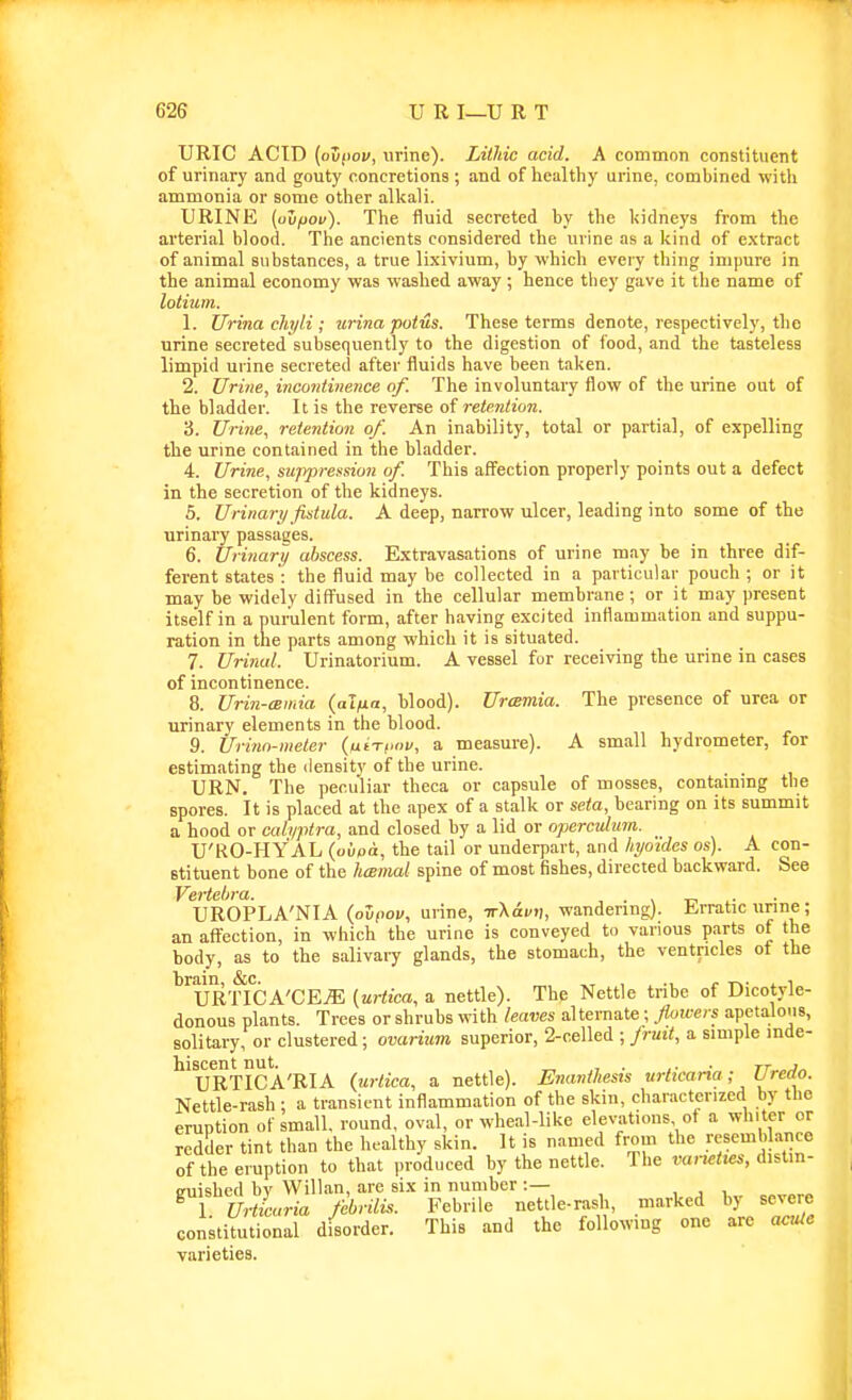 URIC ACID (ovf'ov, urine). Litliic acid. A common constituent of urinary and gouty concretions; and of healthy urine, combined with ammonia or some other alltali. URINE (oujoov). The fluid secreted by the l<idneys from the arterial blood. The ancients considered the urine as a kind of extract of animal substances, a true lixivium, by which every thing impure in the animal economy was washed away ; hence tliey gave it the name of lolium. 1. Urina chyli ; urina poius. These terms denote, respectively, the urine secreted subsequently to the digestion of food, and the tasteless limpid urine secreted after fluids have been talien. 2. Urine, incontinence of. The involuntary flow of the urine out of the bladder. It is the reverse of retention. 'i. Urine, retention of. An inability, total or partial, of expelling the urine contained in the bladder. 4. Urine, suppression of. This aifection properly points out a defect in the secretion of the kidneys. 5. Urinary fistula. A deep, narrow ulcer, leading into some of the urinary passages. 6. Urinary abscess. Extravasations of urine may be in three dif- ferent states': the fluid may be collected in a particular pouch; or it may be widely diff'used in the cellular membrane; or it may present itself in a purulent form, after having excited inflammation and suppu- ration in the parts among which it is situated. 7. Urinal. Urinatorium. A vessel for receiving the urine in cases of incontinence. 8. Urin-cBinia (alfia, blood). Urtemia. The presence of urea or urinary elements in the blood. 9. Urinn-meter (ueT,>«v, a measure). A small hydrometer, for estimating the density of the urine. URN. The peculiar theca or capsule of mosses, contammg the spores. It is placed at the apex of a stalk or seta, bearing on its summit a hood or cali/ptra, and closed by a lid or operculum. U'KO-HYAL (oupa, the tail or underpart, and hyo'idcs os). A con- stituent bone of the hmmat spine of most fishes, directed backward. See Vertelira. , . n n ..■ UROPLA'NIA (ovpov, urine, TrXai/n, wandering). Erratic unne; an affection, in which the urine is conveyed to various parts of the body, as to the salivary glands, the stomach, the ventricles ot the URTICA'CEjE (uriica, a nettle). The Nettle tribe of Dicotyle- donous plants. Trees or shrubs with leaves alternate; flowers apetaloiis, solitary, or clustered; ovarium superior, 2-ce\\ed ; Jruit, a simple inde- ^'uRTICA'RIA (urtica, a nettle). Enavtliesis urticaria; Uredo. Nettle-rash ; a transient inflammation of the skin, characterized by the eruption of small, round, oval, or wheal-like elevations of a ^h'ter or redHer tint than the healthy skin. It is named from the !-';semb ance of the eruption to that produced by the nettle. The varieties, distin- guished bv Willan, are six in number :— , , , ^ luZaria dbrilis. Febrile nettle-rash, marked hy severe constiiutional disorder. This and the following one are acuie varieties.