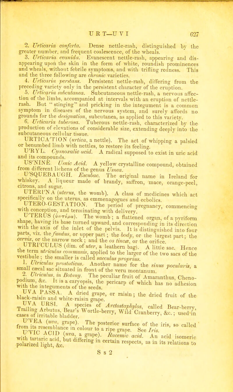 2. Urticaria conferla. Dense nettle-rash, distinguished by the greater number, and frequent coalescence, of the wheals. 3. Urticaria evatiida. Evanescent nettle-rash, appearing and dis- appearing upon the skin in the form of white, roundish prominences and wheals, without febrile symptoms, and with trifling redness. This and the three following are chronic varieties. 4. Urticaria perstans. Persistent nettle-rash, differing from the preceding variety only in the persistent character of the eruption. 5. Urttcfiria siihcutwiea. Subcutaneous nettle-rash, a nervous affec- tion of the limbs, accompanied at intervals with an eruption of nettle- rash. But  stiniring and pricking in the integument is a common symptom in diseases of the nervous system, and surely aflords no grounds for tlie dcsii/nation, subciitanea, as applied to this variety. f). Urticaria tuberosa. Tuberous nettle-rash, characterized by the production of elevations of considerable size, extending deeply into the subcutaneous cellular tissue. URTICA'TION (urtica, a nettle). The act of whipping a palsied or benumbed limb with nettles, to restore its feeling. U'RYL. Ct/a7iomlic acid. A radical supposed°to exist in uric acid and Its compounds. US'NINE. Uxnic Acid. A yellow crystalline compound, obtained trom different lichens of the genus Usnea. U'SQUEBAUGH. Esciibac. The original name in Ireland for whiskey. A liqueur made of brandy, saffron, mace, oranec-peel, citrons, and sugar. = i ) UTERI'NA (uterus, the womb). A class of medicines which act specihcally on the uterus, as emmenagogues and ecbolica UTERO-GESTATION. The |,eriod of pregnancy, commencing with conception, and terminating with delivery. U'TERUS {un-ripa). The womb ; a flattened organ, of a pvriform Shane having its base turned upward, and corresponding in its direction with the a.Ms of the inlet of the pelvis. It is distinguished into four parts, viz. tbe/imdus, or upper part; the bndi/, or tlie largest part; the cer^u;, or the narrow neck ; and the os tincw, or the orifice. V IKI LULVis (dim. of uter, a leathern bag). A little sac. Hence tbe term utnculii.'< conwiunis applied to the larger of the two sacs of the vestibule ; the smaller is called saccidusproprius. «J„li Another name for the sinus pocularis, a small cascal sac situated in front of the veru montanum nnii„^''T'''*i y^, P'^^'-'' f™'' °f Amaranthus, Cheno- w^tbTitn; caryops.s, the pericarp of which has no adhesion with the integuments of the seeds. hUr^t\lt^^(^ ^ -^ '^•'^'^ ^'■''P''' *e dried fruit of the hlack-raisin and white-raism grape. UVA URSl. A species of ArctostapMos, called Bear-beri-v Wiid^C^nberry, &c.; useTfn fvn^'^f^^ ^'■'^P'')- J^ posterior surface of the iris, so called ' from Its rcsembknce in colour to a ripe grape. See Iris. ^Uh , , 1 a grape). Bacemic acid. An acid isomeric '•^''^ -''^^ «^P-^=. - ^^s relatio^rt^ S s 2