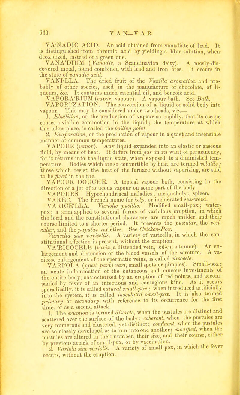 VA'NADTC ACID. An acid obtained from vanadiate of lead. It is distinguislied from chromic acid by yielding a blue solution, when deo.xidized, instead of a green one. VANA'DIUM {Vanadis, a Scandinavian deity). A newly-dis- covered metal, found combined with lead and iron ores. It occurs in the state of va?iadic acid. VANI'LLA. The dried fruit of the Vanilla aromaiica, and pro- bably of other species, used in the manufacture of chocolate, of li- queurs, &c. It contains much essential oil, and benzoic acid. VAPORA'RIUM (vapnr, vapour). A vapour-bath. See Bath. VAPORl'ZATION. The conversion of a liquid or solid body into vapour. This may be considered under two heads, viz.— 1. Eiuliitiun, or the production of vapour so rapidly, that its escape causes a visible commotion in the liquid; the temperature at wliich this takes place, is called the boiling point. 2. Evaporation, or the production of vapour in a quiet and insensible manner at common temperatures. VAPOUR (vapor). Any liquid expanded into an elastic or gaseous fluid, by means of heat. It differs from </as in its want of permanency, for it returns into the liquid state, when exposed to a diminished tem- perature. Bodies which are so convertible by heat, are termed volatile ; those which resist the heat of the furnace without vaporizing, are said to he fired in the fire. VAPOUR DOUCHE. A topical vapour bath, consisting in the direction of a jet of aqueous vapour on some part of the body. VAPOURS. Hypochondriacal maladies ; melancholy; spleen. VAREl'. The French name for kelp, or incinerated sea-weed. VAlilCE'LLA. VariolcB pusillee. Modified small-pox; water- pox; a term a])plied to several fonns of variolous eruption, in which the local and the constitutional characters are much milder, and their course limited to a shorter period. It presents the pustular, the vesi- cular, and the papular varieties. See Chicken-Pox. Varicella sine varicellis. A variety of varicella, in which the con- stitutional affection is present, without the eruption. VA'RICOCELE {varix, a distended vein, k)')\ii, a tumor). An en- largement and distension of the blood vessels of the scrotum. A va- ricose enlargement of the spermatic veins, is called cirsocele. VA RI'OLA (quasi parvi vari, small spots or pimples). Small-pox; an acute inflammation of the cutaneous and mucous investments of the entire body, characterized by an eruption of red points, and accom- panied by fever of an infectious and contagious kind. As it occurs sporadically, it is called ?;aferaZ small-pox ; when introduced artificially into the system, it is called inocidated small-pox. It is also termed primary or secondary, with reference to its occurrence for the first time, or as a second attack. j- • i i 1. The eruption is termed discrete, when the pustules are distmct and scattered over the surface of the body; coherent, when the pustules are very numerous and clustered, yet distinct; confluent, when the pustules are so closely developed as to run into one another; moilifi/;d, when the pustules are altered in their number, their size, and their course, either by previous attack of sm.all-pox, or by vaccination. , . , , , 2. Variola sine variolis. A variety of small-pox, m which the fever occurs, without the eruption.