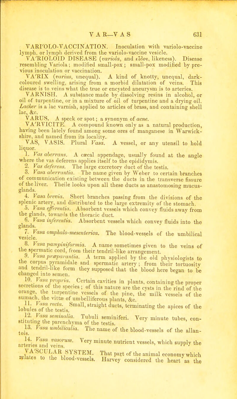 VARI'OLO-VACCINATION. Inoculation with variolo-vaccine lymph, or Ivmpb derived from the variolo-vaccine vesicle. VA'RIOLOID DISEASE (variola, and eKos, likeness). Disease resembling Variola; modified small-pox; small-po.x modified by pre- vious inoculation or vaccination. VA'RIX (vuriiis, unequal). A kind of knotty, unequal, dark- coloured swelling, arising from a morbid dilatation of veins. This disease is to veins what the true or encysted aneurysm is to arteries. VARNISH. A substance made by dissolving resins in alcohol, or oil of turpentine, or in a mi.xture of oil of turpentine and a drying oil. Lacker is a lac varnish, applied to articles of brass, and containing shell lac, &c. VARUS. A speck or spot; a synonvm of acne. VA'RVICITE. A compound known only as a natural production, having been lately found among some ores of manganese in Warwick- shire, and named from its locality. VAS, VASIS. Plural Vasa. A vessel, or any utensil to hold liquor. 1. Vas aherraiis. A ca?cal appendage, usually found at the angle where the vas deferens applies itself to the epididymis. 2. Vas deferens. The large excretory duct of the testis. 3. Vasa aherrantia. The name given by Weber to certain branches of comniunication e.visting between the diicts in the transverse fissure of the liver. Theile looks upon all these ducts as anastomosing mucus- glands. 4. Vasa brevia. Short branches passing from the divisions of the splenic^artery, and distributed to the large e.xtremity of the stomach. 5. Vasa ejfh-enlia. Absorbent vessels which convey fluids away from the glands, towards the thoracic duct. 6. Vasa inferentia. Absorbent vessels which convey fluids into the glands. 7. Vasa omphalo-mesenierka. The blood-vessels of the umbilical vesicle. 8. Vasa pampiniformia. A name sometimes given to the veins of the spermatic cord, from their tendril-like arrangement. 9. Vasapraparaiitia. A term applied by the old physiologists to the corpus pyramidale and spermatic artery ; from their tortuositv and tcndril-like form they supposed that the blood here began to be changed into semen. 10 Vasa propria. Certain cavities in plants, containing the proper secretions of the species ; of this nature are the cysts in the rind of the orange the turpentine vessels of the pine, the milk vessels of the sumach, the vitta; of umbelliferous plants, &c. 11 Vusarecla. Small, straight ducts, terminating the apices of the iODules of the testis. 12 Vasa semimdia. Tubuli seminiferi. Very minute tubes, con- stituting the parenchyma of the testis. tois^' name of the blood-vessels of the allan- artet'ies^nd v™' ''^ ^''^'^ «PPl-^ vltof'i^^^ B SYSTEM. That part of the animal economy which relates to the blood-vessels. Harvey considered the heart as the