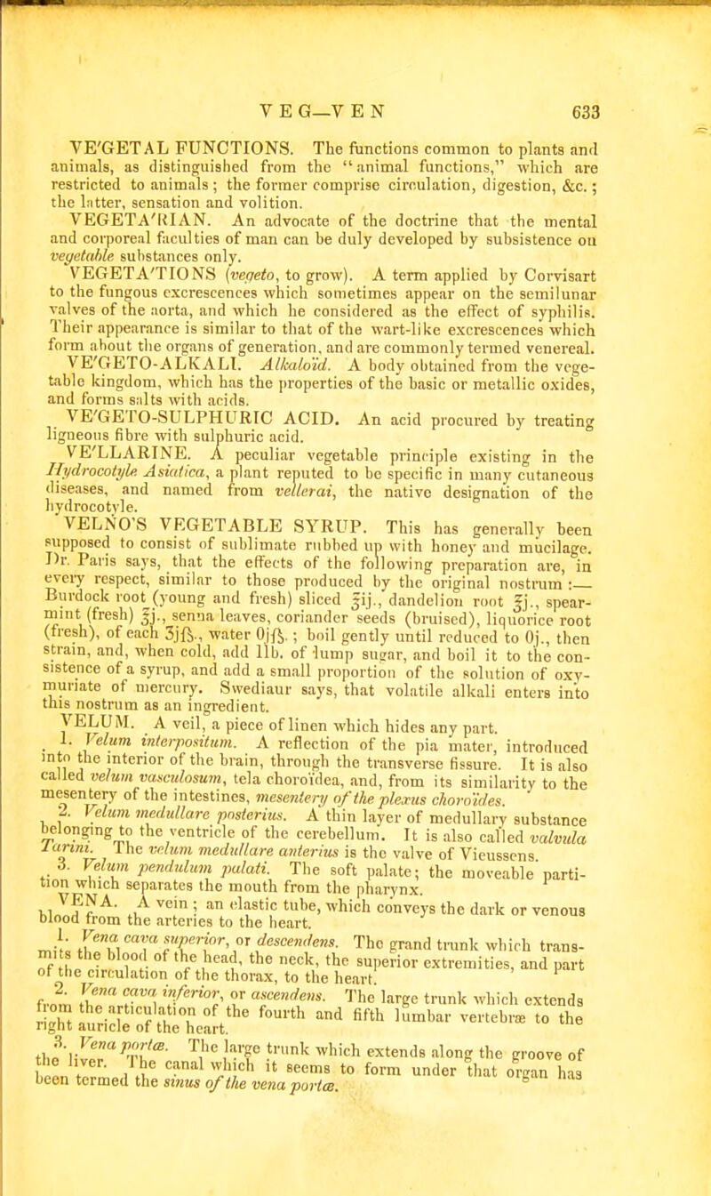 VE'GETAL FUNCTIONS. The functions common to plants and animals, as distinguished from the animal functions, which are restricted to animals ; the former comprise circulation, digestion, &c.; the hitter, sensation and volition. VEGETA'lUAN. An advocate of the doctrine that the mental and corporeal faculties of man can be duly developed by subsistence on vegetable substances only. VEGETA'TIONS (vepeto, to grow). A term applied by Corvisart to the fungous excrescences which sometimes appear on the semilunar valves of the aorta, and which he considered as the effect of syphilis. Their appearance is similar to that of the wart-liUe excrescences which form about the organs of generation, and are commonly termed venereal. VE'GETO-ALKAH. AUadmd. A body obtained from the vege- table kingdom, which has the properties of the basic or metallic oxides, and forms suits with acids. VE'GETO-SULPHURIC ACID. An acid procured by treating ligneous fibre with sulphuric acid. VE'LLARINE. A peculiar vegetable principle existing in the Hydrocotyle AsiaU'ca, a plant reputed to be specific in many cutaneous diseases, and named from veltcrai, the native designation of the liydrocotvle. VELNO'S VEGETABLE SYRUP. This has generally been supposed to consist of sublimate rubbed un with honey and mucilage. Dr. Paris says, that the efl'ects of the following preparation are, in every respect, similar to those produced by the original nostrum : Burdock root (young and fresh) sliced jij., dandelion root Jj., spear- mmt (fresh) fj., senna leaves, coriander seeds (bruised), liquorice root (fresh), of each 3jft., water Ojft.; boil gently until reduced to Oj., then strain, and, when cold, add lib. of lump susar, and boil it to the con- sistence of a syrup, and add a small proportion of the solution of oxv- munate of mercury. Swediaur says, that volatile alkali enters into this nostrum as an ingredient. VELUM. A veil, a piece of linen which hides any part. 1. Velum inlcr/msitum. A reflection of the pia mater, introduced into the interior of the brain, through the transverse fissure. It is also called velum vasciilosuin, tela choroidea, and, from its similarity to the mesentery of the intestines, mesenten/ of tlie plejtus choroides. -2.. Velum medullare pnstcrim. A thin layer of medullary substance belonging to the ventricle of the cerebellum. It is also called valvtda larim. 1 he velum medullare anierius is the valve of Vieusscns S. Velum pendulum palati. The soft palate; the moveable'parti- tion winch separates the mouth from the pharynx. VENA. A vein ; an (dastic tube, which conveys the dark or venous blood from the arteries to the heart. f^'^Ti ■'T''™'-. °f descender. The grand trunk which trans- mits the blood of the head, the neck, the superior extremities, and part ot the circulation of the thorax, to the heart from f '^ 'f'^'^Z' f l-''g<= t™'< ^vhich extends the'lir^^tT'^- '^i'' j'-T ^^''^ «^'«^<'« --^long the groove of tlie hver. The canal which it seems to form under that orean has been termed the sinus of the vena porta ^