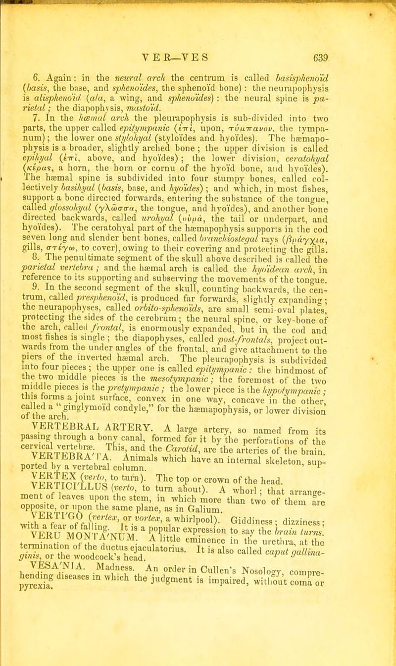 6. Again: in the neural arch the centrum is called lasispheno'id (basis, the base, and sphem'ides, the sphenoi'd bone): the neurapophysis is alii-pheno'iil {a/a, a wing, and sphenu'ides) : the neural spine is pa- rietal ; the diapophysis, mastoid. 7. In the hcBmui arch the pleurapophysis is sub-divided into two parts, the upper called epUipnpanic (eiri, upon, Tvuiravov, the tympa- num); the lower one s/!//o/M/a/(styloi'des and hyoi'des). The lia;niapo- physis is a broader, slightly arched bone; the upper division is called epihyul (tiri, above, and hyoi'des) ; the lower division, ceratokyaL {Kepai, a horn, the horn or cornu of the hyoi'd bone, and hyoi'des). The haemal spine is subdivided into four stumpy bones, called col- lectively hasihi/al {/lasis, base, and hyo'ides) ; and which, in most fishes, support a bone directed forwards, entering the substance of the tongue, caUed fflosso/iyal {yXuidau, the tongue, and hyo'ides), and another bone directed backwards, called jiroh/al {iwt>a, the tail or underpart, and hyo'ides). The ceratohyal part of the hajmapophysis supports in the cod seven long and slender bent bones, called hmncliiostegal rays {fiimyxia, gills, o-Ttyu), to cover), owing to their covering and protecting the gills. 8. The penultimate segment of the skull above described is called the parietal vertebra ; and the ha;mal arch is called the hytiidean arch, in reference to its siipporting and subserving the movements of the tongue. 9. In the second segment of the skull, counting backwards, the cen- trum, called prespheno'id, is produced far forwards, slightly e.-spanding; the neurapophyses, called orbito-spheno'ids, are small semi-oval plates,' protecting the sides of the cerebrum; the neural spine, or key-bone of the arch, called frontal, is enormously e.xpanded, but in the cod and most fishes is single ; the diapophyses, called post-frontals, project out- wards trom the under angles of the frontal, and give attachment to the piers of the inverted ha;mal arch. The pleurapophysis is subdivided into four pieces ; the upper one is called epUi/mpanic : the hindmost of the two middle pieces is the mesotympaiiicthe foremost of the two middle pieces is the pretympanic ; the lower piece is the liimotympanic; this torms .a joint surface, convex in one way, concave'in the other called a ' ginglymo'id condyle, for the haemapophysis, or lower division 01 the arch. VERTKBRAL ARTERY. A large artery, so named from its passing through a bony canal, formed for it by the perforations of the '^pirvn^^'vI^'Y'^'^ ^^'f^' '''' '^'^ ^^ri^^ of brain. .n.f.A ^ V. ^■ ^^''^1^ an internal skeleton, sup- ported by a vertebral column. ' ^ Iv^lfrAl'j'i'i !™^' '^^^ '°P '^^ °f til head. ^If f 1 ' u'° '■'^°')' A hori ; that arrange- ment of leaves upon the stem, m which more than two of them fre opposite, or upon the same plane, as in Galium. VERTI'GO (rerto, or vortex, a whirlpool). Giddiness • di77inpR.j • 'vERrMON-'i'T^NUM ^ iV^' ''''^'''^''^ ^^^^ ''^^^^^'^ f.rlVnnfinn Vtl 1 . •• ^ '■^'^ eminence in the urethra, at the Srre wootS held!'^'°- -'^'^ VESA'NIA. Madness. An order in Cullen's Nosology, compre- hendmg diseases m which the judgment is impaired, without coma or