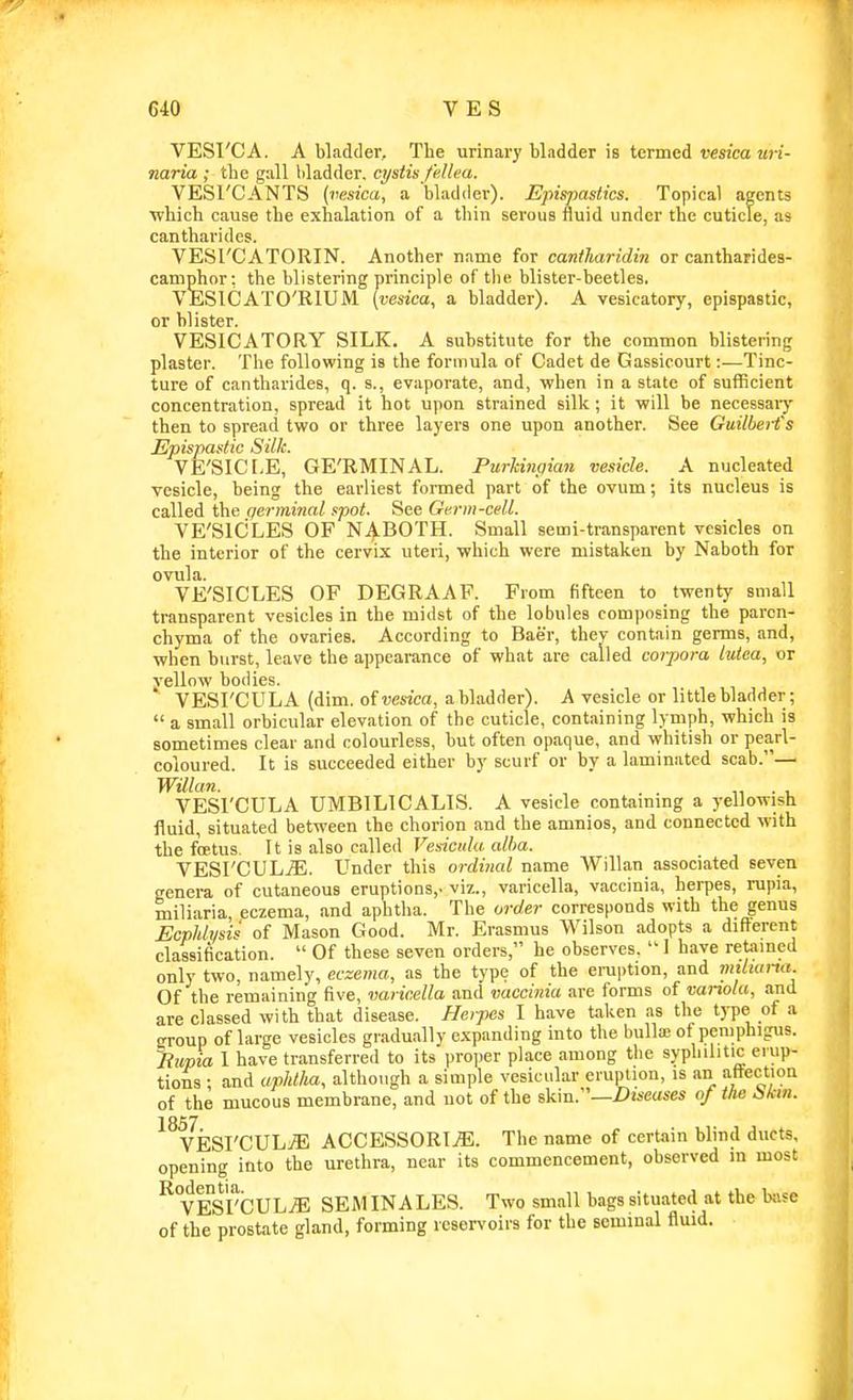 VESI'CA. A bladder. The urinary bladder is termei vesica uri- naria ; the gall l)ladder. cystisfe.lka. VESl'CANTS (vesica, a bladder). Epispastics. Topical agents ■which cause the exhalation of a thin serous fluid under the cuticle, as cantharides. VESI'CATORIN. Another name for cantliaridin or cantharides- caniphor: the blistering principle of the blister-beetles. VESICATO'RIUM (vesica, a bladder). A vesicatory, epispastic, or blister. VESICATORY SILK. A substitute for the common blistering plaster. The following is the formula of Cadet de Gassicourt:—Tinc- ture of cantharides, q. s., evaporate, and, when in a state of sufficient concentration, spread it hot upon strained silk; it will be necessaiy then to spread two or three layers one upon another. See GuilbeH's Epispastic Silk. VE'SICf.E, GE'RMINAL. PurUnpian vesicle. A nucleated vesicle, being the earliest formed part of the ovum; its nucleus is called the germinal spot. See Germ-cell. VE'SICiLES OF N4.BOTH. Small semi-transparent vesicles on the interior of the cervix uteri, which were mistaken by Naboth for ovula. VE'SICLES OF DEGRAAF. From fifteen to twenty small transparent vesicles in the midst of the lobules composing the paren- chyma of the ovaries. According to Baer, thev contain germs, and, when burst, leave the appearance of what are called coipora lutea, or vellow bodies. VESrCULA (dim. of wsico, abladder). A vesicle or little bladder; a small orbicular elevation of the cuticle, containing lymph, which is sometimes clear and colourless, but often opaque, and whitish or pearl- coloured. It is succeeded either by scurf or by a laminated scab.— Willan. . . ■,, . , VESrCULA UMBILICALIS. A vesicle containmg a yellowish fluid, situated between the chorion and the amnios, and connected with the foetus. It is also called Vesicula alba. VESrCUL.(E. Under this ordinal name Willan associated seven genera of cutaneous eruptions,, viz., varicella, vaccinia, herpes, rupia, miliaria eczema, and aphtha. The order corresponds with the genus Ecphh/sis of Mason Good. Mr. Erasmus Wilson adopts a difl^'erent classification. Of these seven orders, he observes. 1 have retamcd only two, namely, eczema, as the type of the eruption, and miiiana. Of the remaining five, varicella and vaccinia are forms of variola, and are classed with that disease. Heipes I have talicn as the type of a OTOup of large vesicles gradually expanding into the bulla; of pemphigus. Rupia I have transferred to its proper place among the syphilitic erup- tions ; and upldha, although a simple vesicular eruption, is an affection of the mucous membrane, and not of the skin.—Diseases of the bktn. ^^yk^VCHhM ACCESSORI^. The name of certain blind ducts, opening into the urethra, near its commencement, observed in most ^°VESrCULjE SEMINA LES. Two small bags situated at the biise of the prostate gland, forming reservoirs for the seminal fluid. 11
