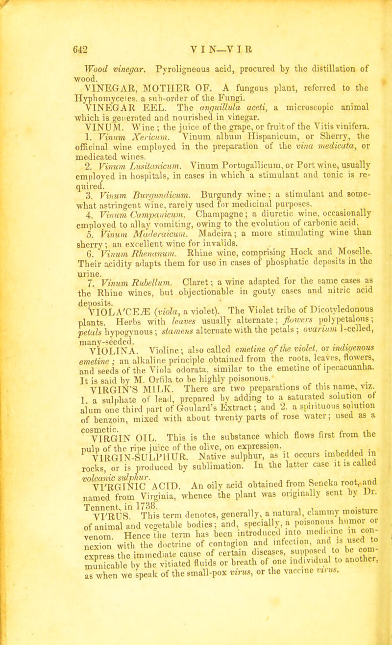 Wood mnegar. Pyroligneous acid, procured by the distillation of ■wood. VINEGAR, MOTHER OF. A fungous plant, referred to the Hypliomyccies. a sub-order of the Fungi, VINEGAR EEL. The anc/uillula aceii, a microscopic animal which is generated and nourished in vinegar. VINU M. Wine ; the juice of the grape, or fruit of the Vitis vinifera. 1. Vinum Xericiim. Vinum album Hispanicuin, or Sherry, the officinal wine employed in the preparation of the vina medicata, or medicated wines. 2. Vinum Lusitanicum. Vinum Portugallicura, or Port wine, usually employed in hospitals, in cases in which a stimulant and tonic is re- quired. 3. Vinum Biirgundicum. Burgundy wine: a stimulant and some- what astringent wine, rarely used for medicinal purposes. 4. Vinum Cumpanicum. Champagne; a diuretic wine, occasionally employed to allay vomiting, owing to the evolution of carbonic acid. 5. Vinum Muderaicum. Madeira; a more stimulating wine than sherry; an excellent wine for invalids. 6. Vinum Rhr.nanuin. Rhine wine, comprising Hock and Moselle. Their acidity adapts them for use in cases of phosphatic deposits in the urine. 7. Vinum Rubdlum. Claret; a wine adapted for the same cases as the Rhine wines, but objectionable in gouty cases and nitric acid VIOLA'CEjE (viola, a violet). The Violet tribe of Dicotyledonous plants. Herbs with leaves usually alternate; _flowei-s polypetalous; petals hypogyuous; stamens alternate with the petals ; ovarium 1-celled, many-seeded. , . VIOLINA. Violine; also called emetine of tU violet, or tmhf/enous emetine ; an alkaline principle obtained from the roots, leaves, flowers, and seeds of the Viola odorata, similar to the emetine of ipecacuanha. It is said by M. Orfila to be highly poisonous. VIRGIN'S MILK. There are two preparations of this name, viz. I a sulphate of lead, prepared by adding to a saturated solution^ ot alum one third part of Goulard's Extract; and 2. a s|.intuons so ution of benzoin, mixed with about twenty parts of rose water; used as a *°VIRGIN OIL. This is the substance which flows first from the pulp of the ripe juice of the olive, on expression. , j . , :„ VIRGIN-SULPHUR. Native sulphur, as it occurs imbedded in rocks, or is produced by sublimation. In the latter case it is called volcanic sulphur. , , . , i- o i «„* „„A Vl'RGINIC ACID. An oily acid obtained from Seneka lOot,.and named from Virginia, whence the plant was originally sent by Dr. VI'RUS ^Ss term denotes, generally, a natural, clammy moisture ofanimal and vegetable bodies; and, specially, a poisonous 1™<'J venom Hence the term has been introduced into n.cd.r.ne in con- nexZ with the doctrine of contagion and infection, *° exnress the immediate cause of certain diseases, su,.poscd to be com- muS b> thfvitiated fluids or breath of one individual to another, Z when we speak of the small-pox rnw, or the vaccine virus.