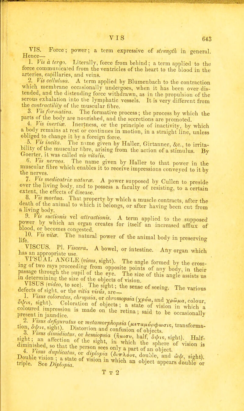 VIS. Force; power; a term expressive of strength in general. Hence— 1. Vis a tergn. Literally, force from behind; a term applied to the force communicated from the ventricles of the heart to the blood in the arteries, capillaries, and veins. 2. Vis ce/lutusa. A term .applied by Blumenbach to the contraction which membrane occ.ision.ally undergoes, when it has been over dis- tended, and the distending force withdrawn, as in the propulsion of the serous e.xhalation into the lymphatic vessels. It is very diffei'ent from the coiitractilihi of tlie muscular fibre. 3. Visfuriiialiva. The formative pi'ocess; the process by which the parts of the body are nourished, and the secretions are promoted. 4. Vis inertia;. Inertness, or the principle of in.-ictivity, by which a body remains at rest or continues in motion, in a straight line', unless obliged to change it by a foreign force. 5. Vis incita.: The n:.me given by Haller, Girtanner, &c., to irrita- bility of the mnscular libre, arising from the action of a stimulus. By troerter, it was called vis vitalis. f). Vis nervea The name given by Haller to that power in the muscular hbre which enables it to receive impressions conveyed to it bv the nerves. 7. Vismedicatrix naiitrm. A power supposed by Cullen to preside over the living bod)', and to possess a faculty of resisting, to a certain extent, the effects of discise. A ^^^^f'''™- That property by which a muscle contracts, after the death of the animal to which it belongs, or after having been cut from a living bodv. •''(''f at^ractionis. A term applied to the supposed power by which an organ creates for itself an increased afflux of mood, or becomes congested. ^^10. Vis vita. The'^natural power of the animal body in preserving 1, JJ^^^^' ^ intestine. Any organ which has an appropnate use. ■' 'i- . VI'SUAL ANGLE (ottos, sight). The angle formed by the croB=- ang of two rays proceeding from opposite points of any body in their passage through the ,,upil of the eye. The size of this^ng e assists us ^for'T^'^'? °f Ejects of vision. ® ^J^S:l^htiI^^^:^^ T'^e various ^uiST °° -■'^ '° e occjSl^ d. ytsm diimduitus. or hemiopsia (imiav hnlf A.l,,',. c;„i,t\ u ir T T 2