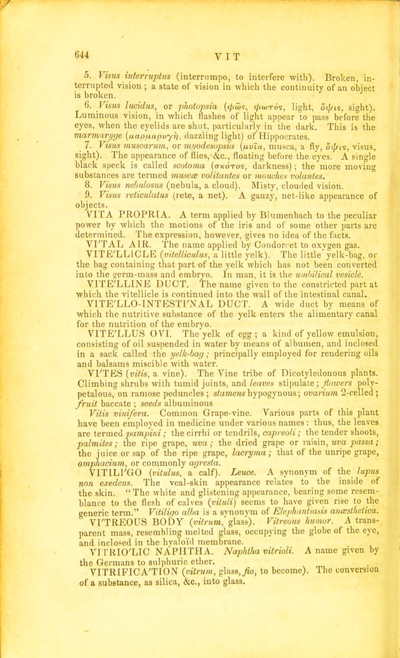 5. Visits interruptus (internimpo, to interfere with). Broken, in- terrupted vision ; a state of vision in which the continuity of an object is broken. 6. Visas lucidus, or phoiopsia (</<aj9, (/)uitos, light, cii/^ic, siglit). Luminous vision, in which flashes of light appear to pass before the eyes, when the eyelids are shut, particulnrly in the dark. This is the marmari/ffe (ixapfiaouyi), dazzling light) of Hippocrates. 7. Visus muscarum, or nti/odesopsia (/nvTu, musca, a fly, 6>]/is, visus, sight). The appearance of flies,-&c., floating before the eyes. A single black speck is called scotoma (o-kotos, darkness); the more moving substances are termed musca nolituntcs or momhcs volantes, 8. Visus nehulosus (nebula, a cloud). Misty, clouded vision. 9. Visus reticulatus (rete, a net). A gauzy, net-like appearance of objects. VITA PROPRIA. A term applied by Blumenbach to the peculiar power by which the motions of the iris and of some other parts are determined. The expression, however, gives no idea of the facts. VI'TAL AIR. The name applied by Condonet to oxvgen gas. VITE'LLICLE {uUdlicalus, a little yelk). The little'yelk-bag, or the bag containing that part of the yelk which has not been converted into the trerm-mass and embryo, in man, it is the umhilical vesicle. VITE'LLINE DUCT. The name given to the constricted part at which the vitellicle is continued into the wall of the intestinal canal. VITE'LLO-INTESTI'NAL DUCT. A wide duct by means of which the nutritive substance of the yelk enters the alimentary canal for the nutrition of the embryo. VITE'LLUS OVl. The yelk of egg ; a kind of yellow emulsion, consisting of oil suspended in water by means of albumen, and inclosed in a sack called the yelk-bag; principally employed for rendering oils and balsams miscible with water. VI'TES {vitis, a vine). The Vine tribe of Dicotyledonous plants. Climbing shrubs with tumid joints, and leaves stipulate ; flowers poly- petalous, on ramose peduncles; stome?2shypogynous; ovarium ■2-celled; fruit baccate ; seeds albuminous Vilis vinifera. Common Grape-vine. Various parts of this plant have been employed in medicine under various names : thus, the leaves are t.triae& pampini; thecirrhi or tendrils, capi eoli; the tender shoots, palmites; the ripe grape, ma; the dried grape or raSsm, uva passa; the juice or sap of the ripe grape, lacryma ; that of the unripe grape, omphacium, or commonly agresta. VITILl'GO (vitulus, a calf). Leuce. A synonym of the lupxis non exedens. The veal-skin appearance relates to the inside of the skin. The white and glistening appearance, bearing some resem- blance to the flesh of calves {viluli) seems to have given rise to the generic term. Vitiligo alba is a svnonym of Ele/ihantiat,is anwsthetica. VI'TREOUS BODY (wVnm,'glass). Vitreous humor. A trans- parent mass, resembling melted glass, occupying the globe of the eye, and inclosed in the hyaloi'd membrane. VI I'RIOXIC NAPHTHA. NapMlux vitrioli. A name given by the Germans to sulphuric ether. VITRIFICA'TION (vilrum, glass,^, to become). The conversion of a substance, as silica, &c., into glass.