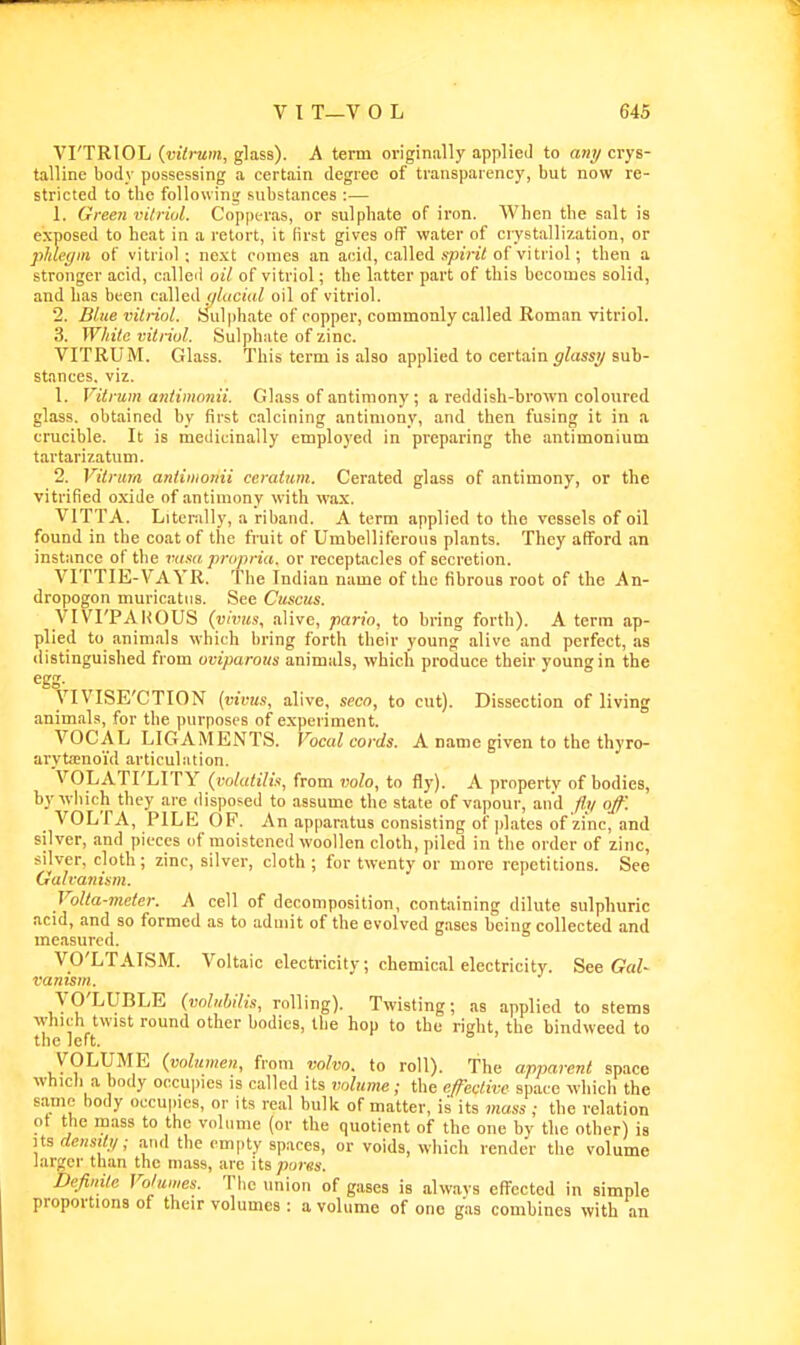 VI'TRIOL {viti-um, glass). A term originally applied to ani/ crys- talline body possessing a certain degree of transparency, but now re- stricted to the following substances :— 1. Gree?i vilriul. Copperas, or sulphate of iron. When the salt is exposed to heat in a retort, it first gives off water of crystallization, or plihym of vitriol; next cornea an acid, called sjoini of vitriol; then a stronger acid, called oil of vitriol; the latter part of this becomes solid, and has been called iiluciul oil of vitriol. 2. Blue vilriol. Sulphate of copper, commonly called Roman vitriol. 3. White vitriol. Sulphate of zinc. VITRUM. Glass. This term is also applied to certain^/tissy sub- stances, viz. 1. Vitnim antimonii. Glass of antimony ; a reddish-brown coloured glass, obtained by first calcining antimony, and then fusing it in a crucible. It is medicinally employed in preparing the antimonium tartarizatum. 2. Vitrum aniimonii ceratum. Cerated glass of antimony, or the vitrified oxide of antimony with wax. VITTA. Literally, a riband. A term applied to the vessels of oil found in the coat of the fruit of Umbelliferous plants. They afford an instance of the luind, propria, or receptacles of secretion. VITTIE-VAYR. The Indian name of the fibrous root of the An- dropogon muricatiis. See Cuscus. VIVI'PAKOUS (vivus, alive, pario, to bring forth). A term ap- plied to animals which bring forth their young alive and perfect, as distinguished from oviparous animals, which produce their young in the egg- yiVISE'CTION {vivus, alive, seco, to cut). Dissection of living animals, for the purposes of experiment. VOCAL LIGAMENTS. Vocal cords. A name given to the thyro- arytenoid articulation. VOLATI'LIT Y (volatilis, from 7)oZo, to fly). A property of bodies, by wliich they are disposed to assume the state of vapour, and fit/ off. VOLfA, PILE OP. An apparatus consisting of ])l,atcs of zinc, and silver, and pieces of moistened woollen cloth, piled in the order of zinc, silver, cloth; zinc, silver, cloth ; for twenty or more repetitions. See Galvanism. Volta-meter. A cell of decomposition, containing dilute sulphuric acid, and so formed as to admit of the evolved gases being collected and measured. VO'LTAISM. Voltaic electricity; chemical electricity. See GaZ- vanism. yO'LUBLE (vclnbilis, rolling). Twisting; as applied to stems ^yhlch twist round other bodies, the hop to the right, the bindweed to the left. VOLUME (volumen, from volvn. to roll). The apparent space which a body occui)ies is called its volume; the effective space whicli the same body occupies, or its real bulk of matter, is its mass ; the relation ot the mass to the volume (or the quotient of the one by the other) is Its densiti/; and the empty spaces, or voids, which render the volume larger than the mass, are its pores. Definite Volumes. Tlie union of gases is always effected in simple proportions of their volumes: a volume of one gas combines with an