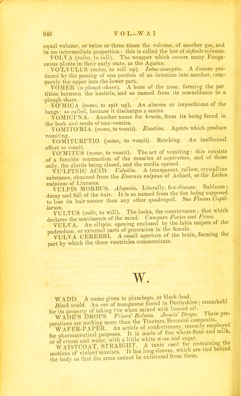 equal volume, ov twice or three times the volume, of another gas, and in no intermediate proportion ; this is called the law of definite volumes. VOLVA {volvo, to roll). The wrapper which covers many Funga- ceous pliints in their early state, as the Agarics. VO'LVULUS (volvo,'to roll up). Intus-susceptio. A disease pro- duced by the passins of one portion of an intestine into another, cdm- monly tlie upper into the lower part. ■ VOMER {a plough-share). A bone of the nose, forming the par tition between the nostrils, and so named from its resemblance to a plough-share. VO'MICA (vomo, to spit up). An abscess or imposthume of the lungs; BO called, because it discharges a sanies. VOMICTNA. Another name for 6)7«;ta, from its being found in the baric and seeds of nu.x-vomica. VOMITO'RIA (tjomo, tovomit). Emetica. Agents which produce vomiting. . , VOMITURI'TIO {vomo, to vomit). Retching. An ineffectual effort to vomit. . , . VO'MITUS (vomo, to vomit). The act of vomiting : this consists of a forcible contraction of the muscles of expiration, and of those only the glottis being closed, and the caidia opened. VU'LPINIC ACID. Vulpilin. A transparent, yellow, crystalline substance, obtained from the Evernia vulpina of Achard, or the Lichen vulpinus of Linnaeus. „ ,. t> u VULPIS MORBUS. Alopecia. Literally, fox-disease. Baldness; decay and fall of the hair. It is so named from the fo.v being supposed to lose its hair sooner than any other quadruped. See i-luxus Lupil- 'vULTUS {velle, to will). The looks, the countenance; that which declares the sentiments of the mind. Compare Facm and Frons. VULVA. An elliptic opening enclosed by the labia majora ot the nudendum, or exlernal ))arts of generation in the female. VULVA CEREBRL A small aperture of the brain, forming the part by which the three ventricles communicate. w. WADD. A name given to plumbago, or blach-lead. Black wadd. An ore of manganese found in Derliyshire; remarkabl for its property of taking Hre when tnixcd with ll^f^-ed • WADE'S DROPS. Friars'Balsam. Jesuits Drops. 1 hese pre narations are nothing more than the Tinctura Bonzoini composita. P WAFER-PAPER. An article of confectionery recently eniplorcd for^lui maceutical purposes. It is made of line .h. at-flour and milk, ,1- nf rrc-im and water, with a little white wmc and sugar. _ WAISTCOAT STRAIGHT. A tunic .,se,l for restraining the modo^is'of•'vSfeiit n'tiiacs. It has l^ng^'-xs whic i are tied behind the body so that the arms cannot be extricated from them.