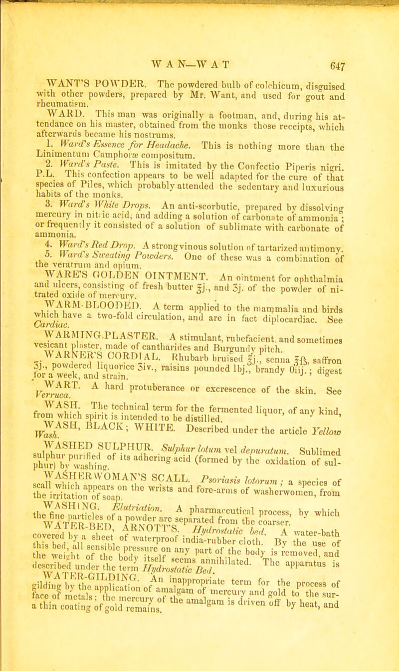WANT'S POWDER. The powdered bulb of colchicum, disguised with other powders, prepared by Mr. Want, and used for fout and rlieuniatism.  WARD. This man was originally a footman, and, during his at- tendance on his master, obtained from the monks those receipts, which afterwards became his nostrums. ' 1. Ward:s Essence for Headache. This is nothing more than the Linimentuni C'amphora; compositum. 2. WanVs Paste. This is imitated by the Confectio Piperis nitfri. P.L. This confection appears to be well adapted for the cure of that species of Piles, which probably attended the sedentary and luxurious habits of the monks. 3. Ward's While Drops. An anti-scorbutic, prepared by dissolving mercury in nitiic acid, and adding a solution of carbonate of ammonia • or frequently it consisted of a solution of sublimate with carbonate of ammonia. 4. Ward's Red Drop. A strongvinous solution of tartarized antimony 6. Wards Sweating Powders. One of these was a combination of the veiatruiu and opium. WARE'S GOLDEN OINTMENT. An ointn.ent for ophthalmia and ulcers consisting of fresh butter fj., and 5j. of the powder of ni- trated oxide of mercury. u r WARM-BLOODED. A tem applied to the mammalia and birds Which have a two-fold circulation, and are in fact diplocardiac. See CarUiac. ' WARMING.PLASTER. A stimulant, rubefacient, and sometimes vesicant plaster, made of cantharides and Burgumlv pitch ^ WARNER'S CORDIAL. Rhubarb bruited /j., scnua fft, safTron oj., powdered hquonce jiv., raisins pounded Ibj., brandy tfiij.; digest tor a week, and strain. j j < b Verr^^^' ^ ^'^ protuberance or excrescence of the skin. See f JJ'^f -^i. ^'y} fo'' *e fermented liquor, of any kind from which spirit is inteniled to be distilled ^ ' wls/t^^' ^^^^^ ' ™'^^- 'I ='i<=l« l^'^llow WASHED SULPHUR. Su/phcr latum ve\ de/mratum Sublimed ns adhering acid (formed by tL oxidation oITi- «.n^''^f /^'^^^ °^'^T^ P'^ ^otorum; a species of ^hfiS'onT^o^;- ^vashei'womrnTftZ' -lesmbed under .!,eter/i/W^^