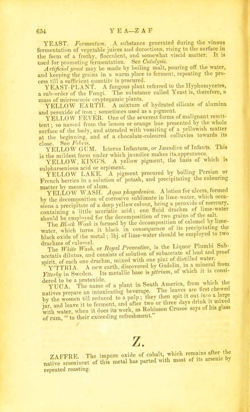 YEAST. Fermentum. A substance generated during the vinous fermentation of vegetable juices and decoctions, rising to the surface in the form of a frothy, flocculent, and somewhat viscid matter. It is used for promoting fermentation. See Cuiahjsis. Artijiciid yeast may be made by boiling malt, pouring off the water, and keeping'the grains in a wanir place to ferment, repeating the pro- cess till a sufficient quantity is procured. YEAST-PLANT. A fungous plant referred to the Hyphomycetea, a sub-order of the Fungi. The substance called Yeast is, therefore, a mass of microscopic crvptosamic plants. YELLOW EARTH. A mixture of hydrated silicate of alumma and peroxide of iron ; sometimes used as a pigment. Y ELLOW FEVER. One of the severest forms of malignant remit- tent • so named from the lemon or orange hue presented by the whole surface of the body, and attended with vomiting of a yellowish matter at the beginning, and of a chocolate-coloured colluvies towards its close. Be.e Fi-hris. er c ^ rri,- YELLOW GUM. Icterus Infantum, or Jaundice ot Jntants. lliis is the mildest foi m under which jaundice makes its, appearance. _ YELLOW, KING'S. A yellow pigment, the basis of which is sulpharsenious acid or orpiment. „ • YELLOW LAKE. A pigment procured by boiling Persian or French berries in a solution of potash, and precipitating the colouring matter bv means of alum. r „ j YELLOW WASH. Aqua pliagedemca. A lotion for ulcers, tormert bv the decomposition of corrosive sublimate in lime- water, which occa- sions a precipitate of a deep yellow colour, being a peroxide of mercury, containing a little muriatic acid; one fluid drachm of Imie-water should be employed for the decomposition of two grains of the salt. The Dluck Wash is formed by the decomposition ot calomel by lime- water, which turns it black in consequence of its precm.tating the black oxide of the metal; Ibj. of lime-water should be employed to two drachms of calomel. . , x . m v a„i. The White Wash or Royal Preventive, is the Liquor Plumbi bub- acetatis dilutus, and consists of solution of subacetate of lead and proof spirit of each one drachm, mixed with one pint of distilled water ^ Y'TTRIA A new earth, discovered by Gadolm, m a mineral from Ytierby in Sweden. Its metallic base is yttrium, of which it is consi- '^YicA.'' 7hf nam: of a plant in South America, from which the natives prepare an intoxicating beverage. The leaves are first che'jyed by the worsen till reduced to a pulp ; they then spit it out '>o alarge {aVand leave it to ferment, and after two or three days ''Vl ifli with water, when it does its work, as Robinson Crusoe says of his glass of rum,  to their exceeding refreshment. z. ZAFFRE The impure oxide of cobalt, which remains after the na^ve arseniuret of this metal has parted with most of its arsenic by repeated roasting.