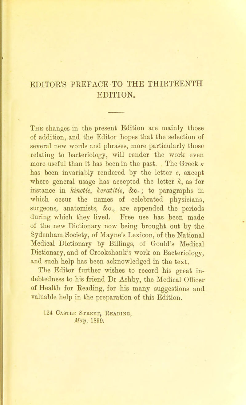 EDITION. The changes iu the present Edition are mainly those of addition, and the Editor hopes that the selection of several new words and phrases, more particularly those relating to bacteriology, will render the work even more useful than it has been in the past. The Greek k has been invariably rendered by the letter c, except where general usage has accepted the letter k, as for instance in kinetic, keratitis, &c.; to paragraphs in which occur the names of celebrated physicians, surgeons, anatomists, &c., are appended the periods ditting which they lived. Free use has been made of the new Dictionary now being brought out by the Sydenham Society, of Mayne's Lexicon, of the National Medical Dictionary by Billings, of Gould's Medical Dictionary, and of Crookshank's work on Bacteriology, and such help has been acknowledged in the text. The Editor further wishes to record his great in- debtedness to his friend Dr Ashby, the Medical Officer of Health for Reading, for his many suggestions and valuable help in the preparation of tliis Edition. 124 Castle Stheet, Reading, May, 1899.