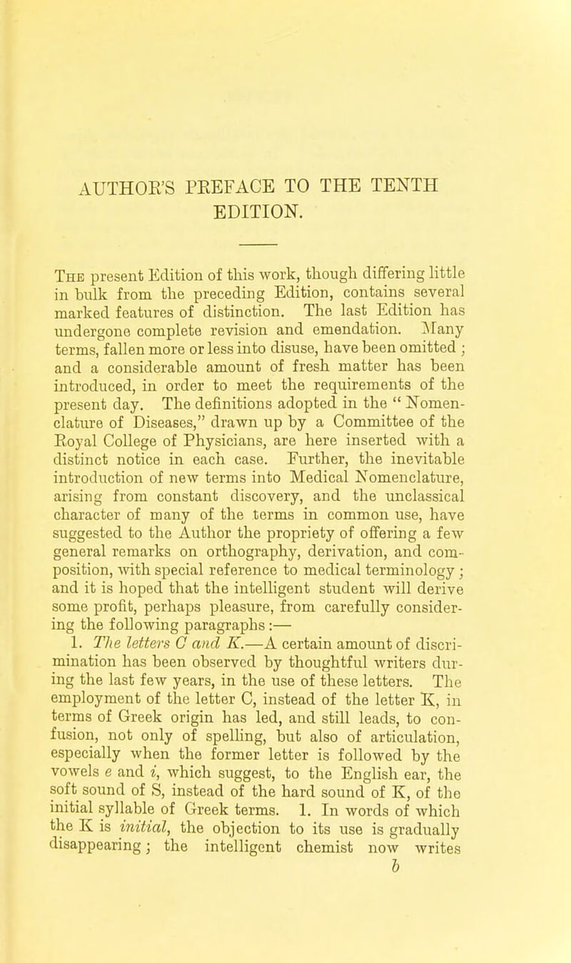 EDITION. The present Edition of this work, though differing Httle in bulk from the preceding Edition, contcains several marked features of distinction. The last Edition has undergone complete revision and emendation. ]Many terms, fallen more or less into disuse, have been omitted ; and a considerable amount of fresh matter has been introduced, in order to meet the requirements of the present day. The definitions adopted in the  Nomen- clature of Diseases, drawn up by a Committee of the Eoyal College of Physicians, are here inserted with a distinct notice in each case. Further, the inevitable introduction of new terms into Medical Nomenclature, arising from constant discovery, and the unclassical character of many of the terms in common use, have suggested to the Author the propriety of offering a few general remarks on orthography, derivation, and com- position, Avith special reference to medical terminology ; and it is hoped that the intelligent student will derive some profit, perhaps pleasure, from carefully consider- ing the following paragraphs :— 1. The letters 0 and K.—A certain amount of discri- mination has been observed by thoughtful writers dur- ing the last few years, in the use of these letters. The employment of the letter C, instead of the letter K, in terms of Greek origin has led, and still leads, to con- fusion, not only of spelling, but also of articulation, especially when the former letter is followed by the vowels e and i, which suggest, to the English ear, the soft sound of S, instead of the hard sound of K, of the initial syllable of Greek terms. 1. In words of which the K is initial, the objection to its use is gradually disappearing; the intelligent chemist now writes h