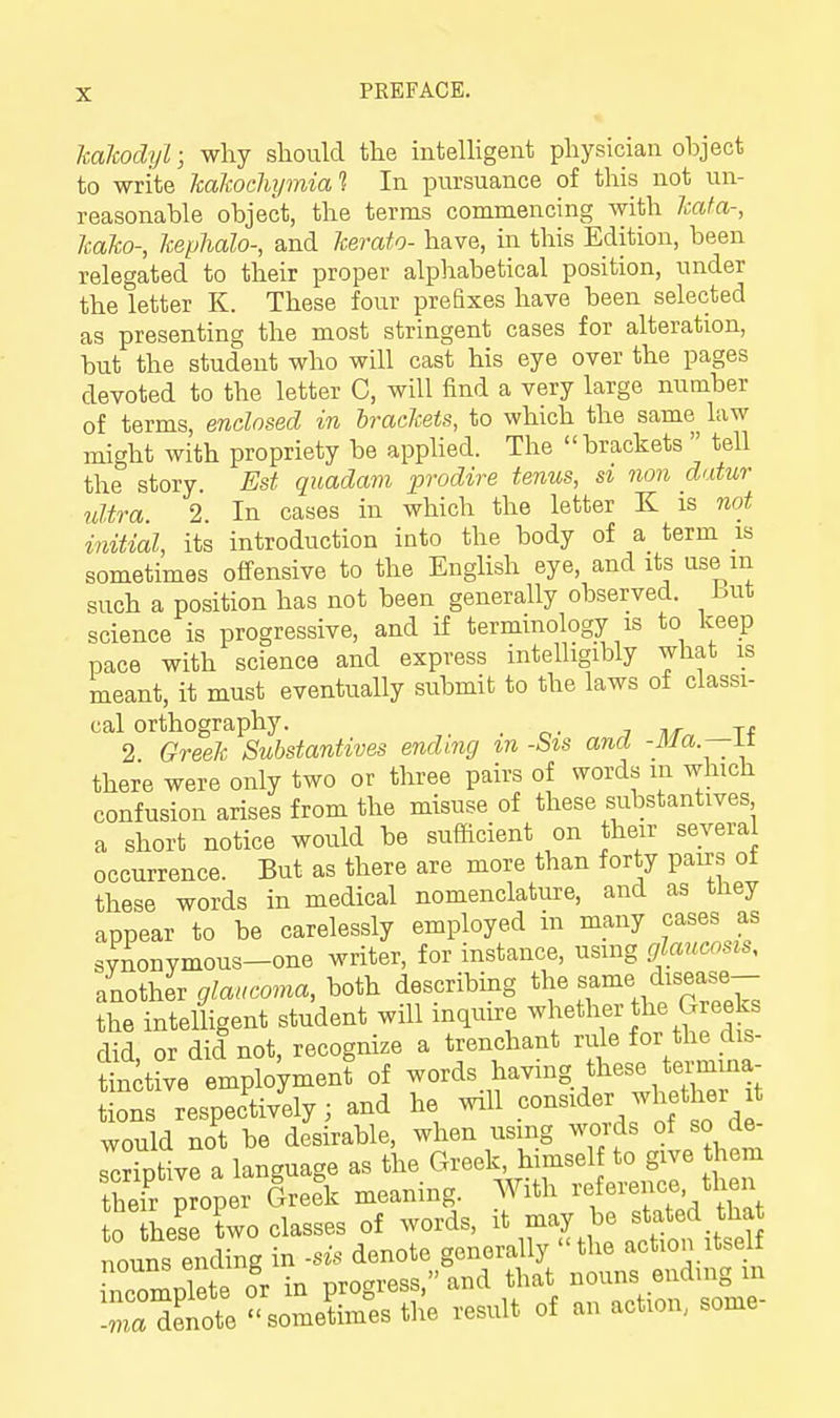 kalcodyl; why should the inteUigent physician ohject to write kaltoclujmial In pursuance of this not un- reasonable object, the terms commencing with leaf a-, Icako-, kephalo-, and kerafo- have, in this Edition, been relegated to their proper alphabetical position, under the letter K. These four prefixes have been selected as presenting the most stringent cases for alteration, but the student who will cast his eye over the pages devoted to the letter C, will find a very large number of terms, enclosed in brackets, to which the same law might with propriety be applied. The brackets tell the story. Est quadam prodire tenus, si non datur ultra. 2. In cases in which the letter K is not initial, its introduction into the body of a term is sometimes offensive to the English eye, and its use m such a position has not been generally observed, hut science is progressive, and if terminology is to keep pace with science and express intelligibly what is meant, it must eventually submit to the laws of classi- cal orthography. _ ■, ^r xf 2 Greek Substantives ending m -Sis and -ilia.—ii there were only two or three pairs of words m which confusion arises from the misuse of these substantives a short notice would be sufficient on their several occurrence. But as there are more than forty pairs of these words in medical nomenclature, and as they appear to be carelessly employed in many cases as synonymous-one writer, for instance, using glaucosis, Ino\h^r glaucoma, both describmg ^J^^^^^^^^, J^^^T the intelligent student will inquire whether the Greeks did, or did not, recognize a trenchant rule tlie ^^s- tinkve employment of words having these termma- ons respectively; and he will ponsider whether t would not be desirable, when using words of so de- scnptive a language as the Greek, himself to give them theTr proper Gree\ meaning. With reference then 0 these two classes of words, it may be stated tha nouns ending in -sis denote generally the action itself TompTete o'r in P-.-->nd that n« -ma denote sometimes the result of an action, some