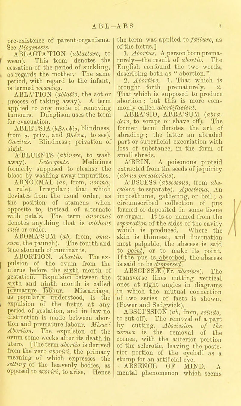 pre-existence of parent-organisms. See Biogenesis. ABLACTA'TION {ahlaclare, to wean). This term denotes the cessation of the period of suckling, as regards the mother. The same period, with regard to the infant, is termed weaning. ABLA'TION {ablatio, the act or process of taking away). A term applied to any mode of removing tumours. Dunglison uses the term for evacuation. ABLE'PSIA {hfiK^^la, blindness, from a, priv., and ^Keira, to see). Ccccitas. Blindness ; privation of sight. A'BLUENTS {aUuere, to wash away). Detergents. Medicines formerly supposed to cleanse the blood by washing away impurities. ABNORMAL {ah, from, norma, a rule). Irregular ; that which deviates from the usual order, as the position of stamens when opposite to, instead of alternate with petals. The term anormal denotes anything that is without rule or order. ABOMA'SUM {al, from, oma- sum, the paunch). The fourth and true stomach of ruminants. ABORTION. Ahortio. The ex- pulsion of the ovum from the uterus before the sixth month of gestation! ExpulsIon~between the sixth and ninth month is called premature TaEnur. Miscarriage, as popularly understood, is the expulsion of the fojtus at any period of gestation, and in law no distinction is made between abor- tion and premature labour. Misse i Abortion. The expulsion of the ovum some weeks after its death in utero. [The term ahortio is derived from the verb ahoriri, the primary meaning of which expresses the setting of the heavenly bodies, as opposed to exoriri, to arise. Hence the term was applied to failure, as of the fcetus.] 1. Abortus. A person born prema- turely—the result of ahortio. The English confound the two words, describing both as  abortion. 2. Abortive. 1. That which is brought forth prematurely. 2. That which is supposed to produce abortion ; but this is more com- monly called abortifacient. ABRA'SIO, ABRA'SUM {abra- dere, to scrape ov shave off). The former term denotes the art of abrading; the latter an abraded part or superficial excoriation with loss of substance, in the form of small shreds. A'BRIN. A poisonous proteid extracted fi'om the seeds of jequirity {ahrus precatorius). A'BSCESS {abscesstis, from abs- cedere, to separate). Apostema. An imposthume, gathering, or boil ; a circumscribed collection of pus formed or deposited in some tissue or organ. It is so named from the separation of the sides of the cavity which is produced. Where the skin is thinnest, and lluctuation most palpable, the absce.«is is said to point, or to make its point. If the pus is_absorbed. the abscess is said to be dispersed. ABSCI'SS'^ (Fr. abscisse). The transverse lines cutting vertical ones at right angles in diagrams in which the mutual connection of two series of facts is shown. (Power and Sedgwick). ABSCrSSION {ab, from, seiiido, to cut ofl'). The removal of a part by cutting. Abscission of the cornea is the removal of the cornea, with the anterior portion of the sclerotic, leaving the poste- rior portion of the eyeball as a stump for an artilicial eye. ABSENCE OF MIND. A mental phenomenon which seems