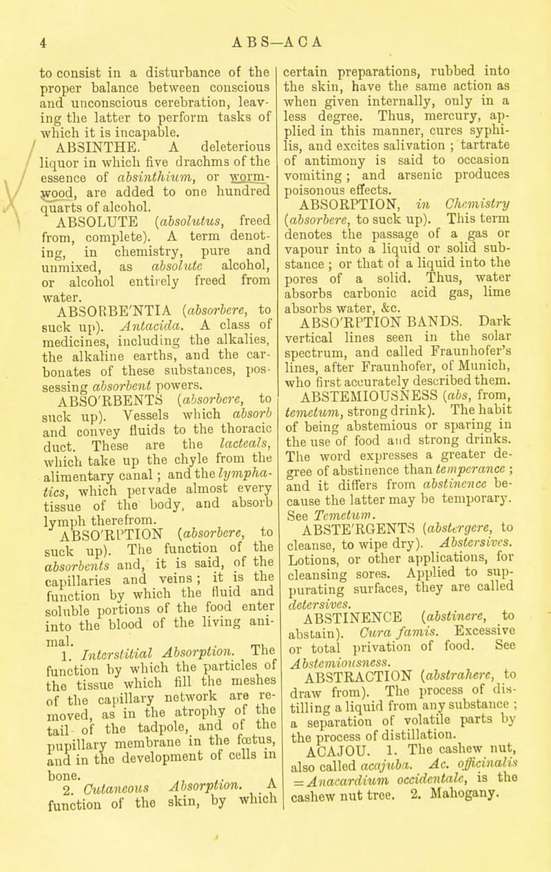to consist in a disturbance of the proper balance between conscious and unconscious cerebration, leav- ing the latter to perform tasks of which it is incapable. ABSINTHE. A deleterious liquor in which five drachms of the essence of ahsinthium, or worm- ^od, are added to one hundred quarts of alcohol. ABSOLUTE [absolutus, freed from, complete). A term denot- ing, in chemistry, pure and unmixed, as absolute alcohol, or alcohol entirely freed from water. ABSORBE'NTIA {absorhere, to suck up). Antacida. A class of medicines, including the alkalies, the alkaline earths, and the car- bonates of these substances, pos- sessing absorbent powers. ABSO'RBENTS [absorhere, to suck up). Vessels which absorb and convey fluids to the thoracic duct. These are the lacleals, which take up the chyle from the alimentary canal; and the hjmpha- iics, which pervade almost every tissue of the body, and absorb lymph therefrom. ABSO'RPTION {ahsorbere, to suck up). The function of the absorbents and, it is said, of the capillaries and veins ; it is the function by which the fluid and soluble portions of the food enter into the blood of the living ani- Interstitial Absorption. The function by which the particles of the tissue which fill the meshes of the capillary network are re- moved, as in the atrophy of the tail of the tadpole, and of the pupillary membrane in the fajtus, and in the development of cells m bone. J. A 2 Cutaneous Absorption. A function of the skin, by which certain preparations, rubbed into the skin, have the same action as when given internally, only in a less degree. Thus, mercury, ap- plied in this manner, cures syphi- lis, and excites salivation ; tartrate of antimony is said to occasion vomiting; and arsenic produces poisonous effects. ABSORPTION, in Chemistry (absorbere, to suck up). This term denotes the passage of a gas or vapour into a liquid or solid sub- stance ; or that of a liquid into the pores of a solid. Thus, water absorbs carbonic acid gas, lime absorbs water, &c. ABSO'RPTION BANDS. Dark vertical lines seen in the solar spectrum, and called Fraunhofer's lines, after Fraunhofer, of Munich, who first accurately described them. ABSTEMIOUSNESS [abs, from, temetum, strong drink). The habit of being abstemious or sparing in the use of food and strong drinks. The word expresses a greater de- gree of abstinence than temperance ; and it diff'ers from abstinence be- cause the latter may be temporary. See Temetum. ABSTE'RGENTS (abstcrgere, to cleanse, to wipe dry). Abstersivcs. Lotions, or other a])plications, for cleansing sores. Applied to sup- purating surfaces, they are called cictCTsivcs t ABSTINENCE (abstinere, to abstain). Cura famis. Excessive or total privation of food. See Abstemiousness. ABSTRACTION {ahstraherc, to draw from). The process of dis- tilling a liquid from any substance ; a separation of volatile parts by the process of distillation. ACAJOU. 1. The cashew nut, also called acajuba. Ac. officinalis = Anacardium occidentalc, is the cashew nut tree. 2. Mahogany.