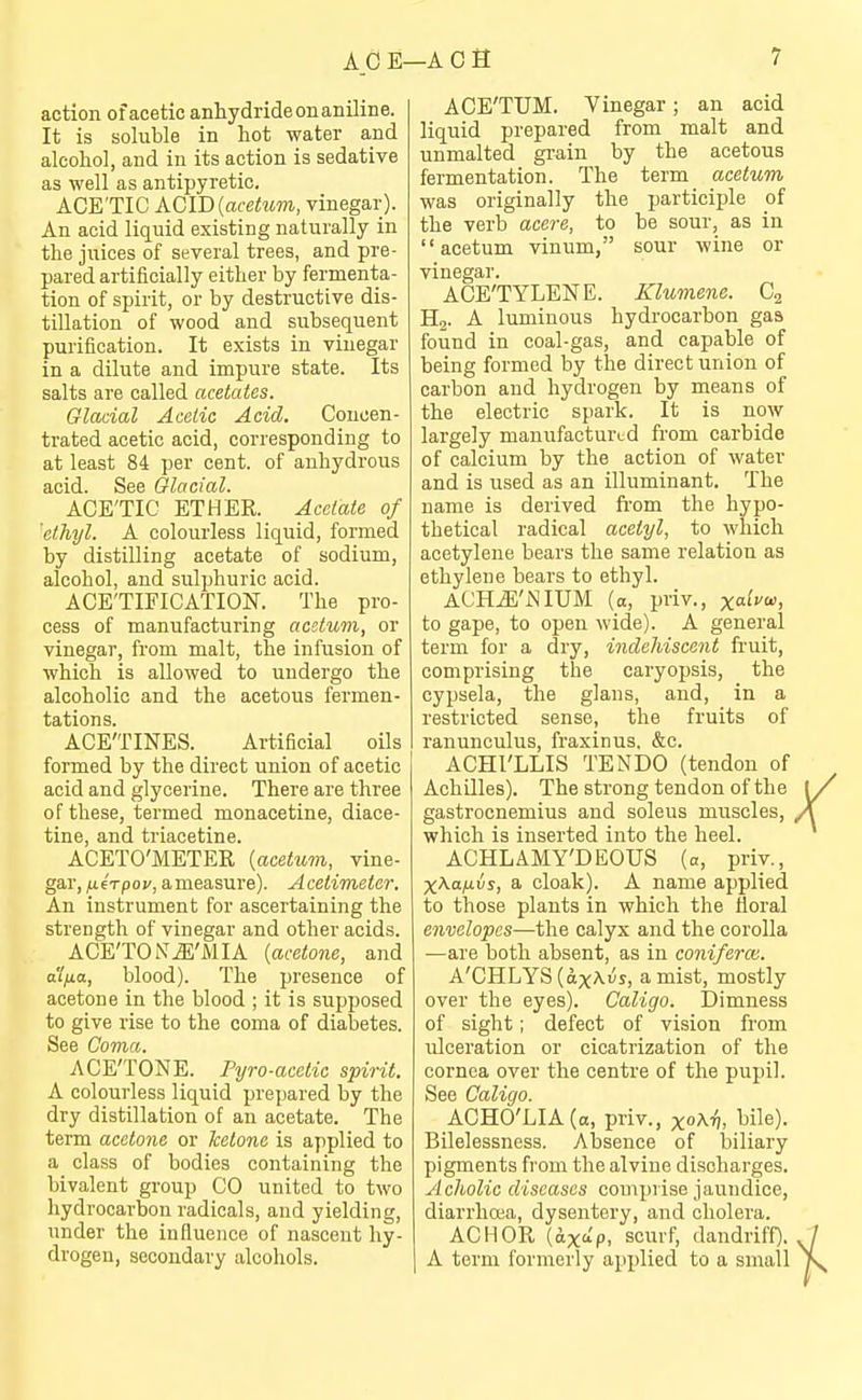 action of acetic anhydride on aniline. It is soluble in hot water and alcohol, and in its action is sedative as well as antipyretic. ACE'TIC ACID (acetem, vinegar). An acid liquid existing naturally in the juices of several trees, and pre- pared artificially either by fermenta- tion of spirit, or by destructive dis- tillation of wood and subsequent purification. It exists in vinegar in a dilute and impure state. Its salts are called acetates. Glacial Acetic Acid. Concen- trated acetic acid, corresponding to at least 84 per cent, of anhydrous acid. See Glacial. ACE'TIC ETHER. Acetate of 'ethyl. A colourless liquid, formed by distilling acetate of sodium, alcohol, and sulphuric acid. ACE'TIFICATION. The pro- cess of manufacturing acstum, or vinegar, from malt, the infusion of which is allowed to undergo the alcoholic and the acetous fermen- tations. ACE'TINES. Artificial oils formed by the direct union of acetic acid and glycerine. There are three of these, termed monacetine, diace- tine, and triacetine. ACETO'METER {acetum, vine- gar, fxirpov, ameasure). Acetimeier. An instrument for ascertaining the strength of vinegar and other acids. ACE'TONiE'MIA {acetone, and a'ifia, blood). The presence of acetone in the blood ; it is supposed to give rise to the coma of diabetes. See Coma. ACE'TONE. Pyro-acetic spirit. A colourless liquid prepared by the dry distillation of an acetate. The term acetone or ketone is applied to a class of bodies containing the bivalent group CO united to two hydrocarbon radicals, and yielding, under the influence of nascent hy- drogen, secondary alcohols. ACE'TUM. Vinegar; an acid liquid prepared from malt and unmalted grain by the acetous fermentation. The term acetum was originally the participle of the verb acere, to be sour, as in acetum vinum, sour wine or vinegar. ACE'TYLENE. Klumene. Cg Hj. A luminous hydrocarbon gas found in coal-gas, and capable of being formed by the direct union of carbon and hydrogen by means of the electric spark. It is now largely manufactured from carbide of calcium by the action of water and is used as an illuminant. The name is derived ft'om the hypo- thetical radical acetyl, to which acetylene bears the same relation as ethylene bears to ethyl. ACHiE'iNIUM (a, priv., xa^^^. to gape, to open wide). A general term for a dry, indehiscent fi'uit, comprising the caryopsis, the cypsela, the glans, and, in a restricted sense, the fruits of ranunculus, fraxinus, &c. ACHl'LLIS TENDO (tendon of Achilles). The strong tendon of the gastrocnemius and soleus muscles, which is inserted into the heel. ACHLAMY'DEOUS (a, priy., X^-a/xis, a cloak). A name applied to those plants in which the floral envelopes—the calyx and the corolla —are both absent, as in coniferai. A'CHLYS (ctxAus, a mist, mostly over the eyes). Caligo. Dimness of sight; defect of vision from ulceration or cicatrization of the cornea over the centre of the pupil. See Caligo. ACHO'LIA(a, priv., xo^^. ^le). Bilelessness. Absence of biliary pigments from the alvine discharges. Acholic diseases comprise jaundice, diarrhoea, dysentery, and cholera. ACHOR (otxa'p, scurf, dandriff). A term formerly applied to a small