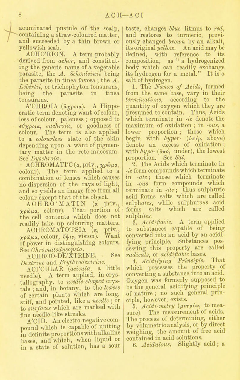 acuminated pustule of the fcalp, containing a straw-coloured matter, and succeeded by a thin brown or yellowish scab. ACHO'RION. A tei-m probably derived fi-om achor, and constitut- ing the generic name of a vegetable parasite, the A. Schmlcinii being the parasite in tinea favosa ; the A. Lehcrtii, or trichophyton tonsurans, being the parasite in tinea tonsurans. A'CHROIA (axpoia). A Hippo- cratic term denoting want of colour, loss of colour, paleness; opposed to evxpoia, euchroia, or goodness of colour. The term is also applied to a coloitrless state of the skin depending upon a want of pigmen- tary matter in the rete mucosum. See Dyschroia. ACHROMATrC (a, priv., xpi^Ma, colour). The term applied to a combination of lenses which causes no dispersion of the rays of light, and so yields an image free from all colour except that of the object. ACHRO'MATIN (a priv., xpoi/ia, colour). That portion of the cell contents which does not readily take up colouring matters. ACHROMATO'PSIA (a, priv., xpi'/wa, colour, 6^is, vision). Want of power in distinguishing colours. See Chromatodysopsia. ACHROO-DE'XTRINE. See Dextrine and Erythrodextrine. ACrCULAR [acictda, a little needle). A term applied, in crys- tallography, to needle-shaped crys- tals ; and, in botany, to the leaves of certain plants which are long, stiff, and pointed, like a needle ; or to surfaces which are marked with fine needle-like streaks. A'CID. An electro negative com- pound whicli is capable of uniting in definite proi)ortions with alkaline bases, and which, when liquid or in a state of solution, has a sour taste, changes hltce litmus to red, and restores to turmeric, previ- ously changed brown by an alkali, its original yellow. An acid may be defined, with reference to its composition, as  a hydrogenized body whicli can readily exchange its hydrogen for a metal. It is a salt of hydrogen. 1. The Names of Acids, formed from the same base, vary in their terminatinns, according to the quantity of oxygen which they are presumed to contain. Thus, Acids which terminate in -ic denote the maximum of oxidation ; in -ous, a lower proportion ; those which begin with hyper- {uirep, above) denote an excess of oxidation ; with hypo- {virS, under), the lowest proportion. See Sal. 2. The Acids which terminate in -ic form compounds which terminate in -ate; those which terminate in -ous form compounds which terminate in -ito ; thus sulphuric acid forms salts which are called sulphates, while sulphurows acid forms salts which are called sulphites. 3. Aeidlfiahle. A term applied to substances capable of being converted into an acid by an acidi- fying principle. Substances pos- sessing this property are called radicals, or acidifiaUc bases. 4. Acidifying Pri.nciple. That which possesses the property of converting a substance into an acid. Oxygen was formerly supposed to be the general acidifying princii)le of nature ; no such general prin- ciple, however, exists. 5. Acidi melry {fx.(Tp4a>, to mea- sure). The measuremeut of acids. The process of determining, either by volumetric analysis, or by direct weighing, the amount of free acid contained in acid solutions. 6. Acidulous. Slightly acid; a