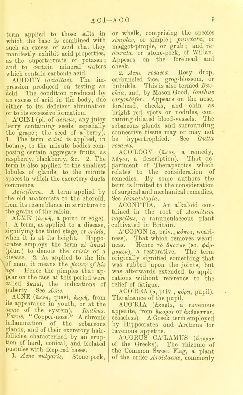 ACl-ACO term applied to those salts in which the base is combined with such an excess of acid that they manifestly exhibit acid properties, as the supertartrate of potassa; and to certain mineral waters which contain carbonic acid. ACIDITY (aciditas). The im- pression produced on testing an acid. The condition produced by an excess of acid in the body, due either to its deficient elimination or to its excessive'formatioii. A'CINI (pi. of acinus, any juicy berry containing seeds, especially the grape ; the seed of a berry). 1. The term acini is applied, in botany, to the minute bodies com- posing certain aggregate fruits, as raspberry, blackberry, &c. 2. The term is also applied to the smallest lobules of glands, to the minute spaces in which the excretory ducts commence. Aciniform. A term applied by the old anatomists to the choroid, from its resemblance in structure to the grains of the raisin. ACME' {aKfiri, a point or edge). 1. A term, as applied to a disease, signifying the third stage, or crisis, when it is at its height. Hippo- crates employs the term at iKfia't (plur.) to denote the crisis of a . disease. 2. As applied to the life \of man, it means the flower of Ms ngc. Hence the pimples that ap- pear on the face at this period were called aKfia'i, the indications of puberty. See Acne. ACNE {&Kvri, quasi, aKfiri, from its ajipearance in youth, or at the acme of the system). lonthus. Varus. Copper-nose. A chronic inflammation of the sebaceous glands, and of their excretory hair- follicles, characterized by an erup- tion of hard, conical, and isolated pustules with deep-red bases. 1. Acne vulgaris. Stone-pock, or whelk, comprising the species simplex, or simple; punctata, or maggot-pimple, or grub ; and in- durata, or stone-pock, of Willan. Appears on the forehead and cheek. 2. Acne rosacea. Rosy drop, carbuncled face, grog-blossom, or bubukle. This is also termed Bac- chia, and, by Mason Good, lonthus corymbifer. Appears on the nose, forehead, cheeks, and chin as bright red spots or nodules, con- taining dilated blood-vessels. The sebaceous glands and surrounding connective tissue may or may not be hypertrophied. See OutLa rosacea. ACO'LOGY {&KOS, a remedy, Kdyos, a description). That de- partment of Therapeutics which relates to the consideration of remedies. By some authors the term is limited to the consideration of surgical and mechanical remedies. See lamat'ilogia. ACONI'TIA. An alkaloid con- tained in the root of Aconitiim napcllus, a ranunculaceous plant cultivated in Britain. A'COPON (a, priv., kSttos, weari- ness). That which removes weari- ness. Hence rh ^kottov (sc. (t>i,p- HaKov), a restorative. The term originally signified something that was rubbed upon the joints, but was afterwards extended to appli- cations without reference to the relief of fatigue. ACO'liEA (a, priv., kJ^t;, pupil). The absence of the pupil. ACO'RIA (oLKop'ia, a ravenous appetite, from &Kopo! or aK^peaTos, ceaseless). A Greek term employed by Hippocrates and Aretreua for ravenous ajipetite. A'CORUS CA'LAMUS (a/copoe of the Greeks). The rhizome of the Common Sweet Flag, a plant of the order Aroidaceas, commonly
